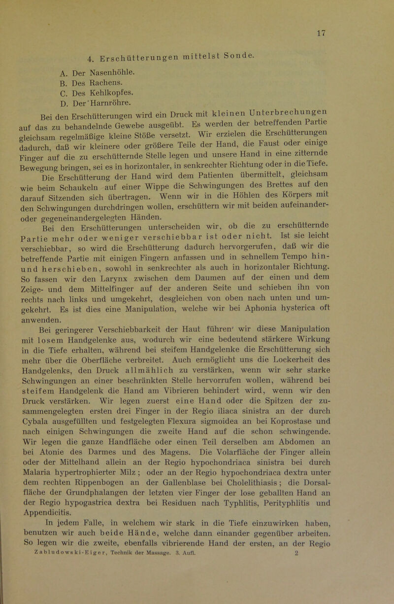 4. Erschütterungen mittelst Sonde. A. Der Nasenhöhle. B. Des Rachens. C. Des Kehlkopfes. D. Der'Harnröhre. Bei den Erschütterungen wird ein Druck mit kleinen Unterbrechungen auf das zu behandelnde Gewebe ausgeübt. Es werden der betreffenden Partie gleichsam regelmäßige kleine Stöße versetzt. Wir erzielen die Erschütterungen dadurch, daß wir kleinere oder größere Teile der Hand, die Faust oder einige Finger auf die zu erschütternde Stelle legen und unsere Hand in eine zitternde Bewegung bringen, sei es in horizontaler, in senkrechter Richtung oder in die Tiefe. Die Erschütterung der Hand wird dem Patienten übermittelt, gleichsam wie beim Schaukeln auf einer Wippe die Schwingungen des Brettes auf den darauf Sitzenden sich übertragen. Wenn wir in die Höhlen des Körpers mit den Schwingungen durchdringen wollen, erschüttern wir mit beiden aufeinander- oder gegeneinandergelegten Händen. Bei den Erschütterungen unterscheiden wir, ob die zu erschütternde Partie mehr oder weniger verschiebbar ist oder nicht. Ist sie leicht verschiebbar, so wird die Erschütterung dadurch hervorgerufen, daß wir die betreffende Partie mit einigen Fingern anfassen und in schnellem Tempo hin- und herschieben, sowohl in senkrechter als auch in horizontaler Richtung. So fassen wir den Larynx zwischen dem Daumen auf der einen und dem Zeige- und dem Mittelfinger auf der anderen Seite und schieben ihn von rechts nach links und umgekehrt, desgleichen von oben nach unten und um- gekehrt. Es ist dies eine Manipulation, welche wir bei Aphonia hysterica oft anwenden. Bei geringerer Verschiebbarkeit der Haut führen' wir diese Manipulation mit losem Handgelenke aus, wodurch wir eine bedeutend stärkere Wirkung in die Tiefe erhalten, während bei steifem Handgelenke die Erschütterung sich mehr über die Oberfläche verbreitet. Auch ermöglicht uns die Lockerheit des Handgelenks, den Druck allmählich zu verstärken, wenn wir sehr starke Schwingungen an einer beschränkten Stelle hervorrufen wollen, während bei steifem Handgelenk die Hand am Vibrieren behindert wird, wenn wir den Druck verstärken. Wir legen zuerst eine Hand oder die Spitzen der zu- sammengelegten ersten drei Finger in der Regio ihaca sinistra an der durch Cybala ausgefüllten und festgelegten Flexura sigmoidea an bei Koprostase und nach einigen Schwingungen die zweite Hand auf die schon schwingende. Wir legen die ganze Handfläche oder einen Teil derselben am Abdomen an bei Atonie des Darmes und des Magens. Die Volarfläche der Finger allein oder der Mittelhand allein an der Regio hypochondriaca sinistra bei durch Malaria hypertrophierter Milz ; oder an der Regio hypochondriaca dextra unter dem rechten Rippenbogen an der Gallenblase bei Cholelithiasis; die Dorsal- fläche der Grundphalangen der letzten vier Finger der lose geballten Hand an der Regio hypogastrica dextra bei Residuen nach Typhlitis, Perityphlitis und Appendicitis. In jedem Falle, in welchem wir stark in die Tiefe einzuwirken haben, benutzen wir auch beide Hände, welche dann einander gegenüber arbeiten. So legen wir die zweite, ebenfalls vibrierende Hand der ersten, an der Regio Z a b J u (i o WS k i - E i g e r, Technik der Mussage. 3. Aufl. 2