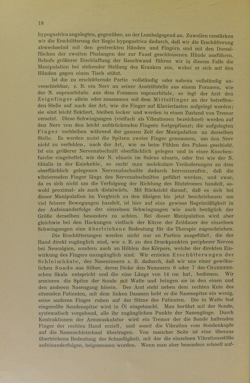 hypogastrica angelegten, gegenüber, an der Lumbalgegend an. Zuweilen verstärken wir die Erschütterung der Regio hypogastrica dadurch, daß wir die Erschütterung abwechselnd mit den gestreckten Händen und Fingern und mit den Dorsal- flächen der zweiten Phalangen der zur Faust geschlossenen Hände ausführen. Behufs größerer Erschlaffung der Bauchwand führen wir ip diesem Falle die Manipulation bei stehender Stellung des Ki-anken aus, wobei er sich mit den Händen gegen einen Tisch stützt. Ist die zu erschütternde Partie vollständig oder nahezu vollständig un- verschiebbar, z. B. ein Nerv an seiner Austrittstelle aus einem Foramen, wie der N. supraorbitalis aus dem Foramen supraorbitale, so legt der Arzt den Zeigefinger allein oder zusammen mit dem Mittelfinger an der betreffen- den Stelle auf nach der Art, wie die Finger auf Klaviertasten aufgelegt werden; sie sind leicht flektiert, bleiben locker und werden in einen Zustand von Tremor versetzt. Diese Schwingungen (vielfach als Vibrationen bezeichnet) werden auf den Nerv von den leicht aufdrückenden Fingern fortgepflanzt; die aufgelegten Finger verbleiben während der ganzen Zeit der Manipulation an derselben Stelle. Es werden meist die Spitzen zweier Finger genommen, um den Nerv nicht zu verfehlen, nach der Art, wie es beim Fühlen des Pulses geschieht. Ist ein größerer Nervenabschnitt oberflächlich gelegen und in einer Knochen- furche eingebettet, wie der N. ulnaris im Sulcus ulnaris, oder frei wie der N. tibialis in der Kniekehle, so sucht man molekulare Veränderungen an dem oberflächlich gelegenen Nervenabschnitte dadurch hervorzurufen, daß die vibrierenden Finger längs des Nervenabschnittes geführt werden, und zwar, da es sich nicht um die Vei-folgung der Richtung des Blutshomes handelt, so- wohl proximal- als auch distalwärts. Mit Rücksicht darauf, daß es sich bei dieser Manipulation im Vergleich zu den übrigen bis jetzt beschriebenen um viel feinere Bewegungen handelt, ist hier auf eine gewisse Regelmäßigkeit in der Aufeinanderfolge der einzelnen Schwingungen wie auch bezüglich der Größe derselben besonders zu achten. Bei dieser Manipulation wird aber gleichwie bei den Hackungen vielfach der Kürze der Zeitdauer der einzelnen Schwingungen eine übertriebene Bedeutung für die Therapie zugeschrieben. Die Erschütterungen werden nicht nur an Partien ausgeführt, die der Hand direkt zugänglich sind, wie z. B. an den Druckpunkten peripherer Nerven bei Neuralgien, sondern auch an Höhlen des Körpers, welche der direkten Ein- wirkung des Fingers unzugänglich sind. Wir erzielen Erschütterungen der Schleimhäute, des Naseninnern z. B. dadurch, daß wir uns einer gewöhn- lichen Sonde aus Silber, deren Dicke den Nummern 6 oder 7 der Charriere- schen Skala entspricht und die eine Länge von 14 cm hat, bedienen. Wir armieren die Spitze der Sonde mit Watte und bringen sie in den einen und den anderen Nasengang hinein. Der Arzt steht neben dem rechten Knie des sitzenden Patienten, mit dem linken Daumen hebt er die Nasenspitze ein wenig, seine anderen Finger ruhen auf der Stirne des Patienten. Die in Watte fest eingerollte Sondenspitze wird in Öl eingetaucht. Man berührt mit der Sonde, systematisch vorgehend, alle ihr zugänglichen Punkte der Nasengänge. Durch Kontraktionen der Armmuskulatur wird ein Tremor der die Sonde haltenden Finger der rechten Hand erzielt, und somit die Vibration vom Sondenkopfe auf die Nasenschleimhaut übertragen. Von mancher Seite ist eine überaus übertriebene Bedeutung der Schnelligkeit, mit der die einzelnen Vibrationsstöße aufeinanderfolgen, beigemessen worden. Wenn man aber besonders schnell auf-