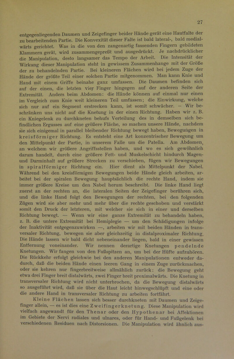 entgegenlieg6nden Daumen und Zeigefinger beider Hände gerät eine Hautfalte der zu bearbeitenden Partie. Die Konvexität dieser Falte ist bald lateral-, bald medial- wärts gerichtet. Was in die von den zangenartig fassenden Fingern gebildeten Klammern gerät, wird zusammengepreßt und ausgedrückt. Je nachdrücklicher die Manipulation, desto langsamer das Tempo der Arbeit. Die Intensität der Wirkung dieser Manipulation steht in gewissem Zusammenhänge mit der Größe der zu behandelnden Partie. Bei kleineren Flächen wird bei jedem Zuge der Hände der größte Teil einer solchen Partie mitgenommen. Man kann Knie und Hand mit einem Griffe beinahe ganz umfassen. Die Daumen befinden sich auf der einen, die letzten viey Finger hingegen auf der anderen Seite der Extremität. Anders beim Abdomen: die Hände können auf einmal nur einen im Vergleich zum Knie weit kleineren Teil umfassen; die Einwirkung, welche sich nur auf ein Segment erstrecken kann, ist somit schwächer. - Wir be- schränken uns nicht auf die Knetung in der einen Richtung. Haben wir z. B. ein Kniegelenk zu dm-chkneten behufs Verteilung des in demselben sich be- findlichen Ergusses auf eine größere Fläche, so machen unsere Hände, nachdem sie sich einigemal in parallel bleibender Richtung bewegt haben, Bewegungen in kreisförmiger Richtung. Es entsteht eine Art konzentrischer Bewegung um den Mittelpunkt der Partie, in unserem Falle um die Patella. Am Abdomen, an welchem wir größere Angriffsstellen haben, und wo es sich gewöhnlich darum handelt, durch eine größere Fett- und Muskelschicht hindurch Magen- und Darminhalt auf größere Strecken zu verschieben, fügen wir Bewegungen in spiralförmiger Richtung ein. Hier dient als Mittelpunkt der Nabel. Während bei den kreisförmigen Bewegungen beide Hände gleich arbeiten, ar- beitet bei der spiralen Bewegung hauptsächlich die rechte Hand, indem sie immer größere Kreise um den Nabel herum beschreibt. Die linke Hand liegt zuerst an der rechten an, die lateralen Seiten der Zeigefinger berühren sich, und die linke Hand folgt den Bewegungen der rechten, bei den folgenden Zügen wird sie aber mehr und mehr über die rechte geschoben und verstärkt somit den Druck der letzteren, mit welcher sie sich in einer und derselben Richtung bewegt. — Wenn wir eine ganze Exh’emität zu behandeln haben, z. B. die untere Extremität bei Hemiplegie — um den Schädigungen infolge der Inaktivität entgegenzuwirken —, arbeiten wir mit beiden Händen in trans- versaler Richtung, bewegen sie aber gleichzeitig in distalproximaler Richtung. Die Hände lassen wir bald dicht nebeneinander liegen, bald in einer gewissen Entfernung voneinander. Wir nennen derartige Knetungen pendelnde Knetungen. Wir fangen von den Fußspitzen an, um bei der Hüfte aufzuhören. Die Rückkehr erfolgt gleichwie bei den anderen Manipulationen entweder da- durch, daß die beiden Hände einen leeren Gang in einem Zuge zurückmachen, oder sie kehren nur fingerbreitweise allmählich zurück: die Bewegung geht etwa drei Finger breit distalwärts, zwei Finger breit proximalwärts. Die Knetung in transversaler Richtung wird nicht unterbrochen, da die Bewegung distalwärts so ausgeführt wird, daß sie über die Haut leicht hinwegschlüpft und eine oder die andere Hand in transversaler Richtung zu arbeiten fortfährt. Kleine Flächen lassen sich besser durchkneten mit Daumen und Zeige- finger allein, — es ist dies eine Zweifingerknetung. Diese Manipulation wird vielfach angewandt für den Thenar oder den Hypothenar bei Affektionen im Gebiete der Nervi radiales und ulnares, oder für Hand- und Fußgelenk bei verschiedenen Residuen nach Distorsionen. Die Manipulation wird ähnlich aus-