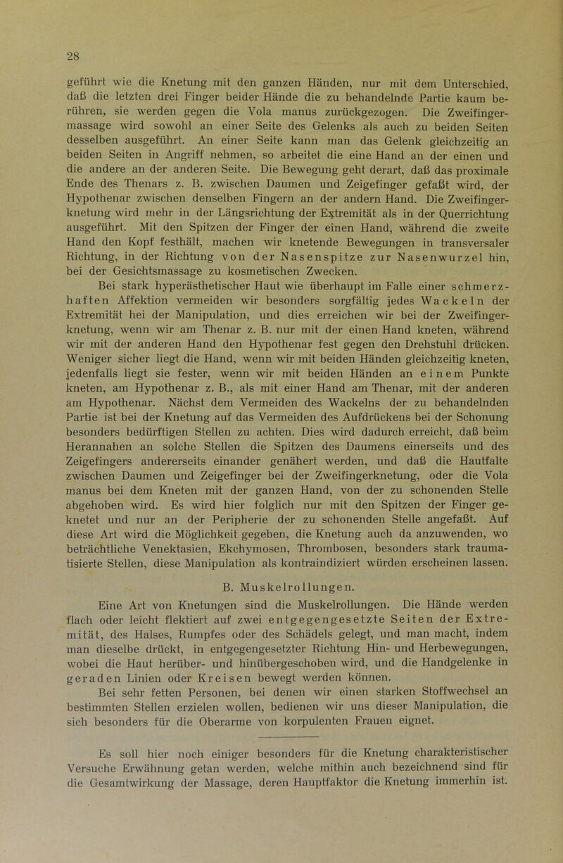 geführt wie die Knetung mit den ganzen Händen, nur mit dem Unterschied, daß die letzten drei Finger beider Hände die zu behandelnde Partie kaum be- rühren, sie werden gegen die Vola manus zurückgezogen. Die Zweifinger- massage wird sowohl an einer Seite des Gelenks als auch zu beiden Seiten desselben ausgeführt. An einer Seite kann man das Gelenk gleichzeitig an beiden Seiten in Angriff nehmen, so arbeitet die eine Hand an der einen und die andere an der anderen Seite. Die Bewegung geht derart, daß das proximale Ende des Thenars z. B. zwischen Daumen und Zeigefinger gefaßt wird, der Hypothenar zwischen denselben Fingern an der andern Hand. Die Zweifinger- knetung wird mehr in der Längsrichtung der E:^tremität als in der Querrichtung ausgeführt. Mit den Spitzen der Finger der einen Hand, während die zweite Hand den Kopf festhält, machen wir knetende Bewegungen in transversaler Richtung, in der Richtung von der Nasenspitze zur Nasenwurzel hin, bei der Gesiditsmassage zu kosmetischen Zwecken. Bei stark hyperästhetischer Haut wie überhaupt im Falle einer schmerz- haften Affektion vermeiden wir besonders sorgfältig jedes Wackeln der Extremität hei der Manipulation, und dies erreichen wir bei der Zweifinger- knetung, wenn wir am Thenar z. B. nur mit der einen Hand kneten, während wir mit der anderen Hand den Hypothenar fest gegen den Drehstuhl drücken. Weniger sicher liegt die Hand, wenn wir mit beiden Händen gleichzeitig kneten, jedenfalls liegt sie fester, wenn wir mit beiden Händen an einem Punkte kneten, am Hypothenar z. B., als mit einer Hand am Thenar, mit der anderen am Hypothenar. Nächst dem Vermeiden des Wackelns der zu behandelnden Partie ist bei der Knetung auf das Vermeiden des Auf drück ens bei der Schonung besonders bedürftigen Stellen zu achten. Dies wird dadurch erreicht, daß beim Herannalien an solche Stellen die Spitzen des Daumens einerseits und des Zeigefingers andererseits einander genähert werden, und daß die Hautfalte zwischen Daumen und Zeigefinger bei der Zweifingerknetung, oder die Vola manus bei dem Kneten mit der ganzen Hand, von der zu schonenden Stelle abgehoben wird. Es wird hier folglich nur mit den Spitzen der Finger ge- knetet und nur an der Peripherie der zu schonenden Stelle angefaßt. Auf diese Art wird die Möglichkeit gegeben, die Knetung auch da anzuwenden, wo beträchtliche Venektasien, Ekchymosen, Thrombosen, besonders stark trauma- tisierte Stellen, diese Manipulation als konh-aindiziert würden erscheinen lassen. B. Muskelrollungen. Eine Art von Knetungen sind die Muskelrollungen. Die Hände werden flach oder leicht flektiert auf zwei entgegengesetzte Seiten der Extre- mität, des Halses, Rumpfes oder des Schädels gelegt, und man macht, indem man dieselbe drückt, in entgegengesetzter Richtung Hin- und Herbewegungen, wobei die Haut herüber- und hinübergeschoben wird, und die Handgelenke in geraden Linien oder Kreisen bewegt werden können. Bei sehr fetten Personen, bei denen wir einen starken Stoffwechsel an bestimmten Stellen erzielen wollen, bedienen wir uns dieser Manipulation, die sich besonders für die Oberarme von korpulenten Frauen eignet. Es soll hier noch einiger besonders für die Knetung charakteristischer Versuche Erwähnung getan werden, welche mithin auch bezeichnend sind für die Gesamtwirkung der Massage, deren Hauptfaktor die Knetung immerhin ist.