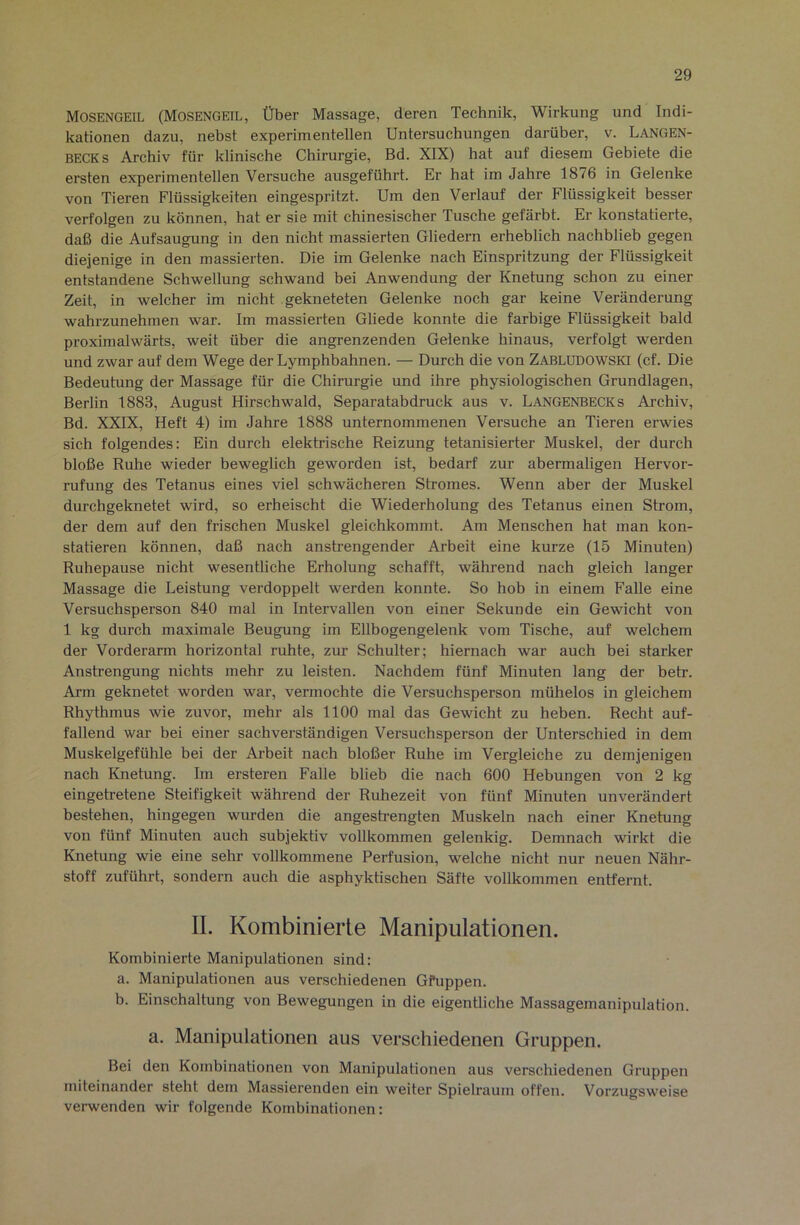Mosengeil (Mosengeil, Über Massage, deren Technik, Wirkung und Indi- kationen dazu, nebst experimentellen Untersuchungen darüber, v. Langen- BECKs Archiv für klinische Chirurgie, Bd. XIX) hat auf diesem Gebiete die ersten experimentellen Versuche ausgeführt. Er hat im Jahre 1876 in Gelenke von Tieren Flüssigkeiten eingespritzt. Um den Verlauf der Flüssigkeit besser verfolgen zu können, hat er sie mit chinesischer Tusche gefärbt. Er konstatierte, daß die Aufsaugung in den nicht massierten Gliedern erheblich nachblieb gegen diejenige in den massierten. Die im Gelenke nach Einspritzung der Flüssigkeit entstandene Schwellung schwand bei Anwendung der Knetung schon zu einer Zeit, in welcher im nicht gekneteten Gelenke noch gar keine Veränderung wahrzunehmen war. Im massierten Gliede konnte die farbige Flüssigkeit bald proximalwärts, weit über die angrenzenden Gelenke hinaus, verfolgt werden und zwar auf dem Wege der Lymphbahnen. — Durch die von ZablüDOWSKI (cf. Die Bedeutung der Massage für die Chirurgie und ihre physiologischen Grundlagen, Berlin 1883, August Hirschwald, Separatabdruck aus v. Langenbecks Archiv, Bd. XXIX, Heft 4) im Jahre 1888 unternommenen Versuche an Tieren ei’wies sich folgendes: Ein durch elektrische Reizung tetanisierter Muskel, der durch bloße Ruhe wieder beweglich geworden ist, bedarf zur abermaligen Hervor- rufung des Tetanus eines viel schwächeren Stromes. Wenn aber der Muskel durchgeknetet wird, so erheischt die Wiederholung des Tetanus einen Strom, der dem auf den frischen Muskel gleichkommt. Am Menschen hat man kon- statieren können, daß nach anstrengender Arbeit eine kurze (15 Minuten) Ruhepause nicht wesentliche Erholung schafft, während nach gleich langer Massage die Leistung verdoppelt werden konnte. So hob in einem Falle eine Versuchsperson 840 mal in Intervallen von einer Sekunde ein Gewicht von 1 kg durch maximale Beugung im Ellbogengelenk vom Tische, auf welchem der Vorderarm horizontal ruhte, zur Schulter; hiernach war auch bei starker Anstrengung nichts mehr zu leisten. Nachdem fünf Minuten lang der betr. Arm geknetet worden war, vermochte die Versuchsperson mühelos in gleichem Rhythmus wie zuvor, mehr als 1100 mal das Gewicht zu heben. Recht auf- fallend war bei einer sachverständigen Versuchsperson der Unterschied in dem Muskelgefühle bei der Arbeit nach bloßer Ruhe im Vergleiche zu demjenigen nach Knetung. Im ersteren Falle blieb die nach 600 Hebungen von 2 kg eingetretene Steifigkeit während der Ruhezeit von fünf Minuten unverändert bestehen, hingegen wurden die angestrengten Muskeln nach einer Knetung von fünf Minuten auch subjektiv vollkommen gelenkig. Demnach wirkt die Knetung wie eine sehr vollkommene Perfusion, welche nicht nur neuen Nähr- stoff zuführt, sondern auch die asphyktischen Säfte vollkommen entfernt. II. Kombinierte Manipulationen. Kombinierte Manipulationen sind: a. Manipulationen aus verschiedenen Gfuppen. b. Einschaltung von Bewegungen in die eigentliche Massagemanipulation. a. Manipulationen aus verschiedenen Gruppen. Bei den Kombinationen von Manipulationen aus verschiedenen Gruppen miteinander steht dem Massierenden ein weiter Spielraum offen. Vorzugsweise verwenden wir folgende Kombinationen: