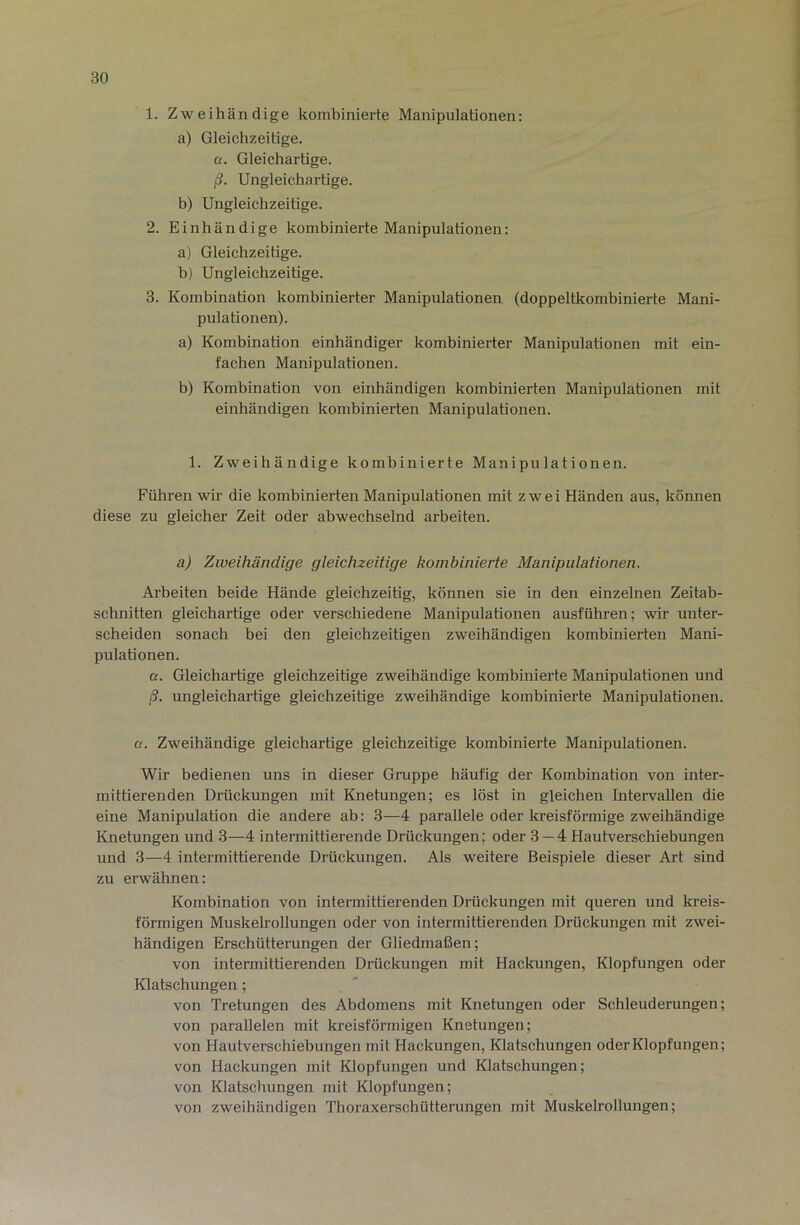 1. Zweihändige kombinierte Manipulationen: a) Gleichzeitige. a. Gleichartige. ß. Ungleichartige. b) Ungleichzeitige. 2. Einhändige kombinierte Manipulationen: a) Gleichzeitige. b) Ungleichzeitige. 3. Kombination kombinierter Manipulationen (doppeltkombinierte Mani- pulationen). a) Kombination einhändiger kombinierter Manipulationen mit ein- fachen Manipulationen. b) Kombination von einhändigen kombinierten Manipulationen mit einhändigen kombinierten Manipulationen. 1. Zweihändige kombinierte Manipulationen. Führen wir die kombinierten Manipulationen mit zwei Händen aus, können diese zu gleicher Zeit oder abwechselnd arbeiten. a) Zweihändige gleichzeitige kombinierte Manipulationen. Arbeiten beide Hände gleichzeitig, können sie in den einzelnen Zeitab- schnitten gleichartige oder verschiedene Manipulationen ausführen; wir unter- scheiden sonach bei den gleichzeitigen zweihändigen kombinierten Mani- pulationen. a. Gleichartige gleichzeitige zweihändige kombinierte Manipulationen und ß. ungleichartige gleichzeitige zweihändige kombinierte Manipulationen. a. Zweihändige gleichartige gleichzeitige kombinierte Manipulationen. Wir bedienen uns in dieser Gruppe häufig der Kombination von inter- mittierenden Drückungen mit Knetungen; es löst in gleichen Intervallen die eine Manipulation die andere ab: 3—4 parallele oder kreisförmige zweihändige Knetungen und 3—4 intermittierende Drückungen; oder 3 — 4 Haufverschiebungen und 3—4 intermittierende Drückungen. Als weitere Beispiele dieser Art sind zu erwähnen: Kombination von intermittierenden Drückungen mit queren und kreis- förmigen Muskelrollungen oder von intermittierenden Drückungen mit zwei- händigen Erschütterungen der Gliedmaßen; von intermittierenden Drückungen mit Hackungen, Klopfungen oder Klatschungen; von Tretungen des Abdomens mit Knetungen oder Schleuderungen; von parallelen mit kreisförmigen Knetungen; von Haufverschiebungen mit Hackungen, Klatschungen oder Klopfungen; von Hackungen mit Klopfungen und Klatschungen; von Klatschungen mit Klopfungen; von zweihändigen Thoraxerschütterungen mit Muskelrollungen;