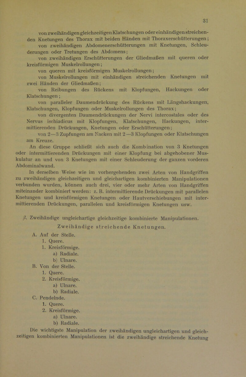 von zweihändigen gleichzeitigen Klatschungen oder einhändigen streichen- den Knetungen des Thorax mit beiden Händen mit Thoraxerschütterungen; von zweihändigen Abdomenerschütterungen mit Knetungen, Schleu- derungen oder Tretungen des Abdomens; von zweihändigen Erschütterungen der Gliedmaßen mit queren oder kreisförmigen Muskelrollungen; von queren mit kreisförmigen Muskelrollungen; von Muskelrollungen mit einhändigen streichenden Knetungen mit zwei Händen der Gliedmaßen; von Reibungen des Rückens mit Klopfungen, Hackungen oder Klatschungen; von paralleler Daumendrückung des Rückens mit Längshackungen, Klatschungen, Klopfungen oder Muskelrollungen des Thorax; von divergenten Daumendrückungen der Nervi intercostales oder des Nervus ischiadicus mit Klopfungen, Klatschungen, Hackungen, inter- mittierenden Drückungen, Knetungen oder Erschütterungen; von 2—3 Zupfungen am Nacken mit 2—3 Klopfungen oder Klatschungen am Kreuze. An diese Gruppe schließt sich auch die Kombination von 3 Knetungen oder intermittierenden Drückungen mit einer Klopfung bei abgehobener Mus- kulatur an und von 3 Knetungen mit einer Schleuderung der ganzen vorderen Abdominalwand. ln derselben Weise wie im vorhergehenden zwei Arten von Handgriffen zu zweihändigen gleichzeitigen und gleichartigen kombinierten Manipulationen verbunden wurden, können auch drei, vier oder mehr Arten von Handgriffen miteinander kombiniert werden: z. B. intermittierende Drückungen mit parallelen Knetungen und kreisförmigen Knetungen oder Hautverschiebungen mit inter- mittierenden Drückungen, parallelen und kreisförmigen Knetungen usw. ß. Zweihändige ungleichartige gleichzeitige kombinierte Manipulationen. Zweihändige streichende Knetungen. A. Auf der Stelle. 1. Quere. 1. Kreisförmige. a) Radiale. b) Ulnare. B. Von der Stelle. 1. Quere. 2. Kreisförmige. a) Ulnare. b) Radiale. C. Pendelnde. 1. Quere. 2. Kreisförmige. a) Ulnare. b) Radiale. Die wichtigste Manipulation der zweihändigen ungleichartigen und gleich- zeitigen kombinierten Manii)ulationen ist die zweihändige streichende Knetung