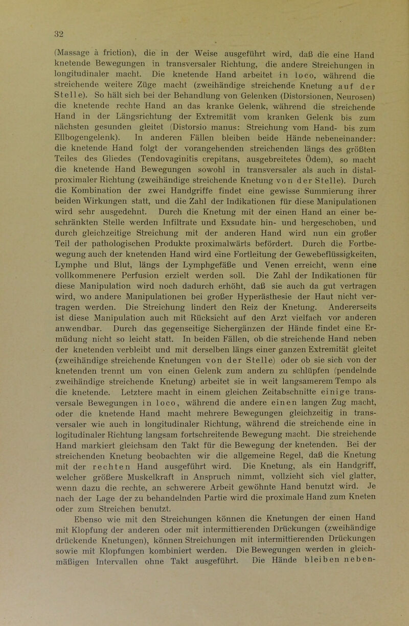 (Massage ä friction), die in der Weise ausgeführt wird, daß die eine Hand knetende Bewegungen in transversaler Richtung, die andere Streichungen in longitudinaler macht. Die knetende Hand arbeitet in loco, während die sti’eichende weitere Züge macht (zweihändige streichende Knetung auf der Stelle). So hält sich bei der Behandlung von Gelenken (Distorsionen, Neurosen) die knetende rechte Hand an das kranke Gelenk, während die streichende Hand in der Längsrichtung der Extremität vom kranken Gelenk bis zum nächsten gesunden gleitet (Distorsio manus: Streichung vom Hand- bis zum Ellbogengelenk). In anderen Fällen bleiben beide Hände nebeneinander: die knetende Hand folgt der vorangehenden streichenden längs des größten Teiles des Gliedes (Tendovaginitis crepitans, ausgebreitetes Ödem), so macht die knetende Hand Bewegungen sowohl in transversaler als auch in distal- proximaler Richtung (zweihändige streichende Knetung von der Stelle). Durch die Kombination der zwei Handgriffe findet eine gewisse Summierung ihrer beiden Wirkungen statt, und die Zahl der Indikationen für diese Manipulationen wird sehr ausgedehnt. Durch die Knetung mit der einen Hand an einer be- schränkten Stelle werden Infiltrate und Exsudate hin- und hergeschoben, und durch gleichzeitige Streichung mit der anderen Hand wird nun ein großer Teil der pathologischen Produkte proximalwärts befördert. Durch die Fortbe- wegung auch der knetenden Hand wird eine Fortleitung der Gewebeflüssigkeiten, Lymphe und Blut, längs der Lymphgefäße und Venen erreicht, wenn eine vollkommenere Perfusion erzielt werden soll. Die Zahl der Indikationen für diese Manipulation wird noch dadurch erhöht, daß sie auch da gut vertragen wird, wo andere Manipulationen bei großer Hyperästhesie der Haut nicht ver- tragen werden. Die Streichung lindert den Reiz der Knetung. Andererseits ist diese Manipulaüon auch mit Rücksicht auf den Arzt vielfach vor anderen anwendbar. Durch das gegenseitige Sichergänzen der Hände findet eine Er- müdung nicht so leicht statt. In beiden Fällen, ob die streichende Hand neben der knetenden verbleibt und mit derselben längs einer ganzen Extremität gleitet (zweihändige sReichende Knetungen von der Stelle) oder ob sie sich von der knetenden trennt um von einen Gelenk zum andern zu schlüpfen (pendelnde zweihändige streichende Knetung) arbeitet sie in weit langsamerem Tempo als die knetende. Letztere macht in einem gleichen Zeitabschnitte einige trans- versale Bewegungen in loco, während die andere einen langen Zug macht, oder die knetende Hand macht mehrere Bewegungen gleichzeitig in trans- versaler wie auch in longitudinaler Richtung, während die streichende eine in logitudinaler Richtung langsam fortschreitende Bewegung macht. Die streichende Hand markiert gleichsam den Takt für die Bewegung der knetenden. Bei der streichenden Knetung beobachten wir die allgemeine Regel, daß die Knetung mit der rechten Hand ausgeführt wird. Die Knetung, als ein Handgriff, welcher größere Muskelkraft in Anspruch nimmt, vollzieht sich viel glatter, wenn dazu die rechte, an schwerere Arbeit gewöhnte Hand benutzt wird. Je nach der Lage der zu behandelnden Farbe wird die proximale Hand zum Kneten oder zum Streichen benutzt. Ebenso wie mit den Streichungen können die Knetungen der einen Hand mit Klopfung der anderen oder mit intermittierenden Drückungen (zweihändige drückende Knetungen), können Streichungen mit intermittierenden Drückungen sowie mit Klopfungen kombiniert werden. Die Bewegungen werden in gleich- mäßigen Intervallen ohne Takt ausgeführt. Die Hände bleiben neben-