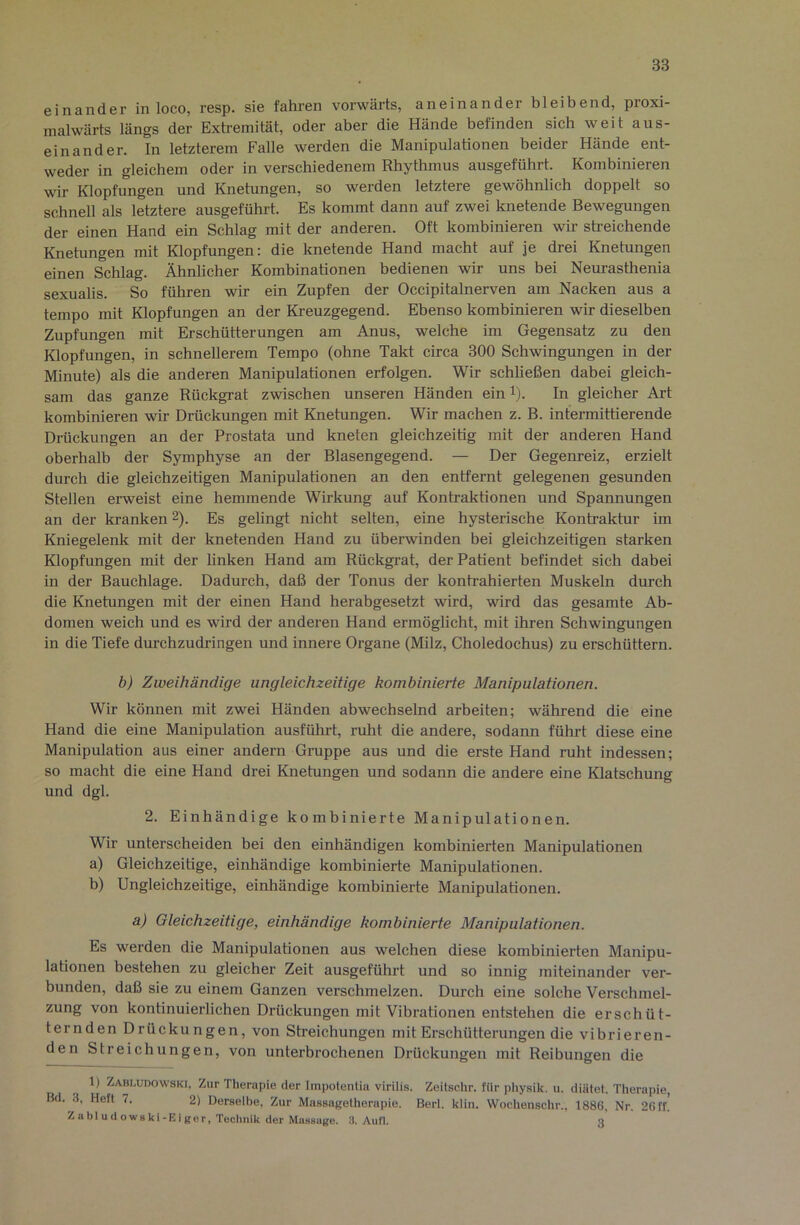 einander in loco, resp. sie fahren vorwärts, aneinander bleibend, proxi- malwärts längs der Extremität, oder aber die Hände befinden sich weit aus- einander. In letzterem Falle werden die Manipulationen beider Hände ent- weder in gleichem oder in verschiedenem Rhythmus ausgeführt. Kombinieren wir Klopfungen und Knetungen, so werden letztere gewöhnlich doppelt so schnell als letztere ausgeführt. Es kommt dann auf zwei knetende Bewegungen der einen Hand ein Schlag mit der anderen. Oft kombinieren wir sti-eichende Knetungen mit Klopfungen: die knetende Hand macht auf je drei Knetungen einen Schlag. Ähnlicher Kombinationen bedienen wir uns bei Neurasthenia sexualis. So führen wir ein Zupfen der Occipitalnerven am Nacken aus a tempo mit Klopfungen an der Kreuzgegend. Ebenso kombinieren wir dieselben Zupfungen mit Erschütterungen am Anus, welche im Gegensatz zu den Klopfungen, in schnellerem Tempo (ohne Takt circa 300 Schwingungen in der Minute) als die anderen Manipulationen erfolgen. Wir schließen dabei gleich- sam das ganze Rückgrat zwischen unseren Händen ein l). In gleicher Art kombinieren wir Drückungen mit Knetungen. Wir machen z. B. intermittierende Drückungen an der Prostata und kneten gleichzeitig mit der anderen Hand oberhalb der Symphyse an der Blasengegend. — Der Gegenreiz, erzielt durch die gleichzeitigen Manipulationen an den entfernt gelegenen gesunden Stellen erweist eine hemmende Wirkung auf Kontraktionen und Spannungen an der kranken 2). Es gelingt nicht selten, eine hysterische Kontraktur im Kniegelenk mit der knetenden Hand zu überwinden bei gleichzeitigen starken Klopfungen mit der linken Hand am Rückgrat, der Patient befindet sich dabei in der Bauchlage. Dadurch, daß der Tonus der kontrahierten Muskeln durch die Knetungen mit der einen Hand herabgesetzt wird, wird das gesamte Ab- domen weich und es wird der anderen Hand ermöglicht, mit ihren Schwingungen in die Tiefe durchzudringen und innere Organe (Milz, Choledochus) zu erschüttern. b) Zweihändige ungleichzeitige kombinierte Manipulationen. Wir können mit zwei Händen abwechselnd arbeiten; während die eine Hand die eine Manipulation ausführt, ruht die andere, sodann führt diese eine Manipulation aus einer andern Gruppe aus und die erste Hand ruht indessen; so macht die eine Hand drei Knetungen und sodann die andere eine Klatschung und dgl. 2. Einhändige kombinierte Manipulationen. Wir unterscheiden bei den einhändigen kombinierten Manipulationen a) Gleichzeitige, einhändige kombinierte Manipulationen. b) Ungleichzeitige, einhändige kombinierte Manipulationen. a) Gleichzeitige, einhändige kombinierte Manipulationen. Es werden die Manipulationen aus welchen diese kombinierten Manipu- lationen bestehen zu gleicher Zeit ausgeführt und so innig miteinander ver- bunden, daß sie zu einem Ganzen verschmelzen. Durch eine solche Verschmel- zung von kontinuierlichen Drückungen mit Vibrationen entstehen die erschüt- ternden Drückungen, von Streichungen mit Erschütterungen die vibrieren- den Streichungen, von unterbrochenen Drückungen mit Reibungen die 1) Zabi.udowski, Zur Therapie der Impolentia virilis. Zeilschr. für physik. u. diätet. Therapie, Bd. .3, Heft 7. 2) Derselbe, Zur Massagelherapie. Berl. klin. Wochenschr., 1886, Nr. 26 ff! Z a bl u (1 OW8 ki-E i tf er, Technik der MasBUge. 3. Aufl. 3