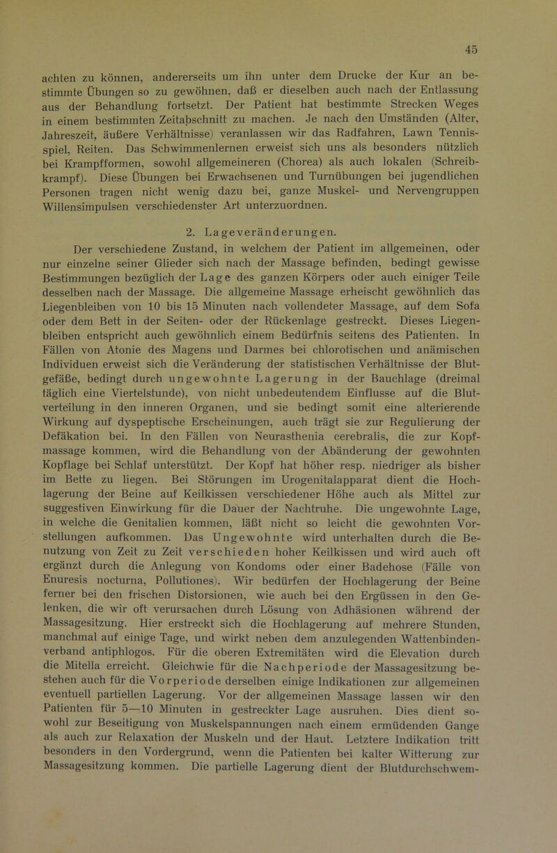 achten zu können, andererseits um ihn unter dem Drucke der Kur an be- stimmte Übungen so zu gewöhnen, daß er dieselben auch nach der Entlassung aus der Behandlung fortsetzt. Der Patient hat bestimmte Strecken Weges in einem bestimmten Zeitabschnitt zu machen. Je nach den Umständen (Alter, Jahreszeit, äußere Verhältnisse) veranlassen wir das Radfahren, Lawn Tennis- spiel, Reiten. Das Schwimmenlernen erweist sich uns als besonders nützlich bei Krampfformen, sowohl allgemeineren (Chorea) als auch lokalen (Schreib- ki-ampf). Diese Übungen bei Erwachsenen und Turnübungen bei jugendlichen Personen h’agen nicht wenig dazu bei, ganze Muskel- und Nervengruppen Willensimpulsen verschiedenster Art unterzuordnen. 2. Lageveränderungen. Der verschiedene Zustand, in welchem der Patient im allgemeinen, oder nur einzelne seiner Glieder sich nach der Massage befinden, bedingt gewisse Bestimmungen bezüglich der Lage des ganzen Körpers oder auch einiger Teile desselben nach der Massage. Die allgemeine Massage erheischt gewöhnlich das Liegenbleiben von 10 bis 15 Minuten nach vollendeter Massage, auf dem Sofa oder dem Bett in der Seiten- oder der Rückenlage gestreckt. Dieses Liegen- bleiben entspricht auch gewöhnlich einem Bedürfnis seitens des Patienten. In Fällen von Atonie des Magens und Darmes bei chlorotischen und anämischen Individuen erweist sich die Veränderung der statistischen Verhältnisse der Blut- gefäße, bedingt durch ungewohnte Lagerung in der Bauchlage (dreimal täglich eine Viertelstunde), von nicht unbedeutendem Einflüsse auf die Blut- verteilung in den inneren Organen, und sie bedingt somit eine alterierende Wirkung auf dyspeptische Erscheinungen, auch trägt sie zur Regulierung der Defäkation bei. In den Fällen von Neurasthenia cerebralis, die zur Kopf- massage kommen, wird die Behandlung von der Abänderung der gewohnten Kopflage bei Schlaf unterstützt. Der Kopf hat höher resp. niedriger als bisher im Bette zu liegen. Bei Störungen im Urogenitalapparat dient die Hoch- lagerung der Beine auf Keilkissen verschiedener Höhe auch als Mittel zur suggestiven Einwirkung für die Dauer der Nachtruhe. Die ungewohnte Lage, in welche die Genitalien kommen, läßt nicht so leicht die gewohnten Vor- stellungen aufkommen. Das Ungewohnte wird unterhalten durch die Be- nutzung von Zeit zu Zeit verschieden hoher Keilkissen und wird auch oft ergänzt durch die Anlegung von Kondoms oder einer Badehose (Fälle von Enuresis nocturna, Pollutiones). Wir bedürfen der Hochlagerung der Beine ferner bei den frischen Distorsionen, wie auch bei den Ergüssen in den Ge- lenken, die wir oft verm'sachen durch Lösung von Adhäsionen während der Massagesitzung. Hier erstreckt sich die Hochlagerung auf mehrere Stunden, manchmal auf einige Tage, und wirkt neben dem anzulegenden Wattenbinden- verband antiphlogos. Für die oberen Extremitäten wird die Elevation durch die Mitella erreicht. Gleichwie für die Nachperiode der Massagesitzung be- stehen auch für die Vorp er io de derselben einige Indikationen zur allgemeinen eventuell partiellen Lagerung. Vor der allgemeinen Massage lassen wir den Patienten für 5—10 Minuten ui gestreckter Lage ausruhen. Dies dient so- wohl zur Beseitigung von Muskelspannungen nach einem ermüdenden Gange als auch zur Relaxation der Muskeln und der Haut. Letztere Indikation tritt besonders in den Vordergrund, wenn die Patienten bei kalter Witterung zur Massagesitzung kommen. Die partielle Lagerung dient der Blutdurchschwem-