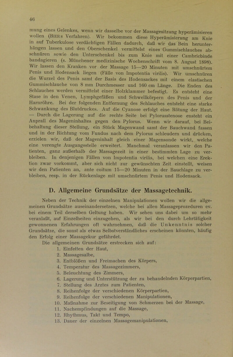 mung eines Gelenkes, wenn wir dasselbe vor der Massagesitzung hyperämisieren wollen (Biers Verfahren). Wir bekommen diese Hyperämisierung am Knie in auf Tuberkulose verdächtigen Fällen dadurch, daß wir das Bein herunter- hängen lassen und den Oberschenkel vermittelst eines Gummischlauches ab- schnüren sowie den Unterschenkel bis zum Knie mit einer Cambricbinde bandagieren (s. Münchener medizinische Wochenschrift vom 8. August 1898). Wir lassen den Kranken vor der Massage 15—20 Minuten mit umschnürtem Penis und Hodensack liegen (Fälle von Impotentia virilis). Wir umschnüren die Wurzel des Penis samt der Basis des Hodensackes mit einem elastischen Gummischlauche von 8 mm Durchmesser und 160 cm Länge. Die Enden des Schlauches werden vermittelst einer Holzklammer befestigt. Es entsteht eine Stase in den Venen, Lymphgefäßen und Schwellkörpern des Penis und der Harnröhre. Bei der folgenden Entfernung des Schlauches entsteht eine starke Schwankung des Blutdruckes. Auf die Cyanose erfolgt eine Rötung der Haut. — Durch die Lagerung auf die rechte Seite hei Pylorusstenose ensteht ein Anprall des Mageninhaltes gegen den Pylorus. Wenn wir darauf, bei Bei- behaltung dieser Stellung, ein Stück Magenwand samt der Bauchwand fassen und in der Richtung vom Fundus nach dem Pylorus schleudern und drücken, erzielen wir, daß der Mageninhalt gleich einer Magensonde wirkt, welche eine verengte Ausgangsstelle erweitert. Manchmal veranlassen wir den Pa- tienten, ganz außerhalb der Massagezeit in einer bestimmten Lage zu ver- bleiben. In denjenigen Fällen von Impotentia virilis, bei welchen eine Erek- tion zwar vorkommt, aher sich nicht zur gewünschten Zeit einstellt, weisen wir den Patienten an, ante coitum 15—20 Minuten in der Bauchlage zu ver- bleiben, resp. in der Rückenlage mit umschnürtem Penis und Hodensack. D. Allgemeine Grundsätze der Massagetechnik. Neben der Technik der einzelnen Manipulationen wollen wir die allge- meinen Grundsätze auseinandersetzen, welche bei allen Massageprozeduren ev. bei einem Teil derselben Geltung haben. Wir sehen uns dabei um so mehr veranlaßt, auf Einzelheiten einzugehen, als wir bei den durch Lehrtätigkeit gewonnenen Erfahrungen oft wahrnehmen, daß die Unkenntnis solcher Grundsätze, die sonst als etwas Selbstverständliches erscheinen könnten, häufig den Erfolg einer Massagekur gefährdet. Die allgemeinen Grundsätze erstrecken sich auf: 1. Einfetten der Haut, 2. Massagesalbe, 3. Entblößen und Freimachen des Körpers, 4. Temperatur des Massagezimmers, 5. Beleuchtung des Zimmers, 6. Lagei’ung und Unterstützung der zu behandelnden Körperpartien, 7. Stellung des Arztes zum Patienten, 8. Reihenfolge der verschiedenen Körperpartien, 9. Reihenfolge der verschiedenen Manipulationen, 10. Maßnahme zur Beseitigung von Schmerzen bei der Massage, 11. Nachempfindungen auf die Massage, 12. Rhytlnnus, Takt und Tempo, 13. Dauer der einzelnen Massagemanipulationen,