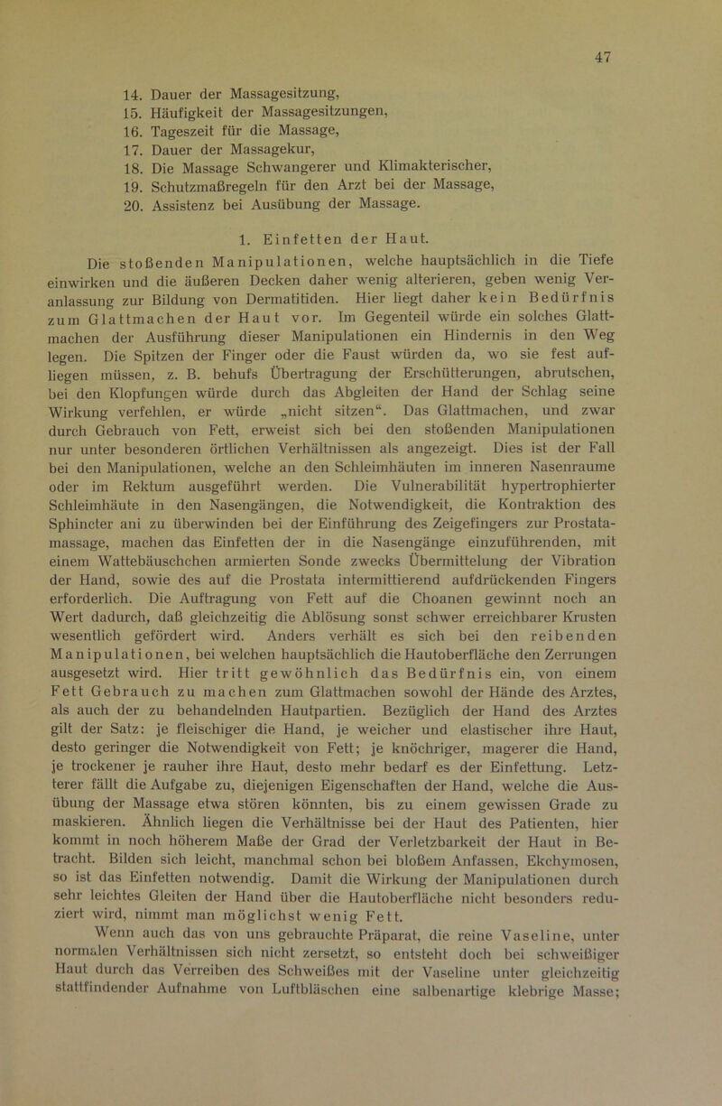 14. Dauer der Massagesitzung, 15. Häufigkeit der Massagesitzungen, 16. Tageszeit für die Massage, 17. Dauer der Massagekur, 18. Die Massage Schwangerer und Klimakterischer, 19. Schutzmaßregeln für den Arzt bei der Massage, 20. Assistenz bei Ausübung der Massage. 1. Einfetten der Haut. Die stoßenden Manipulationen, welche hauptsächlich in die Tiefe einwirken und die äußeren Decken daher wenig alterieren, geben wenig Ver- anlassung zur Bildung von Dermatitiden. Hier liegt daher kein Bedürfnis zum Glattmachen der Haut vor. Im Gegenteil würde ein solches Glatt- machen der Ausführung dieser Manipulationen ein Hindernis in den Weg legen. Die Spitzen der Finger oder die Faust würden da, wo sie fest auf- liegen müssen, z. B. behufs Überti-agung der Erschütterungen, abrutschen, bei den Klopfungen würde durch das Abgleiten der Hand der Schlag seine Wirkung verfehlen, er würde „nicht sitzen“. Das Glattmachen, und zwar durch Gebrauch von Fett, erweist sich bei den stoßenden Manipulationen nur unter besonderen örtlichen Verhältnissen als angezeigt. Dies ist der Fall bei den Manipulationen, welche an den Schleimhäuten im inneren Nasenraume oder im Rektum ausgeführt werden. Die Vulnerabilität hypertrophierter Schleimhäute in den Nasengängen, die Notwendigkeit, die Kontraktion des Sphincter ani zu überwinden bei der Einführung des Zeigefingers zur Prostata- massage, machen das Einfetten der in die Nasengänge einzuführenden, mit einem Wattebäuschchen armierten Sonde zwecks Übermittelung der Vibration der Hand, sowie des auf die Prostata intermittierend aufdrückenden Fingers erforderlich. Die Auftragung von Fett auf die Choanen gewinnt noch an Wert dadurch, daß gleichzeitig die Ablösung sonst schwer erreichbarer Krusten wesentlich gefördert wird. Anders verhält es sich bei den reibenden Manipulationen, bei welchen hauptsächlich die Hautoberfläche den Zerrungen ausgesetzt wird. Hier tritt gewöhnlich das Bedürfnis ein, von einem Fett Gebrauch zu machen zum Glattmachen sowohl der Hände des Arztes, als auch der zu behandelnden Hautpartien. Bezüglich der Hand des Arztes gilt der Satz: je fleischiger die Hand, je weicher und elastischer ihr-e Haut, desto geringer die Notwendigkeit von Fett; je knöchriger, magerer die Hand, je trockener je rauher ihre Haut, desto mehr bedarf es der Einfettung. Letz- terer fällt die Aufgabe zu, diejenigen Eigenschaften der Hand, welche die Aus- übung der Massage etwa stören könnten, bis zu einem gewissen Grade zu maskieren. Ähnlich hegen die Verhältnisse bei der Haut des Patienten, hier kommt in noch höherem Maße der Grad der Verletzbarkeit der Haut in Be- tracht. Bilden sich leicht, manchmal schon bei bloßem Anfassen, Ekchymosen, so ist das Einfetten notwendig. Damit die Wirkung der Manipulationen durch sehr leichtes Gleiten der Hand über die Hautoberfläche nicht besonders redu- ziert wird, nimmt man möglichst wenig Fett. Wenn auch das von uns gebrauchte Präparat, die reine Vaseline, unter normalen Verhältnissen sich nicht zersetzt, so entsteht doch bei schweißiger Haut durch das Verreiben des Schweißes mit der Vaseline unter gleichzeitig stattfindender Aufnahme von Luftbläschen eine salbenartige klebrige Masse;