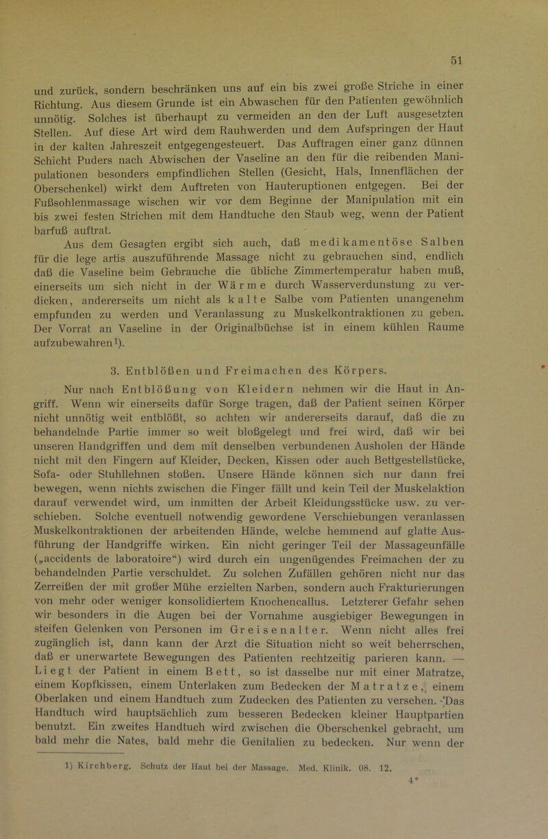 und zurück, sondern beschränken uns auf ein bis zwei große Striche in einer Richtung. Aus diesem Grunde ist ein Abwaschen für den Patienten gewöhnlich unnötig. Solches ist überhaupt zu vermeiden an den der Luft ausgesetzten Steilem Auf diese Art wird dem Rauhwerden und dem Aufspringen der Haut in der kalten Jahreszeit entgegengesteuert. Das Aufträgen einer ganz dünnen Schicht Puders nach Abwischen der Vaseline an den für die reibenden Mani- pulationen besonders empfindlichen Stellen (Gesicht, Hals, Innenflächen der Oberschenkel) wirkt dem Auftreten von Hauteruptionen entgegen. Bei der Fußsohlenmassage wischen wir vor dem Beginne der Manipulation mit ein bis zwei festen Strichen mit dem Handtuche den Staub weg, wenn der Patient barfuß auftrat. Aus dem Gesagten ergibt sich auch, daß medikamentöse Salben füi’ die lege artis auszuführende Massage nicht zu gebrauchen sind, endlich daß die Vaseline beim Gebrauche die übliche Zimmertemperatur haben muß, einerseits um sich nicht in der Wä r m e durch Wasserverdunstung zu ver- dicken , andererseits um nicht als kalte Salbe vom Patienten unangenehm empfunden zu werden und Veranlassung zu Muskelkontraktionen zu geben. Der Vorrat an Vaseline in der Originalbüchse ist in einem kühlen Raume auf zu bewahren t). 3. Entblößen und Freimachen des Körpers. Nur nach Entblößung von Kleidern nehmen wir die Haut in An- griff. Wenn wir einerseits dafür Sorge tragen, daß der Patient seinen Körper nicht unnötig weit entblößt, so achten wir andererseits darauf, daß die zu behandelnde Partie immer so weit bloßgelegt und frei wird, daß wir bei unseren Handgriffen und dem mit denselben verbundenen Ausholen der Hände nicht mit den Fingern auf Kleider, Decken, Kissen oder auch Bettgestellstücke, Sofa- oder Stuhllehnen stoßen. Unsere Hände können sich nur dann frei bewegen, wenn nichts zwischen die Finger fällt und kein Teil der Muskelaktion darauf verwendet wird, um inmitten der Arbeit Kleidungsstücke usw. zu ver- schieben. Solche eventuell notwendig gewordene Verschiebungen veranlassen Muskelkontraktionen der arbeitenden Hände, welche hemmend auf glatte Aus- führung der Handgriffe wirken. Ein nicht geringer Teil der Massageunfälle („accidents de laboratoire“) wird durch ein ungenügendes Freimachen der zu behandelnden Partie verschuldet. Zu solchen Zufällen gehören nicht nur das Zerreißen der mit großer Mühe erzielten Narben, sondern auch Frakturierungen von mehr oder weniger konsolidiertem Knochencallus. Letzterer Gefahr sehen wir besonders in die Augen bei der Vornahme ausgiebiger Bewegungen in steifen Gelenken von Personen im Gr e i s e n a 11 e r. Wenn nicht alles frei zugänglich ist, dann kann der Arzt die Situation nicht so weit beherrschen, daß er unerwartete Bewegungen des Patienten rechtzeitig parieren kann. — Liegt der Patient in einem Bett, so ist dasselbe nur mit einer Matratze, einem Kopfkissen, einem Unterlaken zum Bedecken der Matratze,^ einem Oberlaken und einem Handtuch zum Zudecken des Patienten zu versehen. '[Das Handtuch wird hauptsächlich zum besseren Bedecken kleiner Hauptpartien benutzt. Ein zweites Handtuch wird zwischen die Oberschenkel gebracht, um bald mehr die Nates, bald mehr die Genitalien zu bedecken. Nur wenn der 1) Kirchberg. Schulz der Hiiut bei der Massage. Med. Klinik. 08. 12. 4*