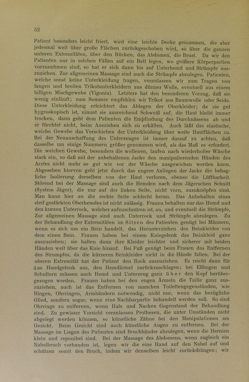 Patient besonders leicht friert, wird eine leichte Decke genommen, die aber jedesmal weit über große Flächen zurückgeschoben wird, so über die ganzen unteren Extremitäten, über den Rücken, das Abdomen, die Brust. Da wir den Patienten nur in solchen Fällen auf ein Bett legen, wo größere Körperpartien vorzunehmen sind, so hat er sich dann bis auf Unterhemd und Strümpfe aus- zuziehen. Zur allgemeinen Massage sind auch die Strümpfe abzulegen. Patienten, welche sonst keine Unterkleidung tragen, veranlassen wir zum Tragen von langen und breiten Trikotunterkleidern aus dünner Wolle, eventuell aus einem billigen Mischgewebe (Vigonia). Letztere hat den besonderen Vorzug, daß sie wenig einläuft; zum Sommer empfehlen wir Trikot aus Baumwolle oder Seide. Diese Unterkleidung erleichtert das Ablegen der Oberkleider; da sie gut hygroskopisch ist, nimmt sie ausreichend Schweiß auf, die Haut bleibt immer trocken, dann geht dem Patienten die Empfindung des Durchnässens ab und er fürchtet nicht, beim Ausziehen sich zu erkälten. Auch läßt das elastische, weiche Gewebe das Verschieben der Unterkleidung über weite Hautflächen zu. Bei der Neuanschaffung des Unterzeuges ist immer darauf zu achten, daß dasselbe um einige Nummern größer genommen wird, als das Maß es erfordert. Die weichen Gewebe, besonders die wollenen, laufen nach wiederholter Wäsche stark ein, so daß mit der anbehaltenen Jacke den manipulierenden Händen des Ai-ztes nicht mehr so gut wie vor der Wäsche ausgewichen werden kann. Abgesehen hiervon geht jetzt durch das engere Anliegen der Jacke die behag- Uche Isolierung derselben von der Haut verloren, ebenso die Lüftbarkeit. Störend bei der Massage sind auch die Hemden nach dem Jägerschen Schnitt (System Jäger), die nur auf der linken Seite, nicht vorn, zuzuknöpfen sind. Man kann hier an die rechte Seite schlecht heran. Das Anbehalten eines steif gestärkten Oberhemdes ist nicht zulässig. Frauen behalten nur das Hemd und den kurzen Unterrock, welcher aufzuschnüren ist, an, und eventuell die Sh’ümpfe, Zur allgemeinen Massage sind auch Unterrock und Strümpfe abzulegen. Zu der Behandlung der Extremitäten im Sitzen des Patienten genügt bei Männern, wenn es sich um ein Bein handelt, das Herunterziehen des Beinkleides von dem einen Bein. Frauen haben bei einem Kniegelenk das Beinkleid ganz auszuziehen; sie halten dann ihre Kleider leichter und sicherer mit beiden Händen weit über das Knie hinauf. Bei Fuß genügt beim Frauen das Entfernen des Strumpfes, da die kürzeren Beinkleider nicht in die Hände fallen. Bei der oberen Extremität hat der Patient den Rock auszuziehen. Es reicht dann für das Handgelenk aus, den Hemdärmel zurückzuschlagen; bei Ellbogen und Schultern müssen auch Hemd und Unterzeug ganz über den Kopf herüber- gezogen werden. Frauen haben bei den engen Ärmeln die Taille ganz aus- zuziehen, auch ist das Entfernen von manchen Toilettengegenständen, wie Ringen, Ohrringen, Armbändern notwendig, nicht nur, wenn das bezügliche Glied, sondern sogar, wenn eine Nachbarpaiäie behandelt werden soll. So sind Ohrringe zu entfernen, wenn Hals und Nacken Gegenstand der Behandlung sind. Zu gewisser Vorsicht veranlassen Prothesen, die unter Umständen nicht abgelegt werden können, so künstliche Zähne bei den Manipulationen am Gesicht. Beim Gesicht sind auch künstliche Augen zu entfernen. Bei der Massage im Liegen des Patienten sind Bruchbänder abzulegen, wenn die Hernien klein und reponibel sind. Bei der Massage des Abdomens, wenn zugleich ein Nabelbruch vorhanden ist, legen wir die eine Hand auf den Nabel auf und schützen somit den Bruch, indem wir denselben leicht zurückdrängen; wir