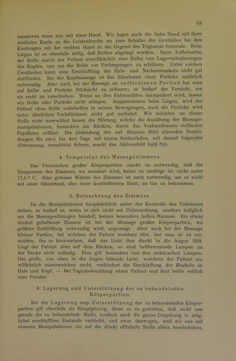 massieren dann nur mit einer Hand. Wir legen auch die linke Hand mit ihrer medialen Kante an die Leistenfurche an zum Schutze der Genitalien bei den Knetungen mit der rechten Hand in der Gegend des Trigonum femorale. Beim Liegen ist es ebenfalls nötig, daß Brillen abgelegt werden. Beim Aufbehalten dei-'^Brille macht der Patient unwillkürlich eine Reihe von Lageveränderungen des Kopfes, nur um die Brille vor Verbiegungen zu schützen. Unter solchen Umständen’kann eine Erschlaffung der Hals- und Nackenmuskeln nicht gut stattfinden. Bei der Kopfmassage ist das Abnehmen einer Perücke natürlich notwendig. Aber auch bei der Massage an entfernteren Partien hat man auf Brille und Perücke Rücksicht zu nehmen; es bedarf der Vorsicht, um sie nicht zu verschieben. Wenn an den Extremitäten manipuliert wird, lassen wir Brille oder Perücke nicht ablegen. Ausgenommen beim Liegen, wird der Patient ohne Brille unbeholfen in seinen Bewegungen, auch die Perücke wird unter ähnlichen Verhältnissen nicht gut entbehrt. Wir möchten an dieser Stelle nicht unerwähnt lassen die Störung, welche die Ausübung der Massage- manipulationen, besonders am Rücken, durch das Vorhandensein vielfacher Papillome erfährt. Die Abbindung der auf dünnem Stiel sitzenden Neubil- dungen für zwei bis drei Tage mit einem Seidenfaden, mit darauf folgender Abtrennung, vermittelst Schere, macht das Aktionsfeld bald frei. 4. Temperatur des Massagezimmers. Das Freimachen großer Körperpartien macht es notwendig, daß die Temperatur des Zimmers, wo massiert wird, keine zu niedrige ist, nicht unter 17,5 0 C. Eine gewisse Wärme des Zimmers ist auch notwendig, um es nicht mit einer Gänsehaut, also einer kontrahierten Haut, zu tun zu bekommen. 5. Beleuchtung des Zimmers. Da die Manipulationen hauptsächlich unter der Kontrolle des Tastsinnes stehen, so bedarf es, wenn es sich nicht um Untersuchung, sondern lediglich um die Massagesitzungen handelt, keines besonders hellen Raumes. Ein etwas dunkel gehaltenes Zimmer ist bei der Massage großer Körperpartien, wo größere Entblößung notwendig wird, angezeigt. Aber auch bei der Massage kleiner Partien, bei welchen der Patient meistens sitzt, hat man es zu ver- meiden, ihn so hinzusetzen, daß das Licht ihm direkt 'in die Augen fällt. Liegt der Patient aber auf dem Rücken, so sind hellbrennende Lampen an der Decke nicht zulässig. Dies gilt besonders von den elektrischen Lampen. Das grelle, von oben in die Augen fallende Licht, welchem der Patient un- willkürlich auszuweichen sucht, verhindert die Erschlaffung der Muskeln an Hals und Kopf. — Bei Tagesbeleuchtung sitzen Patient und Arzt beide seitlich zum Fenster. 6. Lagerung und Unterstützung der zu behandelnden Körperpartien. Bei der Lagerung resp. Unterstützung der zu behandelnden Körper- partien gilt ebenfalls als Hauptprinzip, diese so zu gestalten, daß nicht nur gerade die zu behandelnde Stelle, sondern auch die ganze Umgebung in mög- lichst erschlafftem Zustande verbleibt, und zwar deswegen, weil wir uns mit unseren Manipulationen nie auf die direkt affizierte Stelle allein bescluänken.