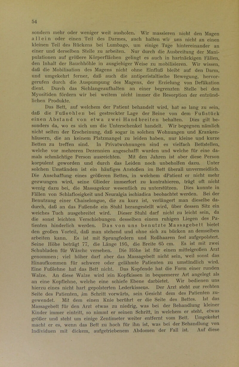 sondern mehr oder weniger weit ausholen. Wir massieren nicht den Magen allein oder einen Teil des Darmes, auch halten wir uns nicht an einen kleinen Teil des Rückens bei Lumbago, um einige Tage hintereinander an einer und derselben Stelle zu arbeiten. Nur durch die Ausbreitung der Mani- pulationen auf größere Körperflächen gelingt es auch ln hartnäckigen Fällen, den Inhalt der Bauchhöhle in ausgiebiger Weise zu mobilisieren. Wir wissen, daß die Mobilisation des Magens nicht ohne Einfluß bleibt auf den Darm, und umgekehrt ferner, daß auch die antiperistaltische Bewegung, hervor- gerufen durch die Auspumpung des Magens, der Erzielung von Defäkation dient. Durch das Sichlangeaufhalten an einer begrenzten Stelle bei den Myositiden fördern wir bei weitem nicht immer die Resorption der entzünd- lichen Produkte. Das Bett, auf welchem der Patient behandelt wird, hat so lang zu sein, daß die Fußsohlen bei gestreckter Lage der Beine von dem Fuß stück einen Abstand von etwa zwei Handbreiten behalten. Dies gilt be- sonders da, wo es sich um die Unterschenkel handelt. Wir begegnen nämlich nicht selten der Erscheinung, daß sogar in solchen Wohnungen und Ki’anken- häusern, die an keinem Platzmangel zu leiden haben, nur kleine und kurze Betten zu ü-effen sind. In Privatwmhnungen sind es vielfach Bettstellen, welche vor mehreren Dezennien angeschafft wurden und welche für eine da- mals schmächtige Person ausreichten. Mit den Jahren ist aber diese Person korpulent geworden und durch das Leiden noch unbeholfen dazu. Unter solchen Umständen ist ein häufiges Anstoßen im Bett überall unvermeidlich. Die Anschaffung eines größeren Bettes, in welchem dPatient er nicht mehr gezwungen wird, seine Glieder immerfort zu kontrahieren, trägt oft nicht wenig dazu bei, die Massagekur wesentlich zu unterstützen. Dies konnte in Fällen von Schlaflosigkeit und Neuralgia ischiadica beobachtet werden. Bei der Benutzung einer Chaiselongue, die zu kurz ist, verlängert man dieselbe da- durch, daß an das Fußende ein Stuhl herangestellt wird, über dessen Sitz ein weiches Tuch ausgebreitet wird. Dieser Stulil darf nicht zu leicht sein, da die sonst leichten Verschiebungen desselben einem ruhigen Liegen des Pa- tienten hinderlich werden. Das von uns benutzte Massagebett bietet den großen Vorteil, daß man stehend und ohne sich zu bücken an demselben arbeiten kann. Es ist mit Sprungfedern und Roßhaaren fest aufgepolstert. Seine Höhe beträgt 77, die Länge 195, die Breite 65 cm. Es ist mit zwei Schubladen für Wäsche versehen. Die Höhe ist für’ einen mittelgroßen Arzt genommen; viel höher darf aber das Massagebett nicht sein, weil sonst das Hinaufkommen für schwere oder gelähmte Patienten zu umständlich wird. Eine Fußlehne hat das Bett nicht. Das Kopfende hat die Form einer runden Walze. An diese Walze wird 'ein Kopfkissen in bequemerer Art angelegt als an eine Kopflehne, welche eine schiefe Ebene darbietet. Wir bedienen uns hierzu eines nicht hai't gepolsterten Lederkissens. Der Arzt steht zur rechten Seite des Patienten, |im Schritt vorwärts, sein Gesicht dem des Patienten zu- gewendet. Mit dem einen Knie berührt er die Seite des Bettes. Ist das Massagebett für den Arzt etwas zu niedrig, was bei der Behandlung kleiner Kinder immer eintritt, so nimmt er seinen Schritt, in welchem er steht, etwas größer und steht um einige Zentimeter weiter entfernt vom Bett. Umgekehrt macht er es, wenn das Bett zu hoch für ihn ist, was bei der Behandlung von Individuen mit dickem, aufgetriebenem Abdomen der Fall ist. Auf diese