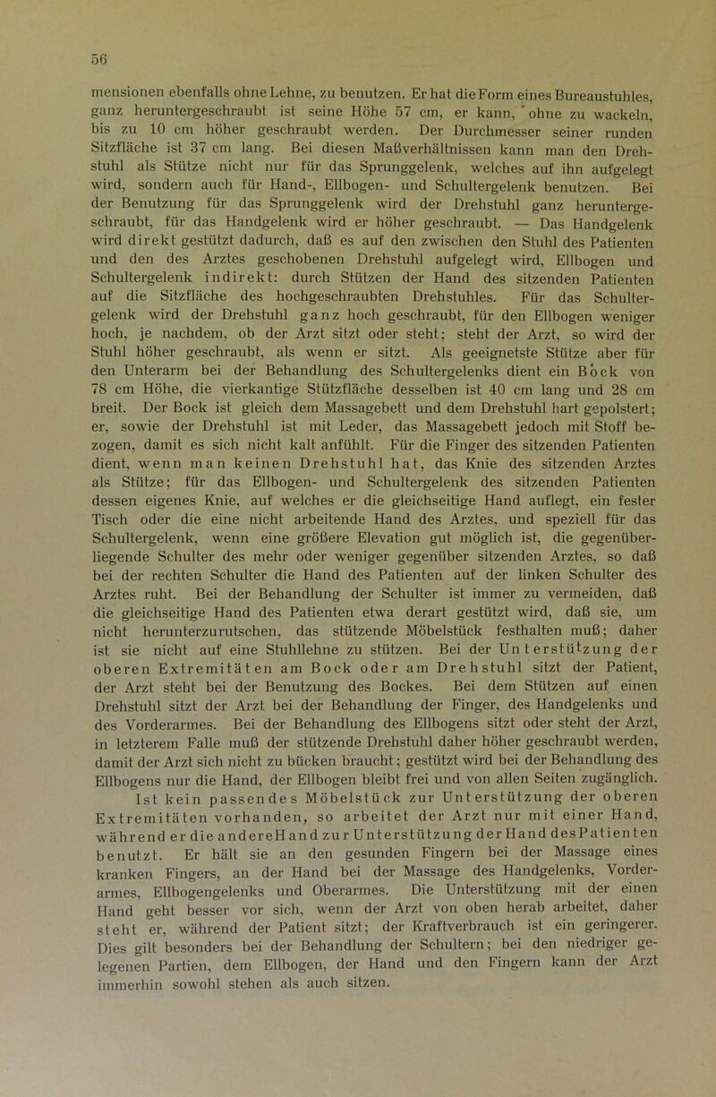 mensionen ebenfalls ohne Lehne, zu benutzen. Er hat die Form eines Bureaustuhles, ganz heruntergeschraubt ist seine Höhe 57 cm, er kann, ' ohne zu wackeln, bis zu 10 cm höher geschraubt werden. Der Durchmesser seiner runden Sitzfläche ist 37 cm lang. Bei diesen Maöverhältnissen kann man den Dreh- stuhl als Stütze nicht nur für das Sprunggelenk, welches auf ihn aufgelegt wird, sondern auch für Hand-, Ellbogen- und Schultergelenk benutzen. Bei der Benutzung für das Sprunggelenk wird der Drehstuhl ganz herunterge- schraubt, für das Handgelenk wird er höher geschraubt. — Das Handgelenk wird direkt gestützt dadurch, daß es auf den zwischen den Stuhl des Patienten und den des Arztes geschobenen Drehstuhl aufgelegt wird, Ellbogen und Schultergelenk indirekt: durch Stützen der Hand des sitzenden Patienten auf die Sitzfläche des hochgeschraubten Drehstuhles. Für das Schulter- gelenk wird der Drehstuhl ganz hoch geschraubt, für den Ellbogen weniger hoch, je nachdem, ob der Arzt sitzt oder steht; steht der Arzt, so wird der Stuhl höher geschraubt, als wenn er sitzt. Als geeignetste Stütze aber für den Unterarm bei der Behandlung des Schultergelenks dient ein Bock von 78 cm Höhe, die vierkantige Stützfläche desselben ist 40 cm lang und 28 cm breit. Der Bock ist gleich dem Massagebett und dem Drehstuhl hart gepolstert; er, sowie der Drehstuhl ist mit Leder, das Massagebett jedoch mit Stoff be- zogen, damit es sich nicht kalt anfühlt. Für die Finger des sitzenden Patienten dient, wenn man keinen Drehstuhl hat, das Knie des sitzenden Arztes als Stütze; für das Ellbogen- und Schultergelenk des sitzenden Patienten dessen eigenes Knie, auf welches er die gleichseitige Hand auflegt, ein fester Tisch oder die eine nicht arbeitende Hand des Arztes, und speziell für das Schultergelenk, wenn eine größere Elevation gut möglich ist, die gegenüber- liegende Schulter des mehr oder weniger gegenüber sitzenden Arztes, so daß bei der rechten Schulter die Hand des Patienten auf der linken Schulter des Arztes ruht. Bei der Behandlung der Schulter ist immer zu vermeiden, daß die gleichseitige Hand des Patienten etwa derart gestützt wird, daß sie, um nicht herunterzurutschen, das stützende Möbelstück festhalten muß; daher ist sie nicht auf eine Stuhllehne zu stützen. Bei der Unterstützung der oberen Extremitäten am Bock oder am Drehstuhl sitzt der Patient, der Arzt steht bei der Benutzung des Bockes. Bei dem Stützen auf einen Drehstuhl sitzt der Arzt bei der Behandlung der Finger, des Handgelenks und des Vorderarmes. Bei der Behandlung des Ellbogens sitzt oder steht der Ai’zt, in letzterem Falle muß der stützende Drehstuhl daher höher geschraubt werden, damit der Arzt sich nicht zu bücken braucht; gestützt wird bei der Behandlung des Ellbogens nur die Hand, der Ellbogen bleibt frei und von allen Seiten zugänglich. Ist kein passendes Möbelstück zur Unterstützung der oberen Extremitäten vorhanden, so arbeitet der Arzt nur mit einer Hand, während er die andereHand zur UnterstützungderHanddesPatienten benutzt. Er hält sie an den gesunden Fingern bei der Massage eines kranken Fingers, an der Hand bei der Massage des Handgelenks, Vorder- armes, Ellbogengelenks und Oberarmes. Die Unterstützung mit der einen Hand geht besser vor sich, wenn der Arzt von oben herab arbeitet, daher steht er, während der Patient sitzt; der Kraftverbrauch ist ein geringerer. Dies gilt besonders bei der Behandlung der Schultern; bei den niedriger ge- legenen Partien, dem Ellbogen, der Hand und den Fingern kann der Arzt immerhin sowohl stehen als auch sitzen.