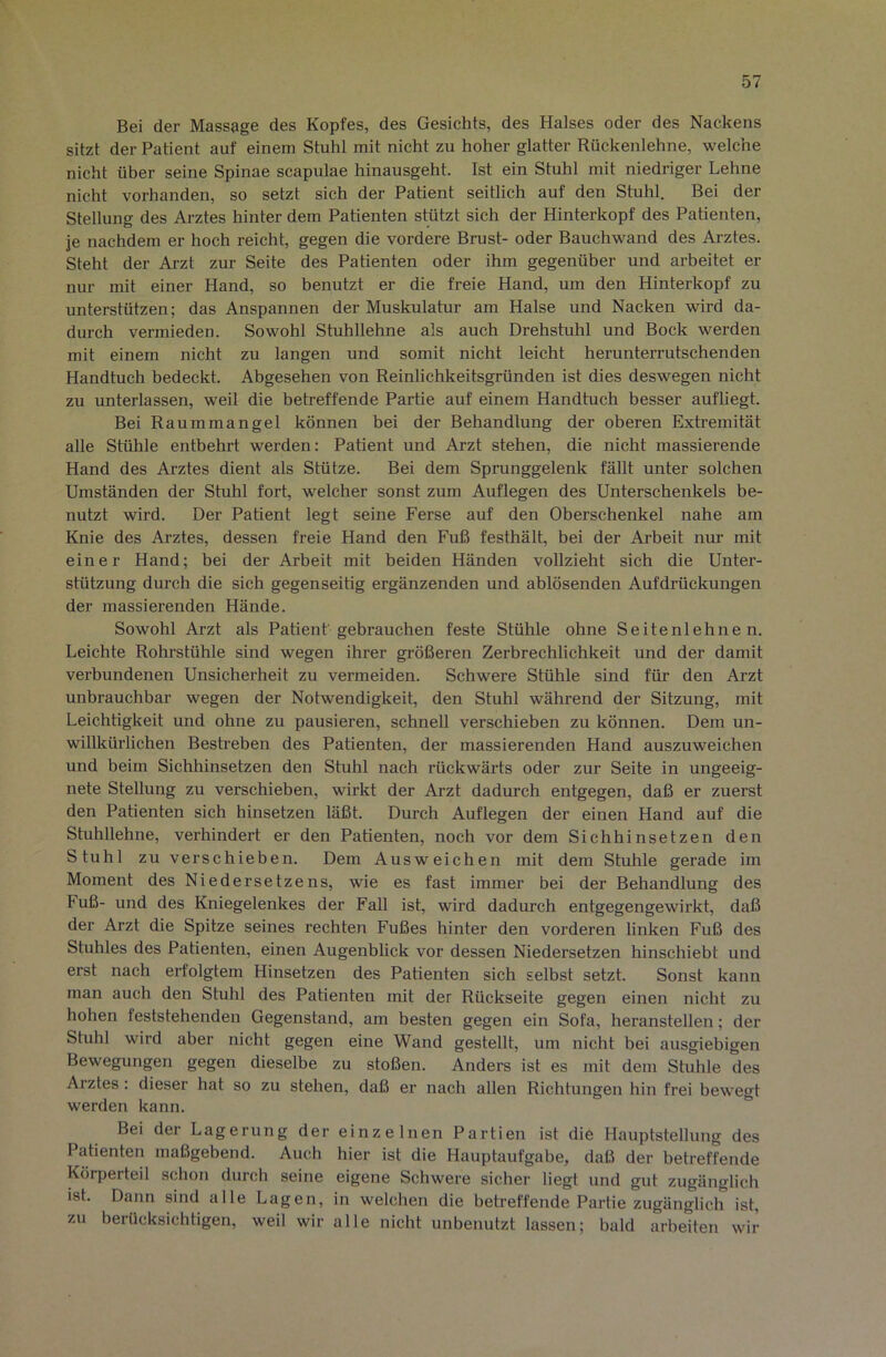 Bei der Massage des Kopfes, des Gesichts, des Halses oder des Nackens sitzt der Patient auf einem Stuhl mit nicht zu hoher glatter Rückenlehne, welche nicht über seine Spinae scapulae hinausgeht. Ist ein Stuhl mit niedriger Lehne nicht vorhanden, so setzt sich der Patient seitlich auf den Stuhl. Bei der Stellung des Arztes hinter dem Patienten stützt sich der Hinterkopf des Patienten, je nachdem er hoch reicht, gegen die vordere Brust- oder Bauchwand des Arztes. Steht der Arzt zur Seite des Patienten oder ihm gegenüber und arbeitet er nur mit einer Hand, so benutzt er die freie Hand, um den Hinterkopf zu unterstützen; das Anspannen der Muskulatur am Halse und Nacken wird da- durch vermieden. Sowohl Stuhllehne als auch Drehstuhl und Bock werden mit einem nicht zu langen und somit nicht leicht herunterrutschenden Handtuch bedeckt. Abgesehen von Reinlichkeitsgründen ist dies deswegen nicht zu unterlassen, weil die betreffende Partie auf einem Handtuch besser aufliegt. Bei Raummangel können bei der Behandlung der oberen Extremität alle Stühle entbehrt werden: Patient und Arzt stehen, die nicht massierende Hand des Arztes dient als Stütze. Bei dem Sprunggelenk fällt unter solchen Umständen der Stuhl fort, welcher sonst zum Auflegen des Unterschenkels be- nutzt wird. Der Patient legt seine Ferse auf den Oberschenkel nahe am Knie des Arztes, dessen freie Hand den Fuß festhält, bei der Arbeit nur mit einer Hand; bei der Arbeit mit beiden Händen vollzieht sich die Unter- stützung durch die sich gegenseitig ergänzenden und ablösenden Aufdrückungen der massierenden Hände. Sowohl Arzt als Patient gebrauchen feste Stühle ohne Seitenlehnen. Leichte Rohrstühle sind wegen ihrer größeren Zerbrechlichkeit und der damit verbundenen Unsicherheit zu vermeiden. Schwere Stühle sind für den Arzt unbrauchbar wegen der Notwendigkeit, den Stuhl während der Sitzung, mit Leichtigkeit und ohne zu pausieren, schnell verschieben zu können. Dem un- willkürlichen Bestreben des Patienten, der massierenden Hand auszuweichen und beim Sichhinsetzen den Stuhl nach rückwärts oder zur Seite in ungeeig- nete Stellung zu verschieben, wirkt der Arzt dadurch entgegen, daß er zuerst den Patienten sich hinsetzen läßt. Durch Auflegen der einen Hand auf die Stuhllehne, verhindert er den Patienten, noch vor dem Sichhinsetzen den Stuhl zu verschieben. Dem Ausweichen mit dem Stuhle gerade im Moment des Niedersetzens, wie es fast immer bei der Behandlung des Fuß- und des Kniegelenkes der Fall ist, wird dadurch entgegengewirkt, daß der Arzt die Spitze seines rechten Fußes hinter den vorderen linken Fuß des Stuhles des Patienten, einen Augenblick vor dessen Niedersetzen hinschiebt und erst nach erfolgtem Hinsetzen des Patienten sich selbst setzt. Sonst kann man auch den Stuhl des Patienten mit der Rückseite gegen einen nicht zu hohen feststehenden Gegenstand, am besten gegen ein Sofa, heranstellen; der Stuhl wird aber nicht gegen eine Wand gestellt, um nicht bei ausgiebigen Bewegungen gegen dieselbe zu stoßen. Anders ist es mit dem Stuhle des Arztes: dieser hat so zu stehen, daß er nach allen Richtungen hin frei bewegt werden kann. Bei der Lagerung der einzelnen Partien ist die Hauptstellung des Patienten maßgebend. Auch hier ist die Hauptaufgabe, daß der betreffende Körperteil schon durch seine eigene Schwere sicher liegt und gut zugänglich ist. Dann sind alle Lagen, in welchen die betreffende Partie zugänglich ist, zu berücksichtigen, weil wir alle nicht unbenutzt lassen; bald arbeiten wir