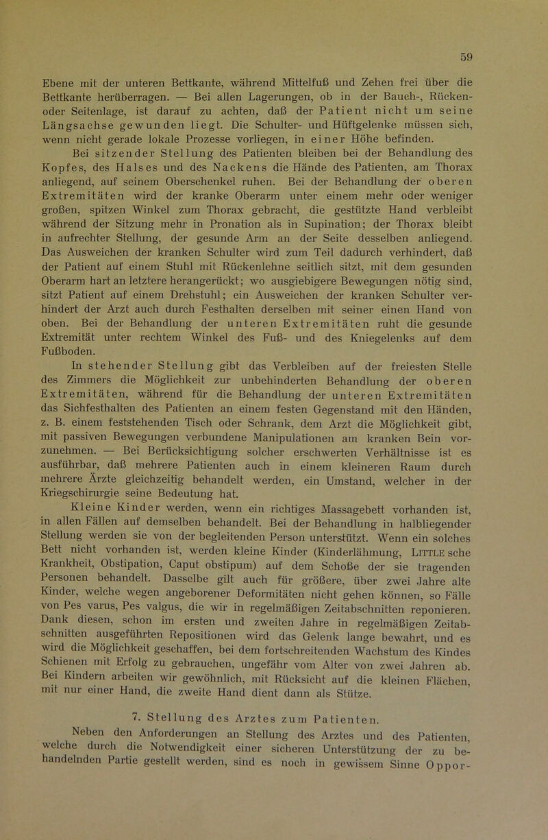 Ebene mit der unteren Bettkante, während Mittelfuß und Zehen frei über die Bettkante herüberragen. — Bei allen Lagerungen, ob in der Bauch-, Rücken- oder Seitenlage, ist darauf zu achten, daß der Patient nicht um seine Längsachse gewunden liegt. Die Schulter- und Hüftgelenke müssen sich, wenn nicht gerade lokale Prozesse vorliegen, in einer Höhe befinden. Bei sitzender Stellung des Patienten bleiben bei der Behandlung des Kopfes, des Halses und des Nackens die Hände des Patienten, am Thorax anliegend, auf seinem Oberschenkel ruhen. Bei der Behandlung der oberen Extremitäten wird der kranke Oberarm unter einem mehr oder weniger großen, spitzen Winkel zum Thorax gebracht, die gestützte Hand verbleibt während der Sitzung mehr in Pronation als in Supination; der Thorax bleiht in aufrechter Stellung, der gesunde Arm an der Seite desselben anliegend. Das Ausweichen der kranken Schulter wird zum Teil dadurch verhindert, daß der Patient auf einem Stuhl mit Rückenlehne seithch sitzt, mit dem gesunden Oherai’m hart an letztere herangerückt; wo ausgiebigere Bewegungen nötig sind, sitzt Patient auf einem Drehstuhl; ein Ausweichen der kranken Schulter ver- hindert der Arzt auch durch Festhalten derselben mit seiner einen Hand von oben. Bei der Behandlung der unteren Extremitäten ruht die gesunde Extremität unter rechtem Winkel des Fuß- und des Kniegelenks auf dem Fußboden. In stehender Stellung gibt das Verbleiben auf der freiesten Stelle des Zimmers die Möglichkeit zur unbehinderten Behandlung der oberen Extremitäten, während für die Behandlung der unteren Extremitäten das Sichfesthalten des Patienten an einem festen Gegenstand mit den Händen, z. B. einem feststehenden Tisch oder Schrank, dem Arzt die Möglichkeit gibt, mit passiven Bewegungen verbundene Manipulationen am kranken Bein vor- zunehmen. — Bei Berücksichtigung solcher erschwerten Verhältnisse ist es ausführbar, daß mehrere Patienten auch in einem kleineren Raum durch mehrere Ärzte gleichzeitig behandelt werden, ein Umstand, welcher in der Kriegschirurgie seine Bedeutung hat. Kleine Kinder werden, wenn ein richtiges Massagebett vorhanden ist, in allen Fällen auf demselben behandelt. Bei der Behandlung in halbliegender Stellung werden sie von der begleitenden Person unterstützt. Wenn ein solches Bett nicht vorhanden ist, werden kleine Kinder (Kinderlähmung, Little sehe Kiankheit, Obstipation, Caput obstipum) auf dem Schoße der sie tragenden Personen behandelt. Dasselbe gilt auch für größere, über zwei Jahre alte Kinder, welche wegen angeborener Deformitäten nicht gehen können, so Fälle von Pes varus, Pes valgus, die wir in regelmäßigen Zeitabschnitten reponieren. Dank diesen, schon im ersten und zweiten Jahre in regelmäßigen Zeitab- schnitten ausgeführten Repositionen wird das Gelenk lange bewahrt, und es wird die Möglichkeit geschaffen, bei dem fortschreitenden Wachstum des Kindes Schienen mit Erfolg zu gebrauchen, ungefähr vom Alter von zwei Jahren ab. Bei Kindern arbeiten wir gewöhnlich, mit Rücksicht auf die kleinen Flächen, mit nur einer Hand, die zweite Hand dient dann als Stütze. 7. Stellung des Arztes zum Patienten. Neben den Anforderungen an Stellung des Arztes und des Patienten, welche durch die Notwendigkeit einer sicheren Unterstützung der zu be- handelnden Partie gestellt werden, sind es noch in gewissem Sinne Oppor-