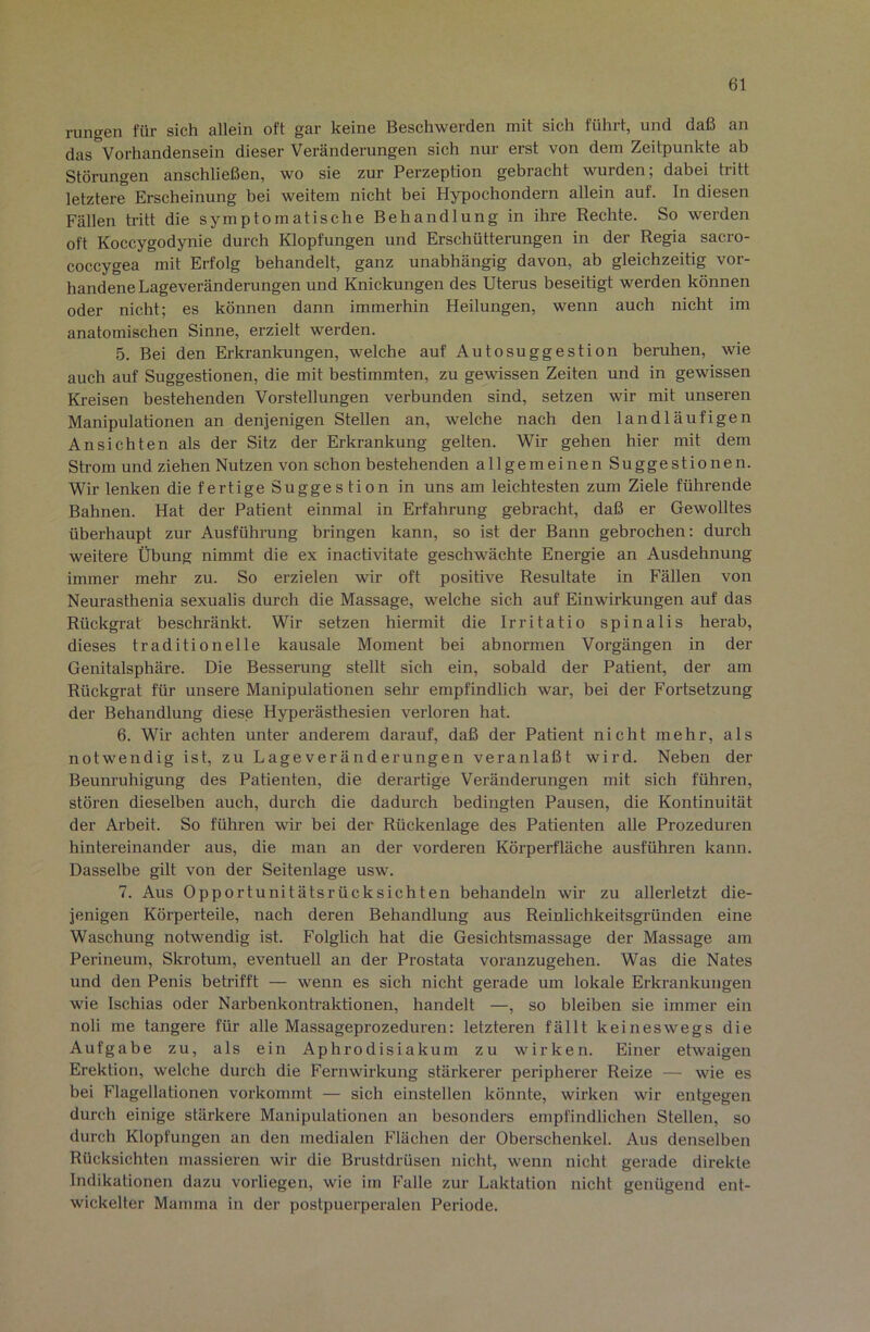 rungen für sich allein oft gar keine Beschwerden mit sich führt, und daß an das Vorhandensein dieser Veränderungen sich nur erst von dem Zeitpunkte ab Störungen anschließen, wo sie zur Perzeption gebracht wurden; dabei tritt letztere Erscheinung bei weitem nicht bei Hypochondern allein auf. In diesen Fällen tritt die symptomatische Behandlung in ihre Rechte. So werden oft Koccygodynie durch Klopfungen und Erschütterungen in der Regia sacro- coccygea mit Erfolg behandelt, ganz unabhängig davon, ab gleichzeitig vor- handene Lageveränderungen und Knickungen des Uterus beseitigt werden können oder nicht; es können dann immerhin Heilungen, wenn auch nicht im anatomischen Sinne, erzielt werden. 5. Bei den Erkrankungen, welche auf Autosuggestion beruhen, wie auch auf Suggestionen, die mit bestimmten, zu gewissen Zeiten und in gewissen Kreisen bestehenden Vorstellungen verbunden sind, setzen wir mit unseren Manipulationen an denjenigen Stellen an, welche nach den landläufigen Ansichten als der Sitz der Erkrankung gelten. Wir gehen hier mit dem Strom und ziehen Nutzen von schon bestehenden allgemeinen Suggestionen. Wir lenken die fertige Suggestion in uns am leichtesten zum Ziele führende Bahnen. Hat der Patient einmal in Erfahrung gebracht, daß er Gewolltes überhaupt zur Ausführung bringen kann, so ist der Bann gebrochen: durch weitere Übung nimmt die ex inactivitate geschwächte Energie an Ausdehnung immer mehr zu. So erzielen wir oft positive Resultate in Fällen von Neurasthenia sexualis durch die Massage, welche sich auf Einwirkungen auf das Rückgrat beschränkt. Wir setzen hiermit die Irritatio spinalis herab, dieses traditionelle kausale Moment bei abnormen Vorgängen in der Genitalsphäre. Die Besserung stellt sich ein, sobald der Patient, der am Rückgrat für unsere Manipulationen sehr- empfindlich war, bei der Fortsetzung der Behandlung diese Hyperästhesien verloren hat. 6. Wir achten unter anderem darauf, daß der Patient nicht mehr, als notwendig ist, zu Lage Veränderungen veranlaßt wird. Neben der Beunruhigung des Patienten, die derartige Veränderungen mit sich führen, stören dieselben auch, durch die dadurch bedingten Pausen, die Kontinuität der Arbeit. So führen wir bei der Rückenlage des Patienten alle Prozeduren hintereinander aus, die man an der vorderen Körperfläche ausführen kann. Dasselbe gilt von der Seitenlage usw. 7. Aus Opportunitätsrücksichten behandeln wir zu allerletzt die- jenigen Körperteile, nach deren Behandlung aus Reinlichkeitsgründen eine Waschung notwendig ist. Folglich hat die Gesichtsmassage der Massage am Perineum, Skrotum, eventuell an der Prostata voranzugehen. Was die Nates und den Penis betrifft — wenn es sich nicht gerade um lokale Erkrankungen wie Ischias oder Narbenkontraktionen, handelt —, so bleiben sie immer ein noli me tangere für alle Massageprozeduren: letzteren fällt keineswegs die Aufgabe zu, als ein Aphrodisiakum zu wirken. Einer etwaigen Erektion, welche durch die Fernwirkung stärkerer peripherer Reize — wie es bei Flagellationen vorkommt — sich einstellen könnte, wirken wir entgegen durch einige stärkere Manipulationen an besonders empfindlichen Stellen, so durch Klopfungen an den medialen Flächen der Oberschenkel. Aus denselben Rücksichten massieren wir die Brustdrüsen nicht, wenn nicht gerade direkte Indikationen dazu vorliegen, wie im Falle zur Laktation nicht genügend ent- wickelter Mamma in der postpuerperalen Periode.