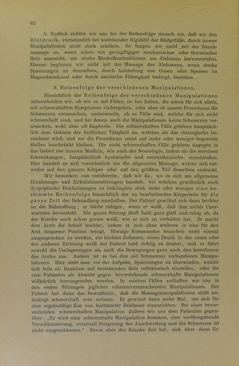 8. Endlich richten wir uns bei der Reihenfolge danach ein, daß wir den Blutdruck, vornehmlich bei bestehender Rigidität der Blutgefäße, durch unsere Manipulationen nicht stark erhöhen. So fangen wir nicht mit der Bauch- massage an, wenn schon ein geringfügiger mechanischer oder thermischer Reiz ausreicht, um starke Muskelkontraktionen am Abdomen hervorzurufen. Ebenso beginnen wir nicht mit der Massage des Abdomens, wenn starke Spannungen an demselben, durch Anhäufung von Gasen oder Speisen im Magendarmkanal oder durch ascitische Flüssigkeit bedingt, bestehen. 9. Reihenfolge der verschiedenen Manipulationen. Hinsichtlich der Reihenfolge der verschiedenen Manipulationen unterscheiden wir, ob wir es mit Fällen zu tun haben, die schon für sich allein, mit schmerzhaften Symptomen einhergehen, oder aber ob unsere Prozeduren die Schmerzen verursachen, andererseits, ob es Fälle sind, welche für sich nicht schmerzhaft sind, und bei denen auch die Manipulationen keine Schmerzen ver- ursachen, wohl aber oft Euphorie. Die schmerzhaften Fälle gehören hauptsäch- lich dem Gebiete der ärztlichen Tätigkeit an, welches als das chirurgische be- zeichnet wird, und wo die Prozeduren meist auf mehr oder weniger begrenzte Stellen beschränkt bleiben. Die nicht schmerzhaften Fälle gehören dagegen in das Gebiet der inneren Medizin, wie auch der Neurologie, indem sie die nervösen Erkrankungen, hauptsächlich hysterische und nem-asthenische, einschließen. Hier handelt es sich vornehmlich um die allgemeine Massage, welche sich ent- weder auf den ganzen Kölner oder auf den größten Teil desselben erstreckt. Wir bemerken von vornherein, daß wir da, wo es sich um allgemeine Ernährungs- und Zirkulationsstörungen handelt, bei welchen gewöhnlich auch dyspeptische Erscheinungen zu bekämpfen sind, mehr oder weniger eine be- stimmte Reihenfolge hinsichtlich der zu bearbeitenden Körperteile für die ganze Zeit der Behandlung innehalten. Der Patient gewöhnt sich dann leichter an die Behandlung; er bleibt ruhiger, wenn er weiß, daß ihm nichts Uner- wartetes bevorsteht. Die ganze Sitzung läuft bald ganz glatt und ruhig ab, da der Kranke auch schon genau weiß, wie er sich zu verhalten hat. Er macht dem Arzte die Arbeit leichter, indem er sich ohne weiteres in eine für den Arzt bequeme Position bringt. Etwaige Kommandos bi-auchen nicht einmal ausgesprochen zu werden, ein leichtes Zufassen, einen Druck in der einen oder der anderen Richtung weiß der Patient bald richtig zu deuten, und er führt sowohl die Umlagerungen als auch die Bewegungen ganz nach den Intentionen des Arztes aus. Anders ist es bei den mit Schmerzen verbundenen Manipu- lationen. Hier steht man vor der Aufgabe, Spannungen zu überwinden, welche sich teils als Reaktion auf bestehenden Reiz reflektorisch einstellen, oder die vom Patienten als Abwehr gegen bevorstehende schmerzhafte Manipulationen willkürlich hervorgerufen werden. In solchen Fähen enthalten wir uns in den ersten Sitzungen jeglicher schmerzverursachenden Manipulationen. Der Patient hat dann das Bewußtsein, daß die Massagemanipulationen nicht un- bedingt schmerzhaft sein müssen. Er gewinnt dann mehr Mut, um sich für eine regelmäßige Kur von bestimmter Zeitdauer einzurichten. Bei einer bevor- stehenden schmerzhaften Manipulation äußern wir uns dem Patienten gegen- über: „Es wird eine schmerzhafte Manipulation kommen, eine vorübergehende Verschlimmerung, eventuell Steigerung der Anschwellung und des Schmerzes ist nicht ausgeschlossen.“ Bevor aber der Kranke Zeit hat, sich über diese Er-