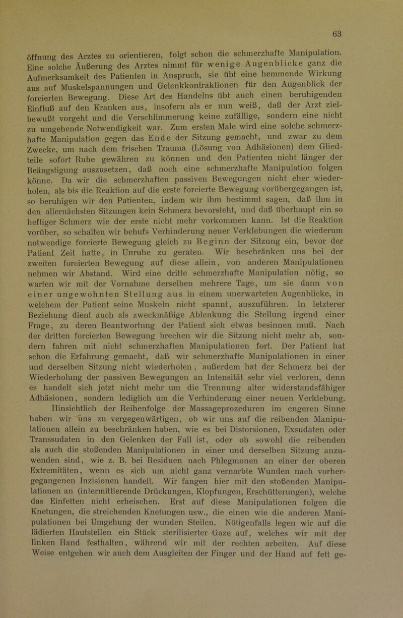Öffnung des Arztes zu orientieren, folgt schon die schmerzhafte Manipulation. Eine solche Äußerung des Arztes nimmt für wenige Augenblicke ganz die Aufmerksamkeit des Patienten in Anspruch, sie übt eine hemmende Wirkung aus auf Muskelspannungen und Gelenkkonti’aktionen für den Augenblick der forcierten Bewegung. Diese Art des Handelns übt auch einen beruhigenden Einfluß auf den Kranken aus, insofern als er nun weiß, daß der Arzt ziel- bewußt vorgeht und die Verschlimmerung keine zufällige, sondern eine nicht zu umgehende Notwendigkeit war. Zum ersten Male wird eine solche schmerz- hafte Manipulation gegen das Ende der Sitzung gemacht, und zwar zu dem Zwecke, um nach dem frischen Trauma (Lösung von Adhäsionen) dem Glied- teile sofort Ruhe gewähren zu können und den Patienten nicht länger der Beängstigung auszusetzen, daß noch eine schmerzhafte Manipulation folgen könne. Da wir die schmerzhaften passiven Bewegungen nicht eher wieder- holen, als bis die Reaktion auf die erste forcierte Bewegung vorübergegangen ist, so beruhigen wir den Patienten, indem wir ihm bestimmt sagen, daß ihm in den allernächsten Sitzungen kein Schmerz bevorsteht, und daß überhaupt ein so heftiger Schmerz wie der erste nicht mehr verkommen kann. Ist die Reaktion vorüber, so schalten wir behufs Verhinderung neuer Verklebungen die wiederum notwendige forcierte Bewegung gleich zu Beginn der Sitzung ein, bevor der Patient Zeit hatte, in Unruhe zu geraten. Wir beschränken uns bei der zweiten forcierten Bewegung auf diese allein, von anderen Manipulationen nehmen wir Abstand. Wird eine dritte schmerzhafte Manipulation nötig, so warten wir mit der Vornahme derselben mehrere Tage, um sie dann von einer ungewohnten Stellung aus in einem unerwarteten Augenblicke, in welchem der Patient seine Muskeln nicht spannt, auszuführen, ln letzterer Beziehung dient auch als zweckmäßige Ablenkung die Stellung irgend einer Frage, zu deren Beantwortung der Patient sich etv^as besinnen muß. Nach der dritten forcierten Bewegung brechen wir die Sitzung nicht mehr ab, son- dern fahren mit nicht schmerzhaften Manipulationen fort. Der Patient hat schon die Erfahrung gemacht, daß wir schmerzhafte Manipulationen in einer und derselben Sitzung nicht wiederholen; außerdem hat der Schmerz bei der Wiederholung der passiven Bewegungen an Intensität sehr viel verloren, denn es handelt sich jetzt nicht mehr um die Trennung alter widerstandsfähiger Adhäsionen, sondern lediglich um die Verhinderung einer neuen Verklebung. Hinsichtlich der Reihenfolge der Massageprozeduren im engeren Sinne haben wir uns zu vergegenwärtigen, ob wir uns auf die reibenden Manipu- lationen allein zu beschränken haben, wie es bei Distorsionen, Exsudaten oder Transsudaten in den Gelenken der Fall ist, oder ob sowohl die reibenden als auch die stoßenden Manipulationen in einer und derselben Sitzung anzu- wenden sind, wie z. B. bei Residuen nach Phlegmonen an einer der oberen Extremitäten, wenn es sich um nicht ganz vernarbte Wunden nach vorher- gegangenen Inzisionen handelt. Wir fangen hier mit den stoßenden Manipu- lationen an (intermittierende Drückungen, Klopfungen, Erschütterungen), welche das Einfetten nicht erheischen. Erst auf diese Manipulationen folgen die Knetungen, die streichenden Knetungen usw., die einen wie die anderen Mani- pulationen bei Umgehung der wunden Steilen. Nötigenfalls legen wir auf die lädierten Hautstellen ein Stück sterilisierter Gaze auf, welches wir mit der linken Hand festhalten, während wir mit der rechten arbeiten. Auf diese Weise entgehen wir auch dem Ausgleiten der Finger und der Hand auf fett ge-
