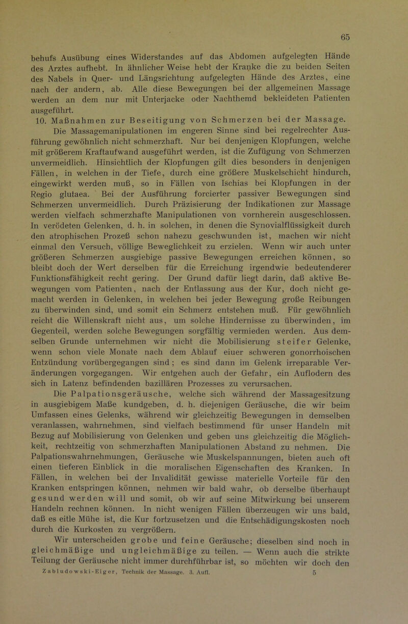 behufs Ausübung eines Widerstandes auf das Abdomen aufgelegten Hände des Arztes aufhebt. In ähnlicher Weise hebt der Kranke die zu beiden Seiten des Nabels in Quer- und Längsrichtung aufgelegten Hände des Arztes, eine nach der andern, ab. Alle diese Bewegungen bei der allgemeinen Massage werden an dem nur mit Unterjacke oder Nachthemd bekleideten Patienten ausgeführt. 10. Maßnahmen zur Beseitigung von Schmerzen bei der Massage. Die Massagemanipulationen im engeren Sinne sind bei regelrechter Aus- führung gewöhnlich nicht schmerzhaft. Nur bei denjenigen Klopfungen, welche mit größerem Kraftaufwand ausgeführt werden, ist die Zufügung von Schmerzen unvermeidlich. Hinsichtlich der Klopfungen gilt dies besonders in denjenigen Fällen, in welchen in der Tiefe, durch eine größere Muskelschicht hindurch, eingewirkt werden muß, so in Fällen von Ischias bei Klopfungen in der Regio glutaea. Bei der Ausführung forcierter passiver Bewegungen sind Schmerzen unvermeidlich. Durch Präzisierung der Indikationen zur Massage werden vielfach schmerzhafte Manipulationen von vornherein ausgeschlossen. In verödeten Gelenken, d. h. in solchen, in denen die Synovialflüssigkeit durch den atrophischen Prozeß schon nahezu geschwunden ist, machen wir nicht einmal den Versuch, völlige Beweglichkeit zu erzielen. Wenn wir auch unter größeren Schmerzen ausgiebige passive Bewegungen erreichen können, so bleibt doch der Wert derselben für die Erreichung irgendwie bedeutenderer Funktionsfähigkeit recht gering. Der Grund dafür liegt darin, daß aktive Be- wegungen vom Patienten, nach der Entlassung aus der Kur, doch nicht ge- macht werden in Gelenken, in welchen bei jeder Bewegung große Reibungen zu überwinden sind, und somit ein Schmerz entstehen muß. Für gewöhnlich reicht die Willenskraft nicht aus, um solche Hindernisse zu überwinden, im Gegenteil, werden solche Bewegungen sorgfältig vermieden werden. Aus dem- selben Grunde unternehmen wir nicht die Mobilisierung steifer Gelenke, wenn schon viele Monate nach dem Ablauf eiuer schweren gonorrhoischen Entzündung vorübergegangen sind; es sind dann im Gelenk irreparable Ver- änderungen vorgegangen. Wir entgehen auch der Gefahr, ein Auflodern des sich in Latenz befindenden bazillären Prozesses zu verursachen. Die Palpationsgeräusche, welche sich während der Massagesitzung in ausgiebigem Maße kundgeben, d. h. diejenigen Geräusche, die wir beim Umfassen eines Gelenks, während wir gleichzeitig Bewegungen in demselben veranlassen, wahrnehmen, sind vielfach bestimmend für unser Handeln mit Bezug auf Mobilisierung von Gelenken und geben uns gleichzeitig die Möglich- keit, rechtzeitig von schmerzhaften Manipulationen Abstand zu nehmen. Die Palpationswahrnehmungen, Geräusche wie Muskelspannungen, bieten auch oft einen tieferen Einblick in die moralischen Eigenschaften des Ki-anken. In Fällen, in welchen bei der Invalidität gewisse materielle Vorteile für den Kranken entspringen können, nehmen wir bald wahr, ob derselbe überhaupt gesund werden will und somit, ob wir auf seine Mitwirkung bei unserem Handeln rechnen können. In nicht wenigen Fällen überzeugen wir uns bald, daß es eitle Mühe ist, die Kur fortzusetzen und die Entschädigungskosten noch durch die Kurkosten zu vergrößern. Wir unterscheiden grobe und feine Geräusche; dieselben sind noch in gleichmäßige und ungleichmäßige zu teilen. — Wenn auch die strikte Teilung der Geräusche nicht immer durchführbar ist, so möchten wir doch den Znbl iidowski-Eiger, Technik der MiiHsiige. 3. Aufl. 5