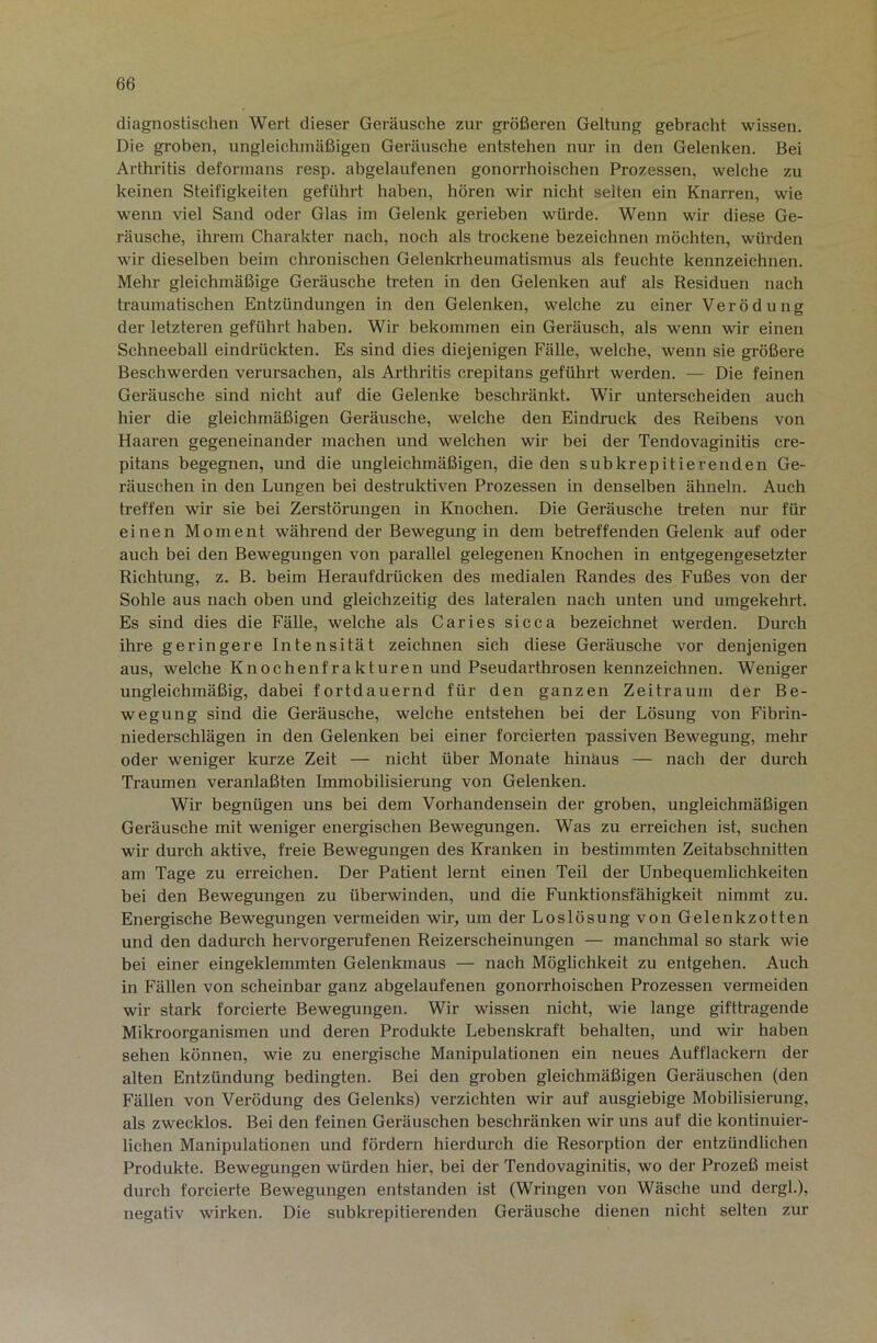 diagnostischen Wert dieser Geräusche zur größeren Geltung gebracht wissen. Die groben, ungleichmäßigen Geräusche entstehen nur in den Gelenken. Bei Arthritis deformans resp. abgelaufenen gonorrhoischen Prozessen, welche zu keinen Steifigkeiten geführt haben, hören wir nicht selten ein Knarren, wie wenn viel Sand oder Glas im Gelenk gerieben würde. Wenn wir diese Ge- räusche, ihrem Charakter nach, noch als trockene bezeichnen möchten, würden wir dieselben beim chronischen Gelenkrheumatismus als feuchte kennzeichnen. Mehr gleichmäßige Geräusche treten in den Gelenken auf als Residuen nach traumatischen Entzündungen in den Gelenken, welche zu einer Verödung der letzteren geführt haben. Wir bekommen ein Geräusch, als wenn wir einen Schneeball eindrückten. Es sind dies diejenigen Fälle, welche, wenn sie größere Beschwerden verursachen, als Arthx’itis crepitans geführt werden. — Die feinen Geräusche sind nicht auf die Gelenke beschränkt. Wir unterscheiden auch hier die gleichmäßigen Geräusche, welche den Eindruck des Reibens von Haaren gegeneinander machen und welchen wir bei der Tendovaginitis cre- pitans begegnen, und die ungleichmäßigen, die den subkrepitierenden Ge- räuschen in den Lungen bei destruktiven Prozessen in denselben ähneln. Auch Reffen wir sie bei Zerstörungen in Knochen. Die Geräusche treten nur für einen Moment während der Bewegung in dem betreffenden Gelenk auf oder auch bei den Bewegungen von parallel gelegenen Knochen in entgegengesetzter Richtung, z. B. beim Heraufdrücken des medialen Randes des Fußes von der Sohle aus nach oben und gleichzeitig des lateralen nach unten und umgekehrt. Es sind dies die Fälle, welche als Caries sicca bezeichnet werden. Durch ihre geringere Intensität zeichnen sich diese Geräusche vor denjenigen aus, welche Knochenfrakturen und Pseudarthrosen kennzeichnen. Weniger ungleichmäßig, dabei fortdauernd für den ganzen Zeitraum der Be- wegung sind die Geräusche, welche entstehen bei der Lösung von Fibrin- niederschlägen in den Gelenken bei einer forcierten passiven Bewegung, mehr oder weniger kurze Zeit — nicht über Monate hinäus — nach der durch Ti-aumen veranlaßten Immobilisierung von Gelenken. Wir begnügen uns bei dem Vorhandensein der groben, ungleichmäßigen Geräusche mit weniger energischen Bewegungen. Was zu erreichen ist, suchen wir durch aktive, freie Bewegungen des Kranken in bestimmten Zeitabschnitten am Tage zu erreichen. Der Patient lernt einen Teil der Unbequemlichkeiten bei den Bewegungen zu überwinden, und die Funktionsfähigkeit nimmt zu. Energische Bewegungen vermeiden wir, um der Loslösung von Gelenkzotten und den dadurch hervorgerufenen Reizerscheinungen — manchmal so stark wie bei einer eingeklemmten Gelenkmaus — nach Möglichkeit zu entgehen. Auch in Fällen von scheinbar ganz abgelaufenen gonorrhoischen Prozessen vermeiden wir stark forcierte Bewegungen. Wir wissen nicht, wie lange gifthagende Mikroorganismen und deren Produkte Lebenskraft behalten, und wir haben sehen können, wie zu energische Manipulationen ein neues Aufflackern der alten Entzündung bedingten. Bei den groben gleichmäßigen Geräuschen (den Fällen von Verödung des Gelenks) verzichten wir auf ausgiebige Mobilisierung, als zwecklos. Bei den feinen Geräuschen beschränken wir uns auf die kontinuier- lichen Manipulationen und fördern hierdurch die Resorption der entzündlichen Produkte. Bewegungen würden hier, bei der Tendovaginitis, wo der Prozeß meist durch forcierte Bewegungen entstanden ist (Wringen von Wäsche und dergl.), negativ wirken. Die subkrepitierenden Geräusche dienen nicht selten zur