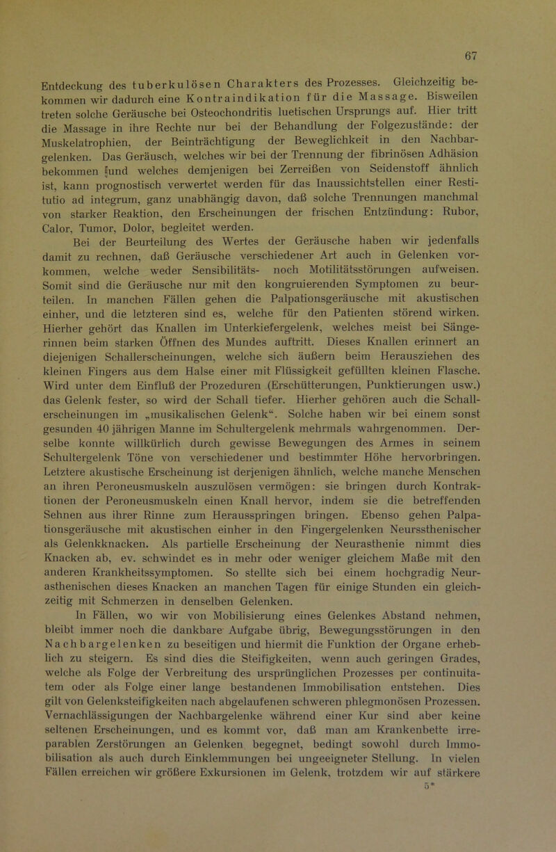 Entdeckung des tuberkulösen Churcikters des Prozesses. Gleichzeitig be- kommen wir dadurch eine Kontraindikation für die Massage. Bisweilen treten solche Geräusche bei Osteochondritis luetischen Ursprungs auf. Hier tritt die Massage in ihre Rechte nur bei der Behandlung der Folgezustände, der Muskelatrophien, der Beinträchtigung der Beweglichkeit in den Nachbar- gelenken. Das Geräusch, welches w bei der Trennung der fibrinösen Adhäsion bekommen ;und welches demjenigen bei Zerreißen von Seidenstoff ähnlich ist, kann prognostisch verwertet werden für das Inaussichtstellen einer Resti- tutio ad integrum, ganz unabhängig davon, daß solche Trennungen manchmal von starker Reaktion, den Erscheinungen der frischen Entzündung: Rubor, Calor, Tumor, Dolor, begleitet werden. Bei der Beurteilung des Wertes der Geräusche haben wir jedenfalls damit zu rechnen, daß Geräusche verschiedener Art auch in Gelenken Vor- kommen, welche weder Sensibilitäts- noch Motilitätsstörungen aufweisen. Somit sind die Geräusche nur- mit den kongruierenden Symptomen zu beur- teilen. In manchen Fällen gehen die Palpationsgeräusche mit akustischen einher, und die letzteren sind es, welche für den Patienten störend wirken. Hierher gehört das Knallen im Unterkiefergelenk, welches meist bei Sänge- rinnen beim starken Öffnen des Mundes auftritt. Dieses Knallen erinnert an diejenigen Schallerscheinungen, welche sich äußern beim Herausziehen des kleinen Fingers aus dem Halse einer mit Flüssigkeit gefüllten kleinen Flasche. Wird unter dem Einfluß der Prozeduren (Erschütterungen, Punktierungen usw.) das Gelenk fester, so wird der Schall tiefer. Hierher gehören auch die Schall- erscheinungen im „musikalischen Gelenk“. Solche haben wir bei einem sonst gesunden 40 jährigen Manne im Schultergelenk mehrmals wahrgenommen. Der- selbe konnte willkürlich durch gewisse Bewegungen des Armes in seinem Schultergelenk Töne von verschiedener und bestimmter Höhe hervorbringen. Letztere akustische Erscheinung ist derjenigen ähnlich, welche manche Menschen an ihren Peroneusmusketn auszulösen vermögen: sie bringen durch Kontrak- tionen der Peroneusmuskeln einen Knall hervor, indem sie die betreffenden Sehnen aus ihrer Rinne zum Herausspringen bringen. Ebenso gehen Palpa- tionsgeräusche mit akustischen einher in den Fingergelenken Neurssthenischer als Gelenkknacken. Als partielle Erscheinung der Neurasthenie nimmt dies Knacken ah, ev. schwindet es in mehr oder weniger gleichem Maße mit den anderen Krankheitssymptomen. So stellte sich bei einem hochgradig Neur- asthenischen dieses Knacken an manchen Tagen für einige Stunden ein gleich- zeitig mit Schmerzen in denselben Gelenken. In Fällen, wo wir von Mobilisierung eines Gelenkes Abstand nehmen, bleibt immer noch die dankbare Aufgabe übrig, Bewegungsstörungen in den Nachbargelenken zu beseitigen und hiermit die Funktion der Organe erheb- lich zu steigern. Es sind dies die Steifigkeiten, wenn auch geringen Grades, welche als Folge der Verbreitung des ursprünglichen Prozesses per continuita- tem oder als Folge einer lange bestandenen Immobilisation entstehen. Dies gilt von Gelenksteifigkeiten nach abgelaufenen schweren phlegmonösen Prozessen. Vernachlässigungen der Nachbargelenke während einer Kur sind aber keine seltenen Erscheinungen, und es kommt vor, daß man am Krankenbette irre- parablen Zerstörungen an Gelenken begegnet, bedingt sowohl durch Immo- bilisation als auch durch Einklemmungen bei ungeeigneter Stellung, ln vielen Fällen erreichen wir größere Exkursionen im Gelenk, trotzdem wir auf stärkere 5*