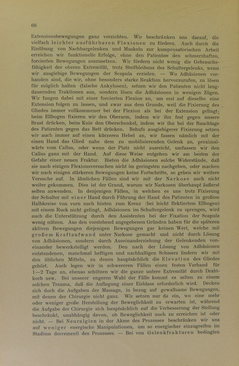 Extensionsbewegungen ganz verzichten. Wir beschränken uns darauf, die vielfach leichter ausführbaren Flexionen zu fördern. Auch durch die Einübung von Nachbargelenken und Muskeln zur kompensatorischen Arbeit erreichen wir funktionelle Erfolge, ohne den Patienten den schmerzhaften, forcierten Bewegungen auszusetzen. Wir fördern nicht wenig die Gebrauchs- fähigkeit der oberen Extremität, trotz Steifbleibens des Schultergelenks, wenn wir ausgiebige Bewegungen der Scapula erzielen. — Wo Adhäsionen vor- handen sind, die wir, ohne besonders starke Reaktion hervorzurufen, zu lösen für möglich halten (falsche Ankylosen), setzen wir den Patienten nicht lang- dauernden Traktionen aus, sondern lösen die Adhäsionen in wenigen Zügen. Wir fangen dabei mit einer forcierten Flexion an, um erst auf dieselbe eine Extension folgen zu lassen, und zwar aus dem Grunde, weil die Fixierung des Gliedes immer vollkommener bei der Flexion als bei der Extension gelingt; beim Ellbogen fixieren wir den Oberarm, indem wir ihn fest gegen unsere Brust drücken, beim Knie den Oberschenkel, indem wir ihn bei der Bauchlage des Patienten gegen das Bett drücken. Behufs ausgiebigerer Fixierung setzen wir auch immer auf einen kürzeren Hebel an, wir fassen nämlich mit der einen Hand das Glied nahe dem zu mobilisierenden Gelenk an, proximal- wärts vom Gallus, oder wenn der Platz nicht ausreicht, umfassen wir den Gallus ganz mit der Hand. Auf diese Weise entgehen wir am besten der Gefahr einer neuen Fraktur. Bieten die Adhäsionen solche Widerstände, daß sie nach einigen Flexionsvei’suchen nicht im geringsten nachgeben, oder machen wir nach einigen stärkeren Bewegungen keine Fortschritte, so geben wir weitere Versuche auf. In ähnlichen Fällen sind wir mit der Narkose auch nicht weiter gekommen. Dies ist der Grund, warum wir Narkosen überhaupt äußerst selten anwenden. In denjenigen Fällen, in welchen es uns trotz Fixierung der Schulter mit einer Hand durch Führung der Hand des Patienten in großem Halbki-eise von vorn nach hinten zum Kreuz (bei leicht flektiertem Ellbogen) mit einem Ruck nicht gelingt, Adhäsionen im Schultergelenk zu sprengen, wird auch die Unterstützung durch den Assistenten bei der Fixation der Scapula wenig nützen. Aus den vorstehend angegebenen Gründen haben für die späteren aktiven Bewegungen diejenigen Bewegungen gar keinen Wert, welche mit großem Kraftaufwand unter Narkose gemacht und nicht durch Lösung von Adhäsionen, sondern durch Auseinanderziehung der Gelenkenden von- einander hewerkstelligt werden. Den nach der Lösung von Adhäsionen entstandenen, manchmal heftigen und nachhaltigen Schmerz lindern wir mit den üblichen Mitteln, zu denen hauptsächlich die Elevation des Gliedes gehört. Auch legen wir in schwereren Fällen einen festen Verband für 1—2 Tage an, ebenso schützen wir die ganze untere Extremität durch Draht- korb usw. Bei unserer engeren Wahl der FäUe kommt es selten zu einem solchen Trauma, daß die Auflegung einer Eisblase erforderlich wird. Decken sich doch die Aufgaben der Massage, in bezug auf gewaltsame Bewegungen, mit denen der Ghirurgie nicht ganz. Wir setzen nur da ein, wo eine mehr oder weniger große Herstellung der Beweglichkeit zu erwarten ist, während die Aufgabe der Ghirurgie sich hauptsächlich auf die Verbesserung der Stellung beschränkt, unabhängig davon, ob Beweglichkeit noch zu erreichen ist oder nicht. — Bei Neuralgien in der Akme des Prozesses beschränken wir uns auf weniger energische Manipulationen, um so energischer einzugreifen im Stadium decrernenti des Prozesses. — Bei von Gelenkfrakturen bedingten