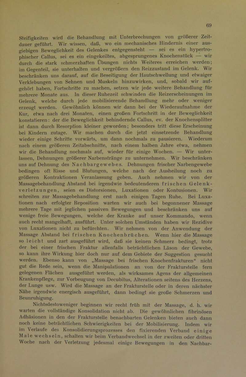 Steifigkeiten wird die Behandlung mit Unterbrechungen von größerer Zeit- dauer geführt. Wir wissen, daß, wo ein mechanisches Hindernis einer aus- giebigen Beweglichkeit des Gelenkes entgegensteht — sei es ein hypertro- phischer Gallus, sei es ein eingekeiltes, abgesprungenes Knochenstück — wir durch die stark schmerzhaften Übungen nichts Weiteres erreichen werden; im Gegenteil, sie unterhalten und vergrößern den Reizzustand im Gelenk. Wir beschränken uns darauf, auf die Beseitigung der Hautschwellung und etwaiger Verklebungen von Sehnen und Muskeln hinzuwirken, und, sobald wir auf- gehört haben, Fortschritte zu machen, setzen wir jede weitere Behandlung für mehrere Monate aus. In dieser Ruhezeit schwinden die Reizerscheinungen im Gelenk, welche durch jede mobilisierende Behandlung mehr oder weniger erzeugt werden. Gewöhnlich können wir dann bei der Wiederaufnahme der Kur, etwa nach drei Monaten, einen großen Fortschritt in der Beweglichkeit konstatieren: der die Beweglichkeit behindernde Gallus, ev. der Knochensplitter ist dann durch Resorption kleiner geworden; besonders tritt diese Erscheinung bei Kindern zutage. Wir machen durch die jetzt einsetzende Behandlung wieder einige Schritte vorwärts, um dann nochmals zu pausieren. Wiederum nach einem größeren Zeitabschnitte, nach einem halben Jahre etwa, nehmen wir die Behandlung nochmals auf, wieder für einige Wochen. — Wir unter- lassen, Dehnungen gi’ößerer Narbenstränge zu unternehmen. Wir beschränken uns auf Dehnung des Nachbargewebes. Dehnungen frischer Narbengewebe bedingen oft Risse und Blutungen, welche nach der Ausheilung noch zu größeren Kontraktionen Veranlassung geben. Auch nehmen wir von der Massagebehandlung Abstand bei irgendwie bedeutenderen frischen Gelenk- verletzungen, seien es Distorsionen, Luxationen oder Kontusionen. Wir schreiten zur Massagebehandlung erst nach einigen Tagen Ruhe. Bei Luxa- tionen nach erfolgter Reposition warten wir auch bei begonnener Massage mehrere Tage mit jeglichen passiven Bewegungen und beschränken uns auf wenige freie Bewegungen, welche der Kranke auf unser Kommando, wenn auch recht mangelhaft, ausführt. Unter solchen Umständen haben wir Rezidive von Luxationen nicht zu befürchten. Wir nehmen von der Anwendung der Massage Abstand bei frischen Knochenbrüchen. Wenn hier die Massage so leicht und zart ausgeführt wird, daß sie keinen Schmerz bedingt, trotz der bei einer frischen Fraktur allenfalls beträchtlichen Läson der Gewebe, so kann ihre Wirkung hier doch nur auf dem Gebiete der Suggestion gesucht werden. Ebenso kann von „Massage bei frischen Knochenfrakturen“ nicht gut die Rede sein, wenn die Manipulationen an von der Frakturstelle fern gelegenen Flächen ausgeführt werden, als wirksames Agens der allgemeinen Krankenpflege, zur Vorbeugung von Decubitus, Alterationen seitens des Herzens, der Lunge usw. Wird die Massage an der Frakturstelle oder in deren nächster Nähe irgendwie energisch ausgeführt, dann bedingt sie große Schmerzen und Beunruhigung. Nichtsdestoweniger beginnen wir recht früh mit der Massage, d. h. wir warten die vollständige Konsolidation nicht ab. Die gewöhnlichen fibrinösen Adhäsionen in den der Frakturstelle benachbarten Gelenken bieten auch dann noch keine beträchtlichen Schwierigkeiten bei der Mobilisierung. Indem wir im Verlaufe des Konsolidierungsprozesses den fixierenden Verband einige Male wechseln, schalten wir beim Verbandwechsel in der zweiten oder dritten Woche nach der Verletzung jedesmal einige Bewegungen in den Nachbar-