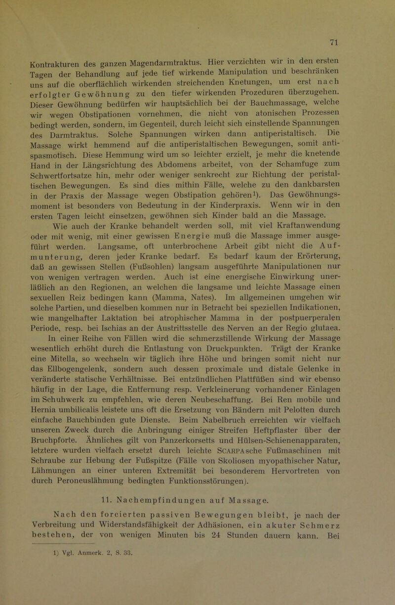 Kontrakturen des ganzen Magendarmtraktus. Hier verzichten wir in den ersten Tagen der Behandlung auf jede tief wirkende Manipulation und beschränken uns auf die oberflächlich wirkenden streichenden Knetungen, um erst nach erfolgter Gewöhnung zu den tiefer wirkenden Prozeduren überzugehen. Dieser Gewöhnung bedürfen wir hauptsächlich bei der Bauchmassage, welche wir wegen Obstipationen vornehmen, die nicht von atonischen Prozessen bedingt werden, sondern, im Gegenteil, durch leicht sich einstellende Spannungen des Darmh-aktus. Solche Spannungen wirken dann antiperistaltisch. Die Massage wirkt hemmend auf die antiperistaltischen Bewegungen, somit anti- spasmotisch. Diese Hemmung wird um so leichter erzielt, je mehr die knetende Hand in der Längsrichtung des Abdomens arbeitet, von der Schamfuge zum Schwertfortsatze hin, mehr oder weniger senkrecht zm- Richtung der peristal- tischen Bewegungen. Es sind dies mithin Fälle, welche zu den dankbarsten in der Praxis der Massage wegen Obstipation gehöreni). Das Gewöhnungs- moment ist besonders von Bedeutung in der Kinderpraxis. Wenn wir in den ersten Tagen leicht einsetzen, gewöhnen sich Kinder bald an die Massage. Wie auch der Kranke behandelt werden soll, mit viel Ki-aftanwendung oder mit wenig, mit einer gewissen Energie muß die Massage immer ausge- führt werden. Langsame, oft unterbrochene Arbeit gibt nicht die Auf- munterung, deren jeder Kranke bedarf. Es bedarf kaum der Erörterung, daß an gewissen Stellen (Fußsohlen) langsam ausgeführte Manipulationen nur von wenigen vertragen werden. Auch ist eine energische Einwirkung uner- läßlich an den Regionen, an welchen die langsame und leichte Massage einen sexuellen Reiz bedingen kann (Mamma, Nates). Im allgemeinen umgehen wir solche Partien, und dieselben kommen nur in Betracht bei speziellen Indikationen, wie mangelhafter Laktation bei atrophischer Mamma in der postpuerperalen Periode, resp. bei Ischias an der Ausbrittsstelle des Nerven an der Regio glutaea. In einer Reihe von Fällen wird die schmerzstillende Wirkung der Massage wesentlich erhöht durch die Entlastung von Druckpunkten. Trägt der Kranke eine Mitella, so wechseln wir täglich ihre Höhe und bringen somit nicht nur das Ellbogengelenk, sondern auch dessen proximale und distale Gelenke in veränderte statische Verhältnisse. Bei entzündlichen Plattfüßen sind wir ebenso häufig in der Lage, die Entfernung resp. Verkleinerung vorhandener Einlagen im Schuhwerk zu empfehlen, wie deren Neubeschaffung. Bei Ren mobile und Hernia umbilicalis leistete uns oft die Ersetzung von Bändern mit Pelotten durch einfache Bauchbinden gute Dienste. Beim Nabelbruch erreichten wir vielfach unseren Zweck durch die Anbringung einiger Streifen Heftpflaster über der Bruchpforte. Ähnliches gilt von Panzerkorsetts und Hülsen-Schienenapparaten, letztere wurden vielfach ersetzt durch leichte SCARPAsche Fußmaschinen mit Schraube zur Hebung der Fußspitze (Fälle von Skoliosen myopathischer Natur, Lähmungen an einer unteren Extremität bei besonderem Hervortreten von durch Peroneuslähmung bedingten Funktionsstörungen). 11. Nachempfindungen auf Massage. Nach den forcierten passiven Bewegungen bleibt, je nach der Verbreitung und Widerstandsfähigkeit der Adhäsionen, ein akuter Schmerz bestehen, der von wenigen Minuten bis 24 Stunden dauern kann. Bei 1) Vgl. Anmerk. 2, S. 33.
