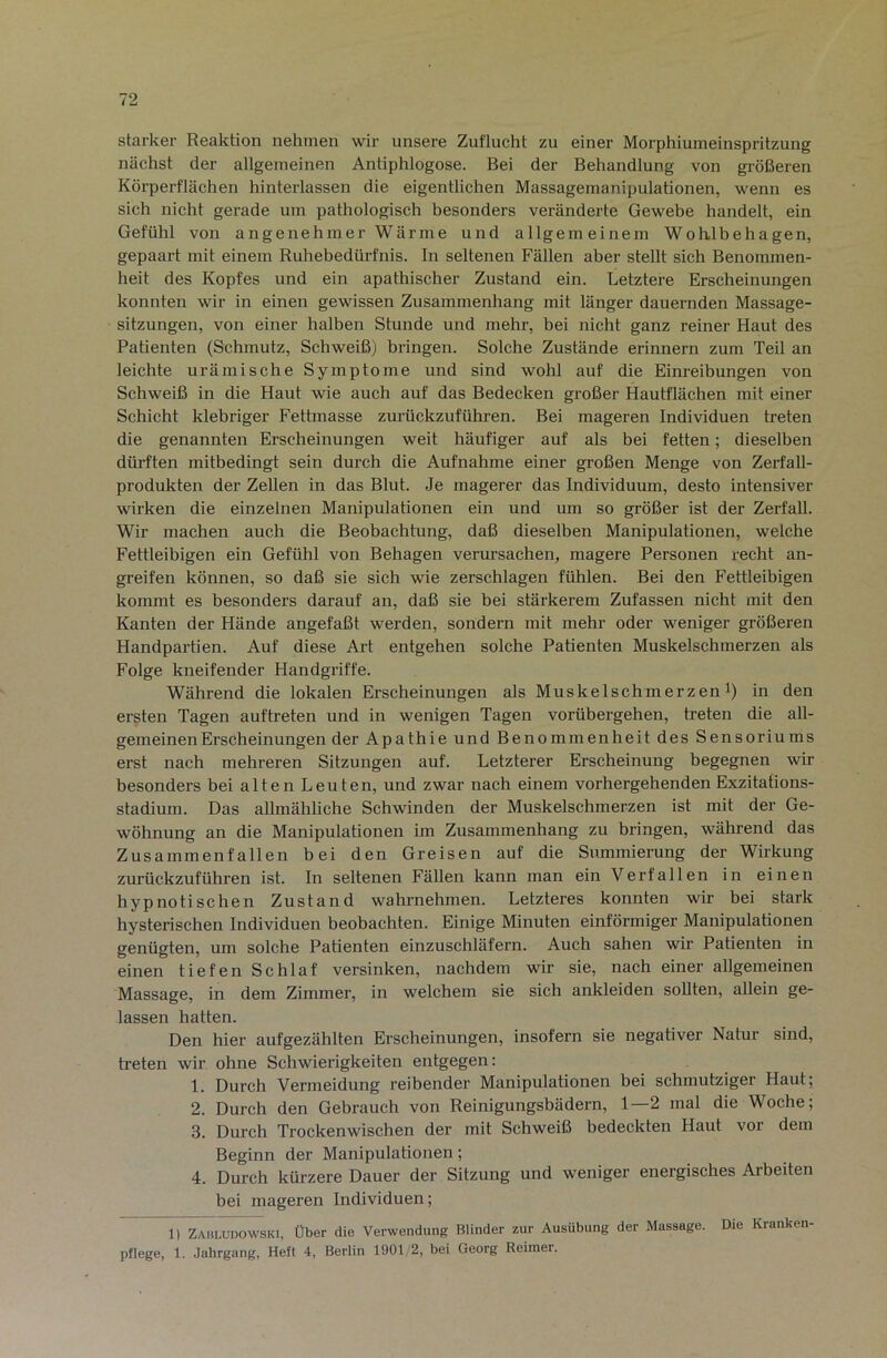 starker Reaktion nehmen wir unsere Zuflucht zu einer Morphiumeinspritzung nächst der allgemeinen Antiphlogose. Bei der Behandlung von größeren Körperflächen hinterlassen die eigentlichen Massagemanipulationen, wenn es sich nicht gerade um pathologisch besonders veränderte Gewebe handelt, ein Gefühl von angenehmer Wärme und allgemeinem Wohlbehagen, gepaart mit einem Ruhebedürfnis, ln seltenen Fällen aber stellt sich Benommen- heit des Kopfes und ein apathischer Zustand ein. Letztere Erscheinungen konnten wir in einen gewissen Zusammenhang mit länger dauernden Massage- sitzungen, von einer halben Stunde und mehr, bei nicht ganz reiner Haut des Patienten (Schmutz, Schweiß) bringen. Solche Zustände erinnern zum Teil an leichte urämische Symptome und sind wohl auf die Einreibungen von Schweiß in die Haut wie auch auf das Bedecken großer Hautflächen mit einer Schicht klebriger Fettmasse zurückzuführen. Bei mageren Individuen treten die genannten Erscheinungen weit häufiger auf als bei fetten; dieselben dürften mitbedingt sein durch die Aufnahme einer großen Menge von Zerfall- produkten der Zellen in das Blut. Je magerer das Individuum, desto intensiver wirken die einzelnen Manipulationen ein und um so größer ist der Zerfall. Wir machen auch die Beobachtung, daß dieselben Manipulationen, welche Fettleibigen ein Gefühl von Behagen verursachen, magere Personen recht an- greifen können, so daß sie sich wie zerschlagen fühlen. Bei den Fettleibigen kommt es besonders darauf an, daß sie bei stärkerem Zufassen nicht mit den Kanten der Hände angefaßt werden, sondern mit mehr oder weniger größeren Handpartien. Auf diese Art entgehen solche Patienten Muskelschmerzen als Folge kneifender Handgriffe. Während die lokalen Erscheinungen als Muskelschmerzen i) in den ersten Tagen auftreten und in wenigen Tagen vorübergehen, treten die all- gemeinen Erscheinungen der Apathie und Benommenheit des Sensoriums erst nach mehreren Sitzungen auf. Letzterer Erscheinung begegnen wir besonders bei alten Leuten, und zwar nach einem vorhergehenden Exzitations- stadium. Das allmähliche Schwinden der Muskelschmerzen ist mit der Ge- wöhnung an die Manipulationen im Zusammenhang zu bringen, während das Zusammenfallen bei den Greisen auf die Summierung der Wirkung zurückzuführen ist. In seltenen Fällen kann man ein Verfallen in einen hypnotischen Zustand wahrnehmen. Letzteres konnten wir bei stark hysterischen Individuen beobachten. Einige Minuten einförmiger Manipulationen genügten, um solche Patienten einzuschläfern. Auch sahen wir Patienten in einen tiefen Schlaf versinken, nachdem wir sie, nach einer allgemeinen Massage, in dem Zimmer, in welchem sie sich ankleiden sollten, allein ge- lassen hatten. Den hier aufgezählten Erscheinungen, insofern sie negativer Natur sind, treten wir ohne Schwierigkeiten entgegen: 1. Durch Vermeidung reibender Manipulationen bei schmutziger Haut; 2. Durch den Gebrauch von Reinigungsbädern, 1—2 mal die Woche; 3. Durch Trockenwischen der mit Schweiß bedeckten Haut vor dem Beginn der Manipulationen; 4. Durch kürzere Dauer der Sitzung und weniger energisches Arbeiten bei mageren Individuen; 1) Zahludowski, Über die Verwendung Blinder zur Ausübung der Massage. Die Kranken- pflege, 1. Jahrgang, Heft 4, Berlin 1901 2, bei Georg Reimer.