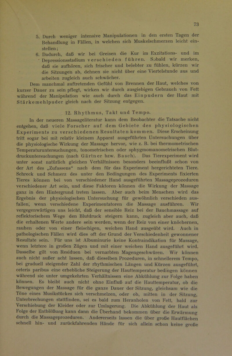 5. Durch weniger intensive Manipulationen in den ersten Tagen der Behandlung in Fällen, in welchen sich Muskelschmerzen leicht ein- stellen ; 6. Dadurch, daß wir bei Greisen die Kur im Exzitations- und im ' Depressionsstadium verschieden führen. Sobald wir merken, daß sie aufhören, sich frischer und belebter zu fühlen, kürzen wir die Sitzungen ab, dehnen sie nicht über eine Viertelstunde aus und arbeiten zugleich auch schwächer. Dem manchmal auftretenden Gefühl von Brennen der Haut, welches von kurzer Dauer zu sein pflegt, wirken wir durch ausgiebigen Gebrauch von Fett während der Manipulation wie auch durch das Einpudern der Haut mit Stärkemehlpuder gleich nach der Sitzung entgegen. 12. Rhythmus, Takt und Tempo, ln der neueren Massageliteratur kann dem Beobachter die Tatsache nicht entgehen, daß viele Forscher auf dem Gebiete des physiologischen Experiments zu verschiedenen Resultaten kommen. Diese Erscheinung tritt sogar bei mit relativ kleinem Apparat ausgeführten Untersuchungen über die physiologische Wirkung der Massage hervor, wie z. B. bei thermometrischen Temperaturuntersuchungen, tonometi'ischen oder sphygmomanometrischen Blut- druckuntersuchungen (nach Gärtner bzw. Bascb). Das Tierexperiment wird unter sonst natürlich gleichen Verhältnissen besonders beeinflußt schon von der Art des „Zufassens“ nach dem für das Experiment hergerichteten Tiere. Schreck und Schmerz des unter den Bedingungen des Experiments fixierten Tieres können bei von verschiedener Hand ausgeführten Massageprozeduren verschiedener Art sein, und diese Faktoren können die Wirkung der Massage ganz in den Hintergi'und treten lassen. Aber auch beim Menschen wird das Ergebnis der physiologischen Untersuchung für gewöhnlich verschieden aus- fallen, wenn verschiedene Experimentatoren die Massage ausführen. Wir vergegenwärtigen uns leicht, daß der sensible Reiz bei der Bauchmassage auf reflektorischem Wege den Blutdruck steigern kann, zugleich aber auch, daß die erhaltenen Werte andere sein werden, wenn der Reiz von einer knöchernen, rauhen oder von einer fleischigen, weichen Hand ausgeübt wird. Auch in pathologischen Fällen wird dies oft der Grund der Verschiedenheit gewonnener Resultate sein. Für uns ist Albuminurie keine Kontraindikation für Massage, wenn letztere in großen Zügen und mit einer weichen Hand ausgeführt wird. Dasselbe gilt von Residuen bei vernarbten Magengeschwüren. Wir können auch nicht außer acht lassen, daß dieselben Prozeduren, in schnellerem Tempo, bei graduell steigender Zahl der rhythmischen Längen und Kürzen ausgeführt, ceteris paribus eine erhebliche Steigerung der Hauttemperatur bedingen können während sie unter umgekehrten Verhältnissen eine Abkühlung zur Folge haben können. Es bleibt auch nicht ohne Einfluß auf die Hauttemperatur, ob die Bewegungen der Massage für die ganze Dauer der Sitzung, gleichsam wie die Töne eines Musikstückes sich verschmelzen, oder ob, mitten in der Sitzung, Unterbrechungen stattfinden, sei es bald zum Heranholen von Fett, bald zur Verschiebung der Kleider oder zur Umlagerung. Die Abkühlung der Haut als Folge der Entblößung kann dann die Überhand bekommen über die Erwärmung durch die Massageprozeduren. Andererseits lassen die über große Hautflächen schnell hin- und zurückfahrenden Hände für sich allein schon keine große