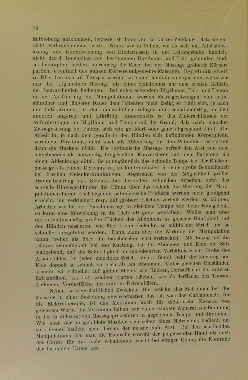 Entblößung aufkonmien, letztere ist dann von so kurzer Zeitdauer, daß sie gar nicht wahrgenominen wird. Wenn wir in Fällen, wo es sich um Adhäsions- lösung und Durchbrechung von Hindernissen in der Leitungsbahn handelt, nicht durch Innehalten von bestimmtem Rhythmus und Takt gebunden sind, so behaupten letztere durchweg ihr Recht bei der Massage größerer Körper- partien, eventuell des ganzen Körpers (allgemeine Massage). Regelmäßigkeit in Rhythmus und Tempo werden zu einer conditio sine qua non, wenn wir uns der allgemeinen Massage als eines Sedativums auf dem großen Gebiete der Neurasthenien bedienen. Bei entsprechendem Rhythmus, Takt und Tempo in der Ausführung der Manipulationen werden Massagesitzungen von halb- stündiger und längerer Dauer dem Patienten nicht lästig, er fühlt sich, je nach den Indikationen, in den einen Fällen ruhiger und schlafbedürftig, in den anderen angeregt und tatkräftig. Andererseits ist das Außerachtlassen der Anforderungen an Rhythmus und Tempo mit der Grund, daß nach mancher Massagesitzung der Patient sich wie gerädert oder ganz abgespannt fühlt. Die Arbeit in, je nach dem gerade in den Händen sich befindenden Körpergliede, variablem Rhythmus, dient auch als Ablenkung für den Patienten; er spannt dann die Muskeln nicht. Die rhythmische Massage befreit den Arzt von dem mancherseits als notwendig hingestellten Konversieren mit dem Patienten als einem Ablenkungsmittel. So unumgänglich das schnelle Tempo bei der Rücken- massage als einem Derivans ist, so kontraindiziert ist eine große Schnelligkeit bei frischen Gelenkerkrankungen. Abgesehen von der Möglichkeit großer Traumatisierung des Gelenks bei besonders schnellem Arbeiten, setzt das schnelle Hinwegschlüpfen der Hände über das Gelenk die Wirkung der Mani- pulationen herab. Tief liegende pathologische Produkte werden nicht genügend erreicht, um verkleinert resp. auf größere Flächen verteilt werden zu können. Ai’beiten wir bei der Bauchmassage in gleichem Tempo wie beim Kniegelenk, so kann eine Einwirkung in die Tiefe oft ganz wegfallen. Wollte man über die verhältnismäßig großen Flächen des Abdomens in gleicher Häufigkeit mit den Händen passieren, wie über kleine Gelenke, so müßte der Strich um so schneller ausgeführt werden. Dann kann aber die Wirkung der Manipulation kaum weiter als über die Bauchdecken sich erstrecken. Mit Bezug auf die relative Schnelligkeit bei der Knetung, ist für Abdomen und Knie der Satz maßgebend, daß die Schnelhgkeit im umgekehrten Verhältnisse zur Größe des Arbeitsfeldes, für jeden einzelnen Strich, steht. Somit geht die Knetung am Knie doppelt so schnell vor sich als am Abdomen. Unter gleichen Umständen arbeiten wir schneller auf glatter Ebene, wie Rücken, Dorsalfläche der unteren Extremitäten, als auf weniger glatten Flächen, wie Vorderfläche des Thorax, Abdomen, Vorderfläche der unteren Extremitäten. Neben wissenschaftlichen Zwecken, für welche das Metronom bei der Massage in einer Beziehung gewissermaßen das ist, was das Galvanometer für die Elektrotherapie, ist das Metronom auch für didaktische Zwecke von gewissem Werte. Im Metronom haben wir einen exakten Apparat zur Einübung in der Ausführung von Massageprozeduren in gegebenem Tempo und Rhythmus. Wie aber der ausgebildete Musiker sich selten eines Metronoms bedient, um so seltener bedient sich dessen der massierende Ai-zt. Bei den schallenden Manipulationen hat man die Kontrolle sowohl der palpierenden Hand als auch des Ohres; für die nicht schallenden reicht bei einiger Übung die Kontrolle der tastenden Hände aus.