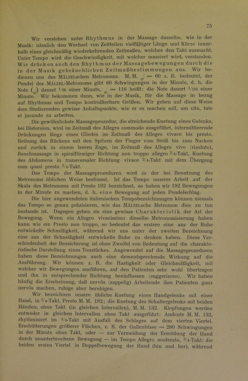 Wir verstehen unter Rhythmus in der Massage dasselbe, wie in der Musik: nämlich den Wechsel von Zeitteilen vielfältiger Länge und Kürze inner- halb eines gleichmäßig wiederkehrenden Zeitmaßes, welches den Takt ausmacht. Unter Tempo wird die Geschwindigkeit, mit welcher massiert wird, verstanden. Wir drücken auch den Rhythmus der Massagebewegungen durch die in der Musik gebräuchlichen Zeitmaßbestimmungen aus. Wir be- dienen uns des MÄLZELschen Metronoms. M. M. ^ = 60 z. B. bedeutet, der Pendel des MÄLZEL-Meh-onoms gibt 60 Schwingungen in der Minute, d. h. die Note (J) dauert Veo einer Minute, ^ = 116 heißt: die Note dauert Vll6 einer Minute^ Wir bekommen dann, wie^in der Musik, für die Massage in bezug auf Rhythmus und Tempo kontrollierbare Größen. Wir geben auf diese Weise dem Studierenden gewisse Anhaltspunkte, wie er es machen soll, um cito, tute et jucunde zu arbeiten. Die gewöhnlichste Massageprozedur, die streichende Knetung eines Gelenks, bei Distorsion, wird im Zeitmaß des Allegro commodo ausgeführt, intermittierende Drückungen längs eines Gliedes im Zeitmaß des Allegro vivace bis presto, Reibung des Rückens mit den Spitzen der Finger vom Steiß bis zum Nacken und zurück in einem leeren Zuge, im Zeitmaß des Allegro vivo (risoluto), Bauchmassage in spiralförmiger Richtung non troppo allegro 2/4-Takt, Knetung des Abdomens in transversaler Richtung vivace 2/4-Takt mit dem Übergang zum quasi presto 3/4-Takt. Das Tempo der Massageprozeduren wird in der bei Benutzung des Meh’onoms üblichen Weise bestimmt. Ist das Tempo unserer Arbeit auf der Skala des Meh’onoms mit Presto 192 bezeichnet, so haben wir 192 Bewegungen in der Minute zu machen, d. h. eine Bewegung auf jeden Pendelschlag. Die hier angewendeten italienischen Tempobezeichnungen können niemals das Tempo so genau präzisieren, wie das MÄLZELsche Metronom dies zu tun imstande ist. Dagegen geben sie eine gewisse Charakteristik der Art der Bewegung. Wenn ein Allegro vivacissimo dieselbe Meh’onomisierung haben kann wie ein Presto non troppo, so bedeutet das erstere eine aus der Ruhe entwickelte Schnelligkeit, während wir uns unter der zweiten Bezeichnung eine aus der Schnelligkeit entwickelte Ruhe zu denken haben. Diese Ver- schiedenheit der Bezeichnung ist ohne Zweifel von Bedeutung auf die charakte- ristische Darstellung eines Tonstückes. Angewendet auf die Massageprozeduren haben diese Bezeichnungen auch eine dementsprechende Wirkung auf die Ausführung. Wir können z. B. die Hastigkeit oder Gleichmäßigkeit, mit welcher wir Bewegungen ausführen, auf den Patienten sehr wohl übertragen und ihn in entsprechender Richtung beeinflussen (suggerieren). Wir haben häufig die Erscheinung, daß nervös (zappelig) Arbeitende ihre Patienten ganz nervös machen, ruhige aber beruhigen. Wir bezeichnen unsere übliche Knetung eines Handgelenks mit einer Hand, in 3/4-Takt, Presto M. M. 192; die Knetung des Schultergelenks mit beiden Händen, ohne Takt (in gleichen Intervallen), M. M. 132. Klopfungen werden entweder in gleichen Intervallen ohne Takt ausgeführt: Andante M. M. 132, rhythmisiert im 4/4-Takt mit Ausfall des Schlages auf dem vierten Viertel. Erschütterungen größerer Flächen, z. B. der Gallenblase = 280 Schwingungen in der Minute ohne Takt, oder — zur Vermeidung der Ermüdung der Hand durch ununterbrochene Bewegung — im Tempo Allegro moderato, 3/4-Takt: die beiden ersten Viertel in Doppelbewegung der Hand (hin und her), während