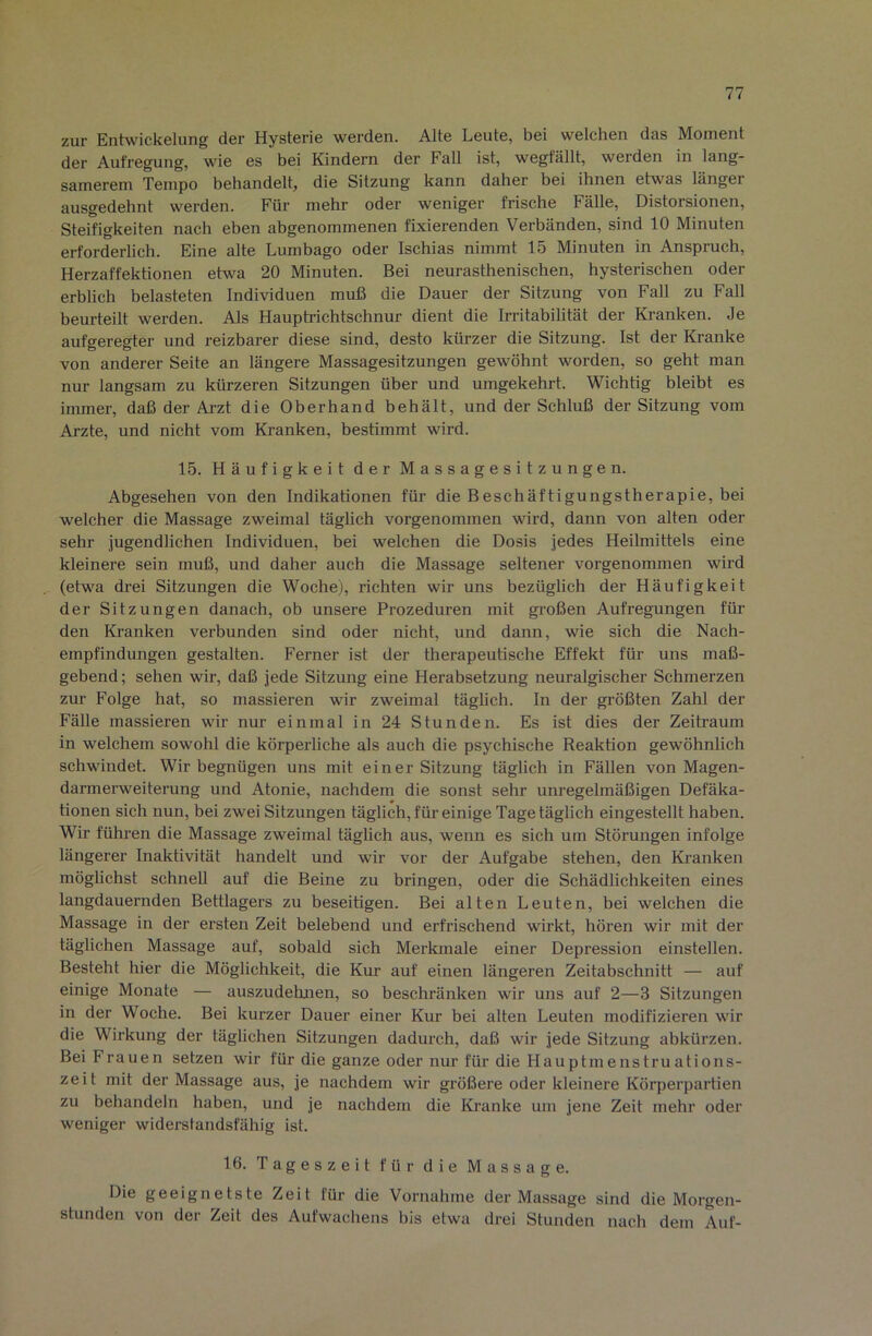 zur Entwickelung der Hysterie werden. Alte Leute, bei welchen das Moment der Aufregung, wie es bei Kindern der Fall ist, wegfällt, werden in lang- samerem Tempo behandelt, die Sitzung kann daher bei ihnen etwas länger ausgedehnt werden. Für mehr oder weniger frische Fälle, Distorsionen, Steifigkeiten nach eben abgenommenen fixierenden Verbänden, sind 10 Minuten erforderlich. Eine alte Lumbago oder Ischias nimmt 15 Minuten in Anspruch, Herzaffektionen etwa 20 Minuten. Bei neurasthenischen, hysterischen oder erblich belasteten Individuen muß die Dauer der Sitzung von Fall zu Fall beurteilt werden. Als Hauptrichtschnur dient die Irritabilität der Kranken. Je aufgeregter und reizbarer diese sind, desto kürzer die Sitzung. Ist der Kranke von anderer Seite an längere Massagesitzungen gewöhnt worden, so geht man nur langsam zu kürzeren Sitzungen über und umgekehrt. Wichtig bleibt es immer, daß der Arzt die Oberhand hehält, und der Schluß der Sitzung vom Arzte, und nicht vom Kranken, bestimmt wird. 15. Häufigkeit der Massagesitzungen. Abgesehen von den Indikationen für die Beschäftigungstherapie, bei welcher die Massage zweimal täghch vorgenommen wird, dann von alten oder sehr jugendlichen Individuen, bei welchen die Dosis jedes Heilmittels eine kleinere sein muß, und daher auch die Massage seltener vorgenommen wird (etwa drei Sitzungen die Woche), richten wir uns bezüglich der Häufigkeit der Sitzungen danach, ob unsere Prozeduren mit großen Aufregungen für den Ki-anken verbunden sind oder nicht, und dann, wie sich die Nach- empfindungen gestalten. Ferner ist der therapeutische Effekt für uns maß- gebend ; sehen wir, daß jede Sitzung eine Herabsetzung neuralgischer Schmerzen zur Folge hat, so massieren wir zweimal täglich. In der gi-ößten Zahl der Fälle massieren wir nur einmal in 24 Stunden. Es ist dies der Zeih-aum in welchem sowohl die körperliche als auch die psychische Reaktion gewöhnlich schwindet. Wir begnügen uns mit einer Sitzung täglich in Fällen von Magen- darmerweiterung und Atonie, nachdem die sonst sehr unregelmäßigen Defäka- tionen sich nun, bei zwei Sitzungen täglich, für einige Tage täglich eingestellt haben. Wir führen die Massage zweimal täglich aus, wenn es sich um Störungen infolge längerer Inaktivität handelt und wir vor der Aufgabe stehen, den Kranken möglichst schnell auf die Beine zu bringen, oder die Schädlichkeiten eines langdauernden Bettlagers zu beseitigen. Bei alten Leuten, bei welchen die Massage in der ersten Zeit belebend und erfrischend wirkt, hören wir mit der täglichen Massage auf, sobald sich Merlrmale einer Depression einstellen. Besteht hier die Möglichkeit, die Kur auf einen längeren Zeitabschnitt — auf einige Monate — auszudehnen, so beschränken wir uns auf 2—3 Sitzungen in der Woche. Bei kurzer Dauer einer Kur bei alten Leuten modifizieren wir die Wirkung der täglichen Sitzungen dadurch, daß wir jede Sitzung ahkürzen. Bei Frauen setzen wir für die ganze oder nur für die Hauptmenstruations- zeit mit der Massage aus, je nachdem wir größere oder kleinere Körperpartien zu behandeln haben, und je nachdem die Ki’anke um jene Zeit mehr oder weniger widerstandsfähig ist. 16. Tageszeit für die Massage. Die geeignetste Zeit für die Vornahme der Massage sind die Morgen- stunden von der Zeit des Aufwachens bis etwa drei Stunden nach dem Auf-