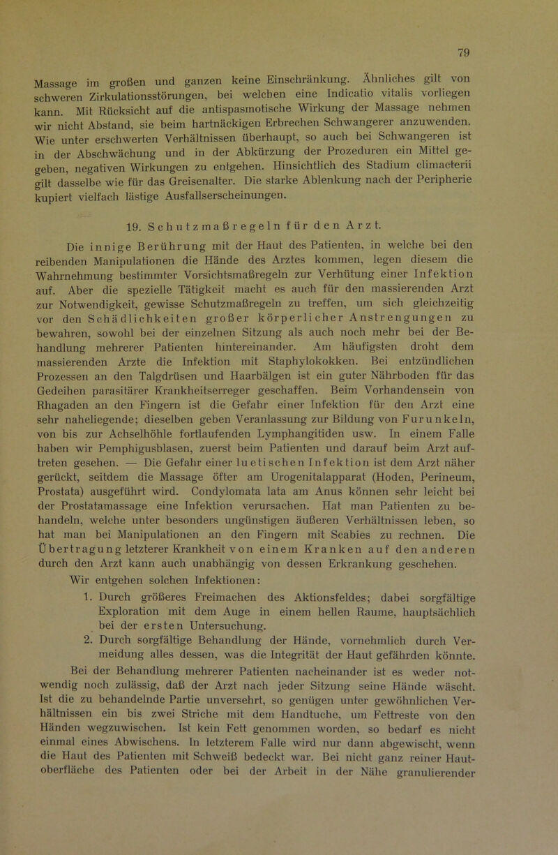 Massage im großen und ganzen keine Einschränkung. Ähnliches gilt von schweren Zirkulationsstörungen, bei welchen eine Indicatio vitalis vorliegen kann. Mit Rücksicht auf die antispasmotische Wirkung der Massage nehmen wir nicht Abstand, sie beim hartnäckigen Erbrechen Schwangerer anzuwenden. Wie unter erschwerten Verhältnissen überhaupt, so auch bei Schwangeren ist in der Abschwächung und in der Abkürzung der Prozeduren ein Mittel ge- geben, negativen Wirkungen zu entgehen. Hinsichtlich des Stadium climacterii gilt dasselbe wie für das Greisenalter. Die starke Ablenkung nach der Peripherie kupiert vielfach lästige Ausfallserscheinungen. 19. Schutzmaßregeln für den Arzt. Die innige Berührung mit der Haut des Patienten, in welche bei den reibenden Manipulationen die Hände des Arztes kommen, legen diesem die Wahrnehmung bestimmter Vorsichtsmaßregeln zur Verhütung einer Infektion auf. Aber die spezielle Tätigkeit macht es auch für den massierenden Arzt zur Notwendigkeit, gewisse Schutzmaßregeln zu treffen, um sich gleichzeitig vor den Schädlichkeiten großer körperlicher Anstrengungen zu bewahren, sowohl bei der einzelnen Sitzung als auch noch mehr bei der Be- handlung mehrerer Patienten hintereinander. Am häufigsten droht dem massierenden Arzte die Infektion mit Staphylokokken. Bei entzündlichen Prozessen an den Talgdrüsen und Haarbälgen ist ein guter Nährboden für das Gedeihen parasitärer Krankheitserreger geschaffen. Beim Vorhandensein von Rhagaden an den Fingern ist die Gefahr einer Infektion für den Arzt eine sehr naheliegende; dieselben geben Veranlassung zur Bildung von Furunkeln, von bis zur Achselhöhle fortlaufenden Lymphangitiden usw. In einem Falle haben wir Pemphigusblasen, zuerst beim Patienten und darauf beim Arzt auf- h-eten gesehen. — Die Gefahr einer luetischen Infektion ist dem Arzt näher gerückt, seitdem die Massage öfter am Urogenitalapparat (Hoden, Perineum, Prostata) ausgeführt wird. Condylomata lata am Anus können sehr leicht bei der Prostatamassage eine Infektion verursachen. Hat man Patienten zu be- handeln, welche unter besonders ungünstigen äußeren Verhältnissen leben, so hat man bei Manipulationen an den Fingern mit Scabies zu rechnen. Die Übertragung letzterer Krankheit von einem Kranken auf den anderen durch den Arzt kann auch unabhängig von dessen Erkrankung geschehen. Wir entgehen solchen Infektionen: 1. Durch größeres Freimachen des Aktionsfeldes; dabei sorgfältige Exploration mit dem Auge in einem hellen Raume, hauptsächlich bei der ersten Untersuchung. 2. Durch sorgfältige Behandlung der Hände, vornehmlich durch Ver- meidung alles dessen, was die Integrität der Haut gefährden könnte. Bei der Behandlung mehrerer Patienten nacheinander ist es weder not- wendig noch zulässig, daß der Arzt nach jeder Sitzung seine Hände wäscht. Ist die zu behandelnde Partie unversehrt, so genügen unter gewöhnlichen Ver- hältnissen ein bis zwei Striche mit dem Handtuche, um Fettreste von den Händen wegzuwischen. Ist kein Fett genommen worden, so bedarf es nicht einmal eines Abwischens. ln letzterem Falle wird nur dann abgewischt, wenn die Haut des Patienten mit Schweiß bedeckt war. Bei nicht ganz reiner Haut- oberfläche des Patienten oder bei der Arbeit in der Nähe granulierender