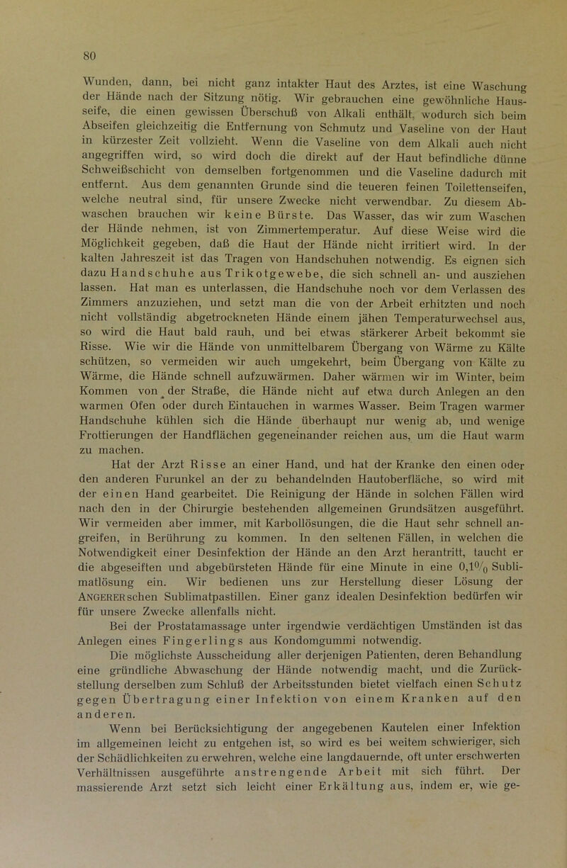 Wunden, dann, bei nicht ganz intakter Haut des Arztes, ist eine Waschung der Hände nach der Sitzung nötig. Wir gebrauchen eine gewöhnliche Haus- seife, die einen gewissen Überschuß von Alkali enthält, wodurch sich beim Abseifen gleichzeitig die Entfernung von Schmutz und Vaseline von der Haut in kürzester Zeit vollzieht. Wenn die Vaseline von dem Alkali auch nicht angegriffen wird, so wird doch die direkt auf der Haut befindliche dünne Schweißschicht von demselben fortgenommen und die Vaseline dadurch mit entfernt. Aus dem genannten Grunde sind die teueren feinen Toilettenseifen, welche neutral sind, für unsere Zwecke nicht verwendbar. Zu diesem Ab- waschen brauchen wir keine Bürste. Das Wasser, das wir zum Waschen der Hände nehmen, ist von Zimmertemperatur. Auf diese Weise wird die Möglichkeit gegeben, daß die Haut der Hände nicht irritiert wird. In der kalten Jahreszeit ist das Tragen von Handschuhen notwendig. Es eignen sich dazu Handschuhe aus Trikotgewebe, die sich schnell an- und ausziehen lassen. Hat man es unterlassen, die Handschuhe noch vor dem Verlassen des Zimmers anzuziehen, und setzt man die von der Arbeit erhitzten und noch nicht vollständig abgetrockneten Hände einem jähen Temperaturwechsel aus, so wird die Haut bald rauh, und bei etwas stärkerer Arbeit bekommt sie Risse. Wie wir die Hände von unmittelbarem Übergang von Wärme zu Kälte schützen, so vermeiden wir auch umgekehrt, beim Übergang von Kälte zu Wärme, die Hände schnell aufzuwärmen. Daher wärmen wir im Winter, beim Kommen von ^ der Straße, die Hände nicht auf etwa durch Anlegen an den warmen Ofen oder durch Eintauchen in warmes Wasser. Beim Tragen warmer Handschuhe kühlen sich die Hände überhaupt nur wenig ab, und wenige Frottierungen der Handflächen gegeneinander reichen aus, um die Haut warm zu machen. Hat der Arzt Risse an einer Hand, und hat der Kranke den einen oder den anderen Furunkel an der zu behandelnden Hautoberfläche, so wird mit der einen Hand gearbeitet. Die Reinigung der Hände in solchen Fällen wird nach den in der Chirurgie bestehenden allgemeinen Grundsätzen ausgeführt. Wir vermeiden aber immer, mit Karbollösungen, die die Haut sehr schnell an- greifen, in Berührung zu kommen. In den seltenen Fällen, in welchen die Notwendigkeit einer Desinfektion der Hände an den Arzt herantritt, taucht er die abgeseiften und abgebürsteten Hände für eine Minute in eine 0,1% Subli- matlösung ein. Wir bedienen uns zur Herstellung dieser Lösung der Angerer sehen Sublimatpastillen. Einer ganz idealen Desinfektion bedürfen wir für unsere Zwecke allenfalls nicht. Bei der Prostatamassage unter irgendwie verdächtigen Umständen ist das Anlegen eines Fingerlings aus Kondomgummi notwendig. Die möglichste Ausscheidung aller derjenigen Patienten, deren Behandlung eine gründliche Abwaschung der Hände notwendig macht, und die Zurück- stellung derselben zum Schluß der Arbeitsstunden bietet vielfach einen Schutz gegen Übertragung einer Infektion von einem Kranken auf den anderen. Wenn bei Berücksichtigung der angegebenen Kautelen einer Infektion im allgemeinen leicht zu entgehen ist, so wird es bei weitem schwieriger, sich der Schädlichkeiten zu erwehren, welche eine langdauernde, oft unter erschwerten Verhältnissen ausgeführte anstrengende Arbeit mit sich führt. Der massierende Arzt setzt sich leicht einer Erkältung aus, indem er, wie ge-