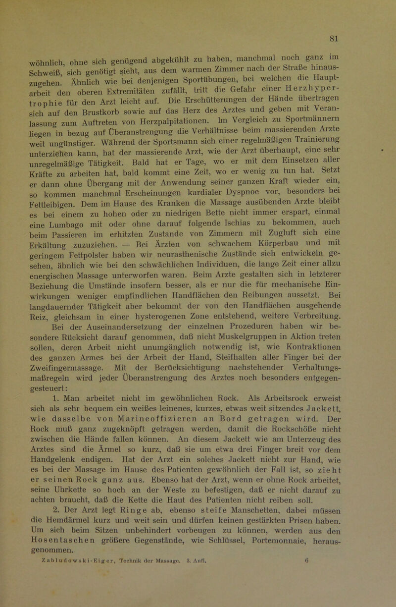 wöhnlich, ohne sich genügend abgekühlt zu haben, manchmal noch ganz im Schweiß, sich genötigt sieht, aus dem warmen Zimmer nach der Straße Innaus- zu<yehen Ähnlich wie bei denjenigen Sportübungen, bei welchen die Haupt- arbeit den oberen Extremitäten zufällt, Wtt die Gefahr einer Herzhyper- trophie für den Arzt leicht auf. Die Erschütterungen der Hände übertragen sich auf den Brustkorb sowie auf das Herz des Arztes und geben mit Veran- lassung zum Aufh-eten von Herzpalpitationen. hn Vergleich zu Sportmannern liegen in bezug auf Überanstrengung die Verhältnisse beim massierenden Arzte weit ungünstiger. Während der Sportsmann sich einer regelmäßigen Trainierung unterziehen kann, hat der massierende Arzt, wie der Arzt überhaupt, eine sehr unregelmäßige Tätigkeit. Bald hat er Tage, wo er mit dem Einsetzen aller Ki-äfte zu arbeiten hat, bald kommt eine Zeit, wo er wenig zu tun hat. Setzt er dann ohne Übergang mit der Anwendung seiner ganzen Kraft wieder ein, so kommen manchmal Erscheinungen kardialer Dyspnoe vor, besonders bei Fettleibigen. Dem im Hause des Kranken die Massage ausübenden Ai-zte bleibt es bei einem zu hohen oder zu niedrigen Bette nicht immer erspart, einmal eine Lumbago mit oder ohne darauf folgende Ischias zu bekommen, auch beim Passieren im erhitzten Zustande von Zimmern mit Zugluft sich eine Erkältung zuzuziehen. — Bei Ärzten von schwachem Körperbau und mit geringem Fettpolster haben wir neurasthenische Zustände sich entwickeln ge- sehen, ähnlich wie bei den schwächlichen Individuen, die lange Zeit einer allzu energischen Massage unterworfen waren. Beim Arzte gestalten sich in letzterer Beziehung die Umstände insofern besser, als er nur die für mechanische Ein- wirkungen weniger empfindlichen Handflächen den Reibungen aussetzt. Bei langdauernder Tätigkeit aber bekommt der von den Handflächen ausgehende Reiz, gleichsam in einer hysterogenen Zone entstehend, weitere Verbreitung. Bei der Auseinandersetzung der einzelnen Prozeduren haben wir be- sondere Rücksicht darauf genommen, daß nicht Muskelgruppen in Aktion treten sollen, deren Arbeit nicht unumgänglich notwendig ist, wie Kontraktionen des ganzen Armes bei der Arbeit der Hand, Steifhalten aller Finger bei der Zweifingermassage. Mit der Berücksichtigung nachstehender Verhaltungs- maßregeln wird jeder Überansb’engung des Arztes noch besonders entgegen- gesteuert : 1. Man arbeitet nicht im gewöhnlichen Rock. Als Ai’beitsrock erweist sich als sehr bequem ein weißes leinenes, kurzes, etwas weit sitzendes Jackett, wie dasselbe von Marineoffizieren an Bord getragen wird. Der Rock muß ganz zugeknöpft geh’agen werden, damit die Rockschöße nicht zwischen die Hände fallen können. An diesem Jackett wie am Unterzeug des Arztes sind die Ärmel so kurz, daß Sie um etwa drei Finger breit vor dem Handgelenk endigen. Hat der Arzt ein solches Jackett nicht zur Hand, wie es bei der Massage im Hause des Patienten gewöhnlich der Fall ist, so zieht er seinen Rock ganz aus. Ebenso bat der Arzt, wenn er ohne Rock arbeitet, seine Uhrkette so hoch an der Weste zu befestigen, daß er nicht darauf zu achten braucht, daß die Kette die Haut des Patienten nicht reiben soll. 2. Der Arzt legt Ringe ab, ebenso steife Manschetten, dabei müssen die Hemdärmel kurz und weit sein und dürfen keinen gestärkten Prisen haben. Um sich beim Sitzen unbehindert verbeugen zu können, werden aus den Hosentaschen größere Gegenstände, wie Schlüssel, Portemonnaie, heraus- genommen. Z a b I u (1 o w 8 k i - K i i; u r, Technik der Massage. 3. Auf 1. 6