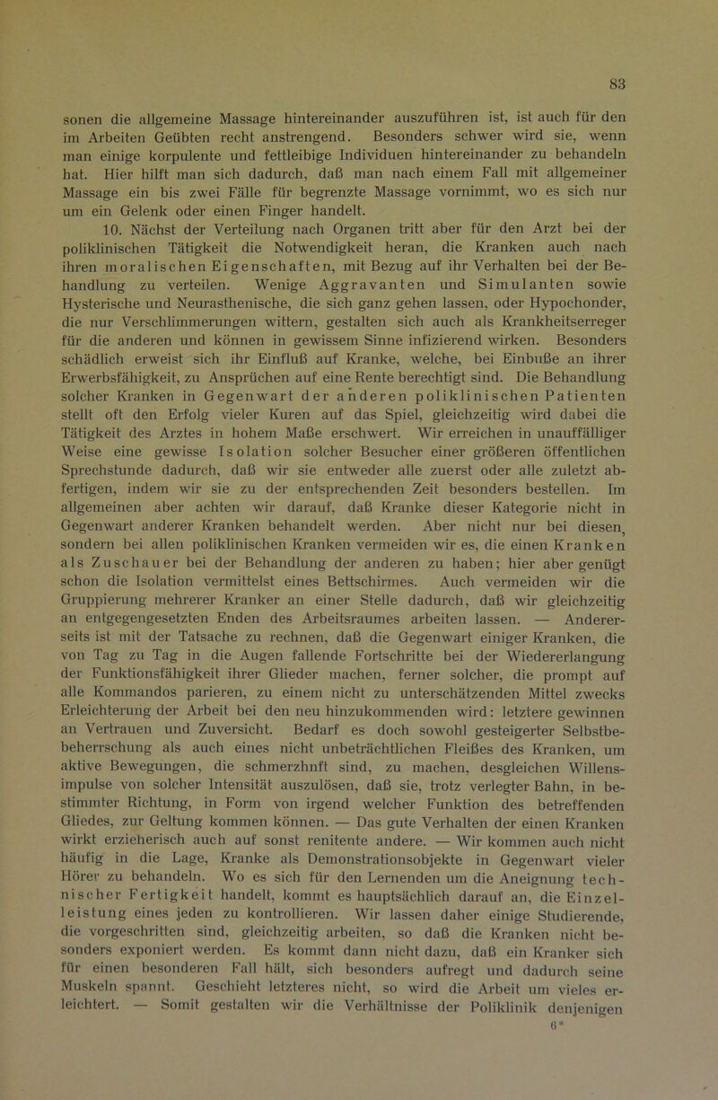 sonen die allgemeine Massage hintereinander auszuführen ist, ist auch für den im Arbeiten Geübten recht anstrengend. Besonders schwer wird sie, wenn man einige korpulente und fettleibige Individuen hintereinander zu behandeln hat. Hier hilft man sich dadurch, daß man nach einem Fall mit allgemeiner Massage ein bis zwei Fälle für begrenzte Massage vornimmt, wo es sich nur um ein Gelenk oder einen Finger handelt. 10. Nächst der Verteilung nach Organen tritt aber für den Arzt bei der poliklinischen Tätigkeit die Notwendigkeit heran, die Kranken auch nach ihren moralischen Eigenschaften, mit Bezug auf ihr Verhalten bei der Be- handlung zu verteilen. Wenige Aggravanten und Simulanten sowie Hysterische und Neurasthenische, die sich ganz gehen lassen, oder Hypochonder, die nur Verschlimmerungen wittern, gestalten sich auch als Krankheitserreger für die anderen und können in gewissem Sinne infiziei’end wirken. Besonders schädlich erweist sich ihr Einfluß auf Kranke, welche, bei Einbuße an ihrer Erwerbsfähigkeit, zu Ansprüchen auf eine Rente berechtigt sind. Die Behandlung solcher Kranken in Gegenwart der anderen poliklinischen Patienten stellt oft den Erfolg vieler Kuren auf das Spiel, gleichzeitig wird dabei die Tätigkeit des Arztes in hohem Maße erschwert. Wir eri’eichen in unauffälliger Weise eine gewisse Isolation solcher Besucher einer größeren öffentlichen Sprechstunde dadurch, daß wir sie entw^eder alle zuerst oder alle zuletzt ab- fertigen, indem wir sie zu der entsprechenden Zeit besonders bestellen. Im allgemeinen aber achten wir darauf, daß Kranke dieser Kategorie nicht in Gegenwart anderer Kranken behandelt werden. Aber nicht nur bei diesen, sondern bei allen poliklinischen Ki-anken vermeiden wir es, die einen Kranken als Zuschauer bei der Behandlung der anderen zu haben; hier aber genügt schon die Isolation vermittelst eines Bettschirmes. Auch vermeiden wir die Gruppierung mehrerer Ki’anker an einer Stelle dadurch, daß wir gleichzeitig an entgegengesetzten Enden des Arbeitsraumes arbeiten lassen. — Anderer- seits ist mit der Tatsache zu rechnen, daß die Gegenwart einiger Kranken, die von Tag zu Tag in die Augen fallende Fortschritte bei der Wiedererlangung der Funktionsfähigkeit ihrer Glieder machen, ferner solcher, die prompt auf alle Kommandos parieren, zu einem nicht zu unterschätzenden Mittel zwecks Erleichterung der Arbeit bei den neu hinzukommenden wird: letztere gewinnen an Vertrauen und Zuversicht. Bedarf es doch sowohl gesteigerter Selbstbe- beherrschung als auch eines nicht unbeträchtlichen Fleißes des Kranken, um aktive Bewegungen, die schmerzhnft sind, zu machen, desgleichen Willens- impulse von solcher Intensität auszulösen, daß sie, trotz verlegter Bahn, in be- stimmter Richtung, in Form von irgend welcher Funktion des betreffenden Gliedes, zur Geltung kommen können. — Das gute Verhalten der einen Kranken wirkt erzieherisch auch auf sonst renitente andere. — Wir kommen auch nicht häufig in die Lage, Kranke als Demonstrationsobjekte in Gegenwart vieler Hörer zu behandeln. Wo es sich für den Lernenden um die Aneignung tech- nischer Fertigkeit handelt, kommt es hauptsächlich darauf an, die Einzel- leistung eines jeden zu kontrollieren. Wir lassen daher einige Shidierende, die vorgeschritten sind, gleichzeitig arbeiten, so daß die Kranken nicht be- sonders exponiert werden. Es kommt dann nicht dazu, daß ein Kranker sich für einen besonderen Fall hält, sich besonders aufregt und dadurch seine Muskeln spannt. Geschieht letzteres nicht, so wird die Arbeit um vieles er- leichtert. — Somit gestalten wir die Verhältnisse der Poliklinik denjenigen 6*