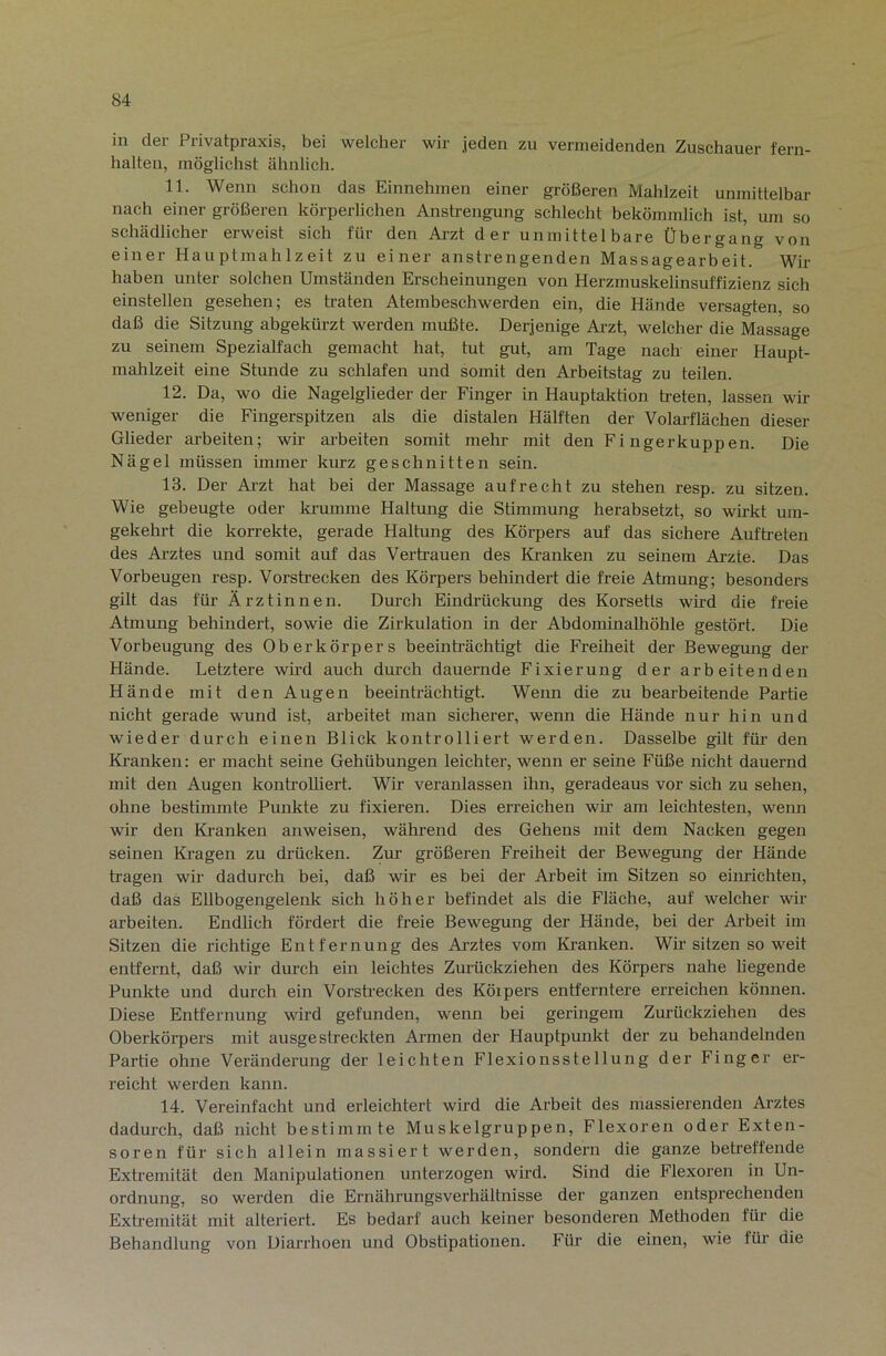 in der Privatpraxis, bei welcher wir jeden zu vermeidenden Zuschauer fern- halten, möglichst ähnlich. 11. Wenn schon das Einnehmen einer größeren Mahlzeit unmittelbar nach einer größeren körperlichen Anstrengung schlecht bekömmlich ist, um so schädlicher erweist sich für den Arzt der unmittelbare Übergang von einer Hauptmahlzeit zu einer anstrengenden Massagearbeit. Wir haben unter solchen Umständen Erscheinungen von Herzmuskelinsuffizienz sich einstellen gesehen; es traten Atembeschwerden ein, die Hände versagten, so daß die Sitzung abgekürzt werden mußte. Derjenige Aj-zt, welcher die Massage zu seinem Spezialfach gemacht hat, tut gut, am Tage nach einer Haupt- mahlzeit eine Stunde zu schlafen und somit den Arbeitstag zu teilen. 12. Da, wo die Nagelglieder der Finger in Hauptaktion treten, lassen wir weniger die Fingerspitzen als die distalen Hälften der Volarflächen dieser Glieder ai-beiten; wir arbeiten somit mehr mit den Fingerkuppen. Die Nägel müssen immer kurz geschnitten sein. 13. Der Arzt hat bei der Massage aufrecht zu stehen resp. zu sitzen. Wie gebeugte oder krumme Haltung die Stimmung herabsetzt, so wirkt um- gekehrt die korrekte, gerade Haltung des Körpers auf das sichere Auftreten des Arztes und somit auf das Vertrauen des Kranken zu seinem Ai’zte. Das Vorbeugen resp. Vorsbecken des Körpers behindert die freie Atmung; besonders gilt das für Ärztinnen. Durch Eindrückung des Korsetts wird die freie Atmung behindert, sowie die Zirkulation in der Abdominalhöhle gestört. Die Vorbeugung des Oberkörpers beeinhächtigt die Freiheit der Bewegung der Hände. Letztere wird auch durch dauernde Fixierung der arbeitenden Hände mit den Augen beeinträchtigt. Wenn die zu bearbeitende Partie nicht gerade wund ist, arbeitet man sicherer, wenn die Hände nur hin und wieder durch einen Blick kontrolliert werden. Dasselbe gilt füi’ den Ki-anken: er macht seine Gehübungen leichter, wenn er seine Füße nicht dauernd mit den Augen kontrolliert. Wir veranlassen ihn, geradeaus vor sich zu sehen, ohne bestimmte Punkte zu fixieren. Dies erreichen wir am leichtesten, wenn wir den Kranken anweisen, während des Gehens mit dem Nacken gegen seinen Kagen zu drücken. Zur größeren Freiheit der Bewegung der Hände tragen wir dadurch bei, daß wir es bei der Arbeit im Sitzen so einrichten, daß das Ellbogengelenk sich höher befindet als die Fläche, auf welcher wir arbeiten. Endlich fördert die freie Bewegung der Hände, bei der Arbeit im Sitzen die richtige Entfernung des Ai’ztes vom Kanken. Wir sitzen so weit entfernt, daß wir durch ein leichtes Zurückziehen des Körpers nahe liegende Punkte und durch ein Vorstrecken des Köipers entferntere erreichen können. Diese Entfernung wird gefunden, wenn hei geringem Zm-ückziehen des Oberkörpers mit ausge streckten Armen der Hauptpunkt der zu behandelnden Partie ohne Veränderung der leichten Flexionsstellung der Finger er- reicht werden kann. 14. Vereinfacht und erleichtert wird die Arbeit des massierenden Arztes dadurch, daß nicht bestimmte Muskelgruppen, Flexoren oder Exten- soren für sich allein massiert werden, sondeni die ganze betreffende Extremität den Manipulationen unterzogen wird. Sind die Flexoren in Un- ordnung, so werden die Ernährungsverhältnisse der ganzen entsprechenden Extremität mit alteriert. Es bedarf auch keiner besonderen Methoden für die Behandlung von Diarrhoen und Obstipationen. Für die einen, wie für die