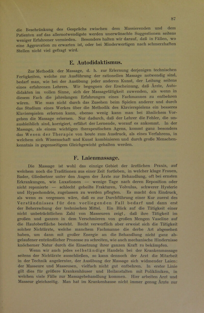 die Beschränkung des Gesprächs zwischen dem Massierenden und dem Patienten auf das allernotwendigste werden unerwünschte Suggestionen seitens weniger Erfahrener vermieden. Besonders halten wir darauf, daß in Fällen, wo eine Aggravation zu erwarten ist, oder bei Minderwertigen nach schmerzhaften Stellen nicht viel gefragt wird. E. Autodidaktismus. Zur Methodik der Massage, d. h. zur Erlernung derjenigen technischen Fertigkeiten, welche zur Ausführung der rationellen Massage notwendig sind, bedarf man, wie bei der Ausübung jeder anderen Kunst, der Leitung seitens eines erfahrenen Lehrers. Wir begegnen der Erscheinung, daß Ärzte, Auto- didakten im vollen Sinne, sich der Massagetätigkeit zuwenden, als wenn in diesem Fach die jahrelangen Erfahrungen eines Fachmannes zu entbehren wären. Wie man nicht durch das Zusehen beim Spielen anderer und durch das Studium eines Werkes über die Methodik des Klavierspielens ein besseres Klavierspielen erlernen kann, ebenso wenig kann man bei ähnlichem Vor- gehen die Massage erlernen. Nur dadurch, daß der Lehrer die Fehler, die un- ausbleiblich sind, korrigiert, erfährt der Lernende, worauf es ankommt. In der Massage, als einem wichtigen therapeutischen Agens, kommt ganz besonders das Wesen der Therapie von heute zum Ausdruck, als eines Verfahrens, in welchem sich Wissenschaft und Kunst kombinieren und durch gi’oße Menschen- kenntnis in gegenseitigem Gleichgewicht gehalten werden. F. Laienmassage. Die Massage ist wohl das einzige Gebiet der ärztlichen Praxis, auf welchem noch die Traditionen aus einer Zeit fortleben, in welcher kluge Frauen, Bader, Gliedsetzer unter den Augen der Ärzte zur Behandlung, oft bei ernsten Erki-ankungen, wie Luxationen — wenige Tage nach deren Reposition oder nicht reponierte — schlecht geheilte Frakturen, Volvulus, schwerer Hysterie und Hypochondrie, zugelassen zu werden pflegten. Es macht den Eindruck, als wenn es vergessen wäre, daß es zur Durchführung einer Kur zuerst des Verständnisses für den vorliegenden Fall bedarf und dann erst der Beherrschung der technischen Mittel. Ein Blick auf die Tätigkeit einer nicht unbeträchtlichen Zahl von Masseuren zeigt, daß ihre Tätigkeit im großen und ganzen in dem Verschmieren von großen Mengen Vaseline auf die Hautoberfläche besteht. Recht verwerflich aber erweist sich die Tätigkeit solcher Nichtärzte, welche manchem Fachmanne die derbe Äi’t abgesehen haben, um dann mit großer Energie an die Behandlung nicht ganz ab- gelaufener entzündlicher Prozesse zu schreiten, wie auch mechanische Hindernisse knöcherner Natur durch die Einsetzung ihrer ganzen Kraft zu bekämpfen. Wenn wir auch jedes selbständige Handeln bei der Krankenmassage seitens der Nichtärzte ausschließen, so kann dennoch der Arzt die Mitarbeit in der Technik angelernter, der Ausübung der Massage sich widmender Laien: der Masseure und Masseusen, vielfach nicht gut entbehren. In erster Linie gilt dies für größere Krankenhäuser und Heilanstalten mit Polikliniken, in welchen viele Fälle zur Massagebehandlung kommen. Hier arbeiten Arzt und Masseur gleichzeitig. Man hat im Krankenhause nicht immer genug Ärzte zur