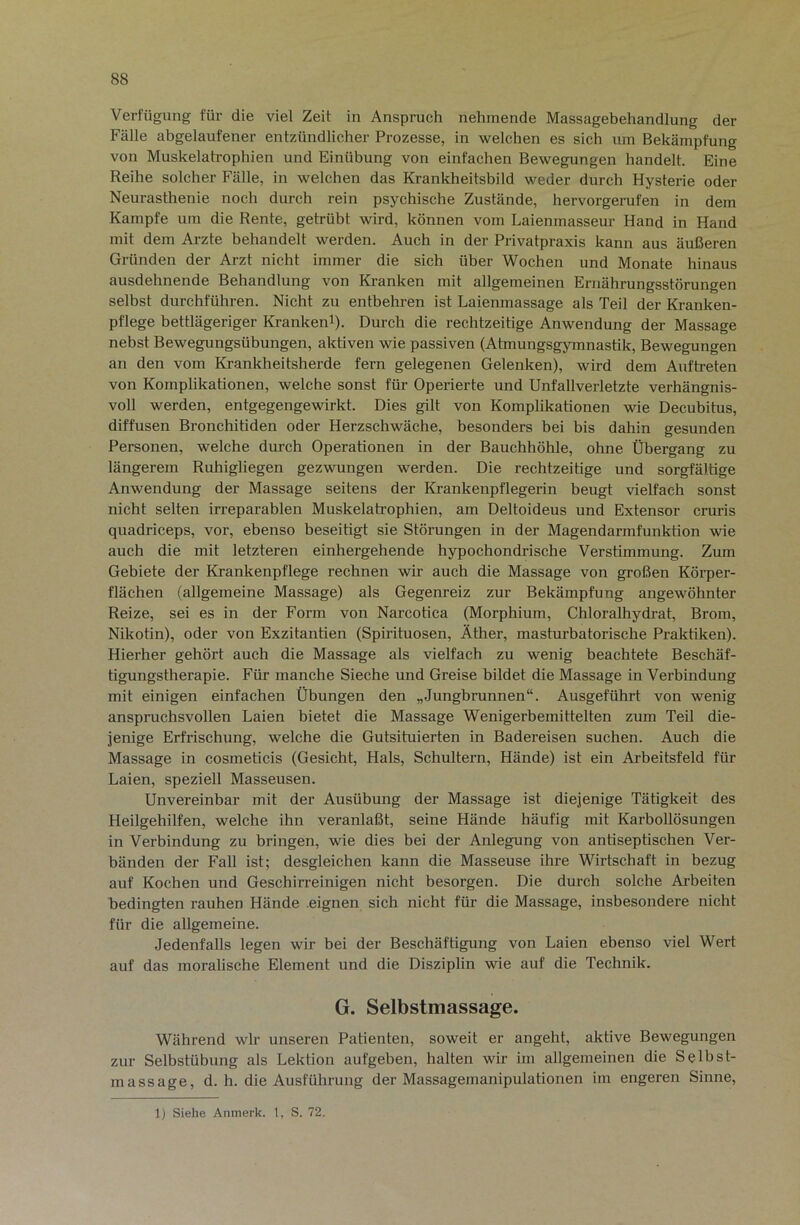 Verfügung für die viel Zeit in Anspruch nehmende Massagebehandlung der Fälle abgelaufener entzündlicher Prozesse, in welchen es sich um Bekämpfung von Muskelah-ophien und Einübung von einfachen Bewegungen handelt. Eine Reihe solcher Fälle, in welchen das Krankheitsbild weder durch Hysterie oder Neurasthenie noch durch rein psychische Zustände, hervorgerufen in dem Kampfe um die Rente, getrübt wird, können vom Laienmasseur Hand in Hand mit dem Arzte behandelt werden. Auch in der Privatpraxis kann aus äußeren Gründen der Arzt nicht immer die sich über Wochen und Monate hinaus ausdehnende Behandlung von Ki-anken mit allgemeinen Ernährungsstörungen selbst durchführen. Nicht zu entbehren ist Laienmassage als Teil der Kranken- pflege bettlägeriger Kranken^). Durch die rechtzeitige Anwendung der Massage nebst Bewegungsübungen, aktiven wie passiven (Atmungsgymnastik, Bewegungen an den vom Krankheitsherde fern gelegenen Gelenken), wird dem Auftreten von Komplikationen, welche sonst für Operierte und Unfallverletzte verhängnis- voll werden, entgegengewirkt. Dies gilt von Komplikationen wie Decubitus, diffusen Bronchitiden oder Herzschwäche, besonders bei bis dahin gesunden Personen, welche din’ch Operationen in der Bauchhöhle, ohne Übergang zu längerem Ruhigliegen gezwungen werden. Die rechtzeitige und sorgfältige Anwendung der Massage seitens der Krankenpflegerin beugt vielfach sonst nicht selten irreparablen Muskelatrophien, am Deltoideus und Extensor cruris quadriceps, vor, ebenso beseitigt sie Störungen in der Magendarmfunktion wie auch die mit letzteren einhergehende hypochondrische Verstimmung. Zum Gebiete der Krankenpflege rechnen wir auch die Massage von großen Körper- flächen (allgemeine Massage) als Gegenreiz zur Bekämpfung angewöhnter Reize, sei es in der Form von Narcotica (Morphium, Chloralhydrat, Brom, Nikotin), oder von Exzitantien (Spirituosen, Äther, masturbatorische Praktiken). Hierher gehört auch die Massage als vielfach zu wenig beachtete Beschäf- tigungstherapie. Für manche Sieche und Greise bildet die Massage in Verbindung mit einigen einfachen Übungen den „Jungbrunnen“. Ausgeführt von wenig anspruchsvollen Laien bietet die Massage Wenigerbemittelten zum Teil die- jenige Erfrischung, welche die Gutsituierten in Badereisen suchen. Auch die Massage in cosmeticis (Gesicht, Hals, Schultern, Hände) ist ein Arbeitsfeld für Laien, speziell Masseusen. Unvereinbar mit der Ausübung der Massage ist diejenige Tätigkeit des Heilgehilfen, welche ihn veranlaßt, seine Hände häufig mit Karbollösungen in Verbindung zu bringen, wie dies bei der Anlegung von antiseptischen Ver- bänden der Fall ist; desgleichen kann die Masseuse ihre Wirtschaft in bezug auf Kochen und Geschirreinigen nicht besorgen. Die durch solche Arbeiten bedingten rauhen Hände .eignen sich nicht für die Massage, insbesondere nicht für die allgemeine. Jedenfalls legen wir bei der Beschäftigung von Laien ebenso viel Wert auf das moralische Element und die Disziplin wie auf die Technik. G. Selbstmassage. Während wir unseren Patienten, soweit er angeht, aktive Bewegungen zur Selbstübung als Lektion aufgeben, halten wir im allgemeinen die Selbst- massage, d. h. die Ausführung der Massagemanipulationen im engeren Sinne, 1) Siehe Anmerk. 1, S. 72.