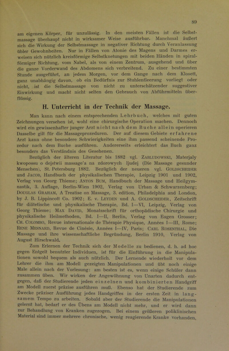 am eigenen Körper, für unzulässig. In den meisten Fällen ist die Selbst- massage überhaupt nicht in wirksamer Weise ausführbar. Manchmal äußert sich die Wirkung der Selbstmassage in negativer Richtung durch Veranlassung übler Gewohnheiten. Nur in Fällen von Atonie des Magens und Darmes er- weisen sich nützlich kreisförmige Selbstknetungen mit beiden Händen in spiral- förmiger Richtung, vom Nabel, als von einem Zentrum, ausgehend und über die o-anze Vorderwand des Abdomens sich verbreitend. Zu einer bestimmten Stunde ausgeführt, an jedem Morgen, vor dem Gange nach dem Klosett, ganz unabhängig davon, ob ein Bedürfnis zur Stuhlentleerung vorliegt oder nicht, ist die Selbstmassage von nicht zu unterschätzender suggestiver Einwirkung und macht nicht selten den Gebrauch von Abführmitteln über- flüssig. H. Unterricht in der Technik der Massage. Man kann nach einem entsprechenden Lehrbuch, welches mit guten Zeichnungen versehen ist, wohl eine chirurgische Operation machen. Dennoch wird ein gewissenhafter junger Arzt nicht nach dem Buche allein operieren Dasselbe gilt für die Massageprozeduren. Der auf diesem Gebiete erfahrene Arzt kann ohne besondere Schwierigkeiten eine ihm passend scheinende Pro- zedur nach dem Buche ausführen. Andererseits erleichtert das Buch ganz besonders das Verständnis des Gesehenen. Bezüglich der älteren Literatur bis 1882 vgl. Zabludowski, Materjaly kwopossu 0 dejstwii massage’a na zdorowych ljudej (Die Massage gesunder Menschen), St. Petersburg 1882. Bezüglich der neueren vgl. Goldscheider und Jacob, Handbuch der physikalischen Therapie, Leipzig 1901 und 1902, Verlag von Georg Thieme; Anton Bum, Handbuch der Massage und Heilgym- nastik, 3. Auflage, Berlin-Wien 1902, Verlag von Urban & Schwarzenberg; Douglas Graham, A Treatise on Massage, 3. edition, Philadelphia and London, by J. B. Lippincott Co. 1902; E. v. Leyden und A. GOLDSCHEroER, Zeitschrift für diätetische und physikalische Therapie, Bd. I—VI, Leipzig, Verlag von Georg Thieme; Max David, Monatsschrift für orthopädische Chirurgie und physikalische Heilmethoden, Bd. I—II, Berlin, Verlag von Eugen Grosser; Ch. Colombo, Revue internationale de Therapie Physique, Annees I—III, Rome; Rene Mesnard, Revue de Cinesie, Annees I—IV, Paris; Carl Rosenthal, Die Massage und ihre wissenschaftliche Begründung, Berlin 1910, Verlag von August Hirschwald. Zum Erlernen der Technik sich der Modelle zu bedienen, d. h. ad hoc gegen Entgelt benutzter Individuen, ist für die Einfühning in die Manipula- tionen sowohl bequem als auch nützlich. Der Lernende wiederholt vor dem Lehrer die ihm am Modell gezeigten Manipulationen und übt noch einige Male allein nach der Vorlesung: am besten ist es, wenn einige Schüler dann zusammen üben. Wir wirken der Angewöhnung von Unarten dadurch ent- gegen, daß der Studierende jeden einzelnen und kombinierten Handgriff am Modell zuerst präzise ausführen muß. Ebenso hat der Studierende zum Zwecke präziser Ausführung jedes Handgriffes in der ersten Zeit in lang- samem Tempo zu arbeiten. Sobald aber der Studierende die Manipulationen gelernt hat, bedarf er des Übens am Modell nicht mehr, und er wird dann zur Behandlung von Kranken zugezogen. Bei einem größeren poliklinischen Material sind immer mehrere chronische, wenig reagierende Kranke vorhanden.