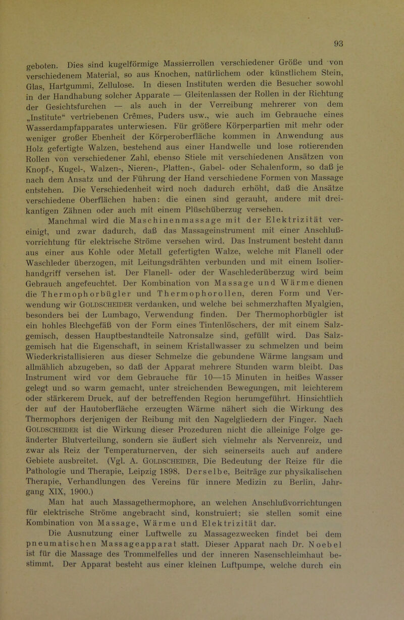 geboten. Dies sind kugelförmige Massierrollen verschiedener Größe und von verschiedenem Material, so aus Knochen, natürlichem oder künstlichem Stein, Glas, Hartgummi, Zellulose. In diesen Instituten werden die Besucher sowohl in der Handhabung solcher Apparate — Gleitenlassen der Rollen in der Richtung der Gesichtsfurchen — als auch in der Verreibung mehrerer von dem Institute“ vertriebenen Cremes, Puders usw., wie auch im Gebrauche eines Wasserdampfapparates unterwiesen. Für größere Körperpartien mit mehr oder weniger großer Ebenheit der Körperoberfläche kommen in Anwendung aus Holz gefertigte Walzen, bestehend aus einer Handwelle und lose rotierenden Rollen von verschiedener Zahl, ebenso Stiele mit verschiedenen Ansätzen von Knopf-, Kugel-, Walzen-, Nieren-, Platten-, Gahel- oder Schalenform, so daß je nach dem Ansatz und der Führung der Hand verschiedene Formen von Massage entstehen. Die Verschiedenheit wird noch dadurch erhöht, daß die Ansätze verschiedene Oberflächen haben: die einen sind gerauht, andere mit drei- kantigen Zähnen oder auch mit einem Plüschüberzug versehen. Manchmal wird die Maschinenmassage mit der Elektrizität ver- einigt, und zwar dadurch, daß das Massageinstrument mit einer Anschluß- vorrichtung für elektrische Ströme versehen wird. Das Instrument besteht dann aus einer aus Kohle oder Metall gefertigten Walze, welche mit Flanell oder Waschleder überzogen, mit Leitungsdrähten verbunden und mit einem Isolier- handgriff versehen ist. Der Flanell- oder der Waschlederüberzug wird beim Gebrauch angefeuchtet. Der Kombination von Massage und Wärme dienen die Thermophorbügler und Thermophorollen, deren Form und Ver- wendung wir Goldscheider verdanken, und welche bei schmerzhaften Myalgien, besonders bei der Lumbago, Verwendung finden. Der Thermophorbügler ist ein hohles Blechgefäß von der Form eines Tintenlöschers, der mit einem Salz- gemisch, dessen Hauptbestandteile Natronsalze sind, gefüllt wird. Das Salz- gemisch hat die Eigenschaft, in seinem KristaUwasser zu schmelzen und beim Wiederki-istaUisieren aus dieser Schmelze die gebundene Wärme langsam und allmählich abzugeben, so daß der Apparat mehrere Stunden warm bleibt. Das Insti’ument wird vor dem Gebrauche für 10—15 Minuten in heißes Wasser gelegt und so warm gemacht, unter streichenden Bewegungen, mit leichterem oder stärkerem Druck, auf der betreffenden Region herumgeführt. Hinsichtlich der auf der Hautoberfläche erzeugten Wärme nähert sich die Wirkung des Thermophors derjenigen der Reibung mit den Nagelgliedern der Finger. Nach Goldscheider ist die Wirkung dieser Prozeduren nicht die alleinige Folge ge- änderter Blutverteilung, sondern sie äußert sich vielmehr als Neiwenreiz, und zwar als Reiz der Temperaturnerven, der sich seinerseits auch auf andere Gebiete ausbreitet. (Vgl. A. Goldscheider, Die Bedeutung der Reize für die Pathologie und Therapie, Leipzig 1898. Derselbe, Beiüäge zur physikalischen Therapie, Verhandlungen des Vereins für innere Medizin zu Berlin, Jahr- gang XIX, 1900.) Man hat auch Massagetliermophore, an welchen Anschlußvorrichtungen für elektrische Ströme angebracht sind, konstnaiert; sie stellen somit eine Kombination von Massage, Wärme und Elektrizität dar. Die Ausnutzung einer Luftwelle zu Massagezwecken findet bei dem pneumatischen Massageapparat statt. Dieser Apparat nach Dr. Noebel ist für die Massage des Trommelfelles und der inneren Nasenschleimhaut be- stimmt. Der Apparat besteht aus einer kleinen Luftpumpe, welche durch ein