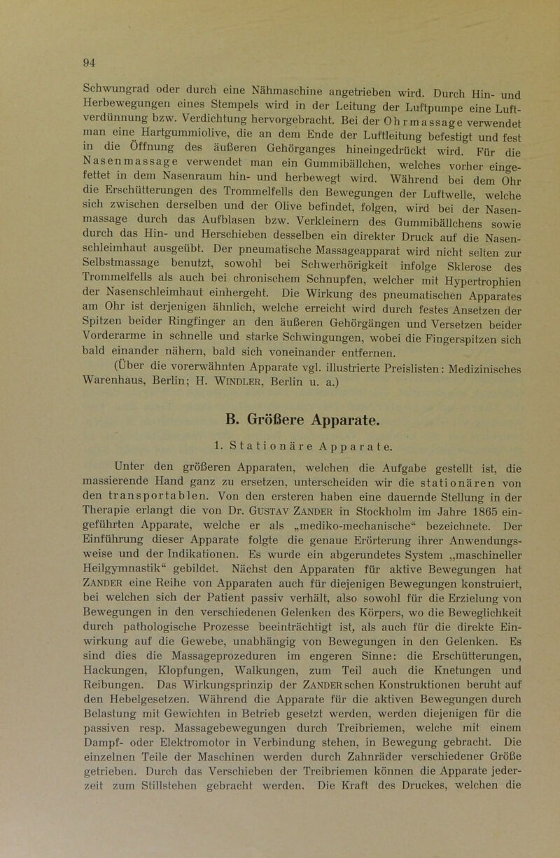 Sch^vungrad oder durch eine Nähmaschine angetrieben wird. Durch Hin- und Herbewegungen eines Stempels wird in der Leitung der Luftpumpe eine Luft- verdünnung bzw. Verdichtung hervorgebracht. Bei der Ohrmassage verwendet man eine Hartgummiolive, die an dem Ende der Luftleitung befestigt und fest in die Öffnung des äußeren Gehörganges hineingedrückt wird. Für die Nasenmassage verwendet man ein Gummibällchen, welches vorher einge- fettet in dem Nasenraum hin- und herbewegt wird. Während bei dem Ohr die Erschütterungen des Trommelfells den Bewegungen der Luftv^elle, welche sich zwischen derselben und der Olive befindet, folgen, wird bei der Nasen- massage durch das Aufblasen bzw. Verkleinern des Gummibällchens sowie durch das Hin- und Herschieben desselben ein direkter Druck auf die Nasen- schleimhaut ausgeübt. Der pneumatische Massageapparat wird nicht selten zur Selbstmassage benutzt, sowohl bei Schwerhörigkeit infolge Sklerose des Trommelfells als auch bei chronischem Schnupfen, welcher mit Hypertrophien der Nasenschleimhaut einhergeht. Die Wirkung des pneumatischen Apparates am Ohr ist derjenigen ähnlich, welche erreicht wird durch festes Ansetzen der Spitzen beider Ringfinger an den äußeren Gehörgängen und Versetzen beider Vorderarme in schnelle und starke Schwingungen, wobei die Fingerspitzen sich bald einander nähern, bald sich voneinander entfernen. (Über die vorerwähnten Apparate vgl. illustrierte Preislisten: Medizinisches Warenhaus, Berlin; H. WiNDLER, Berlin u. a.) B. Größere Apparate. 1. stationäre Apparate. Unter den größeren Apparaten, welchen die Aufgabe gestellt ist, die massierende Hand ganz zu ersetzen, unterscheiden wir die stationären von den transportablen. Von den ersteren haben eine dauernde Stellung in der Therapie erlangt die von Dr. Gustav Zander in Stockholm im Jahre 1865 ein- geführten Apparate, welche er als „mediko-mechanische“ bezeichnete. Der Einführung dieser Apparate folgte die genaue Erörterung ihrer Anwendungs- weise und der Indikationen. Es wurde ein abgerundetes System „maschineller Heilgymnastik“ gebildet. Nächst den Apparaten für aktive Bewegungen hat Zander eine Reihe von Apparaten auch für diejenigen Bewegungen konstruiert, bei welchen sich der Patient passiv verhält, also sowohl für die Erzielung von Bewegungen in den verschiedenen Gelenken des Körpers, wo die Beweglichkeit durch pathologische Prozesse beeinträchtigt ist, als auch für die direkte Ein- wirkung auf die Gewebe, unabhängig von Bewegungen in den Gelenken. Es sind dies die Massageprozeduren im engeren Sinne: die Erschütterungen, Hackungen, Klopfungen, Walkungen, zum Teil auch die Knetungen und Reibungen. Das Wirkungsprinzip der Zander sehen Konstruktionen beruht auf den Hebelgesetzen. Während die Apparate für die aktiven Bewegungen durch Belastung mit Gewichten in Betrieb gesetzt werden, werden diejenigen für die passiven resp. Massagebewegungen durch Treibriemen, welche mit einem Dampf- oder Elektromotor in Verbindung stehen, in Bewegung gebracht. Die einzelnen Teile der Maschinen werden durch Zahnräder verschiedener Größe getrieben. Durch das Verschieben der Treibriemen können die Apparate jeder- zeit zum Stillstehen gebracht werden. Die Kraft des Druckes, welchen die
