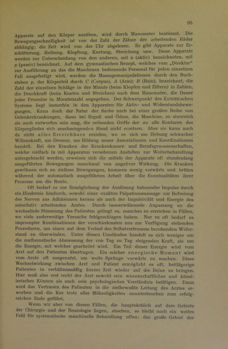 Apparate auf den Körper ausüben, wird durch Manometer bestimmt. Die Bewegungsschnelligkeit ist von der Zahl der Zähne der arbeitenden Räder abhängig; die Zeit wird von der Uhr abgelesen. Es gibt Apparate zur Er- schütterung, Reibung, Klopfung, Knetung, Streichung usw. Diese Apparate werden zur Unterscheidung von den anderen, mit a (aktiv) hezeichneten, mit p (passiv) bezeichnet. Auf dem gymnastischen Rezept, welches vom „Direktor“ zur Ausführung an das die Maschinen bedienende Personal für jeden einzelnen Fall ausgefertigt wird, werden die Massagemanipulationen durch den Buch- staben p, der Körperteil durch C (Corpus), A (Arm); B (Bein), bezeichnet, die Zahl der einzelnen Schläge in der Minute (beim Klopfen und Zittern) in Zahlen, die Druckkraft (beim Kneten und Streichen) nach dem Manometer, die Dauer jeder Prozedur in Minutenzahl angegeben. Der Schwerpunkt des Zander sehen Systems liegt immerhin in den Apparaten für Aktiv- und Widerstandsbewe- gungen. Kann doch der Natur der Sache nach bei einer großen Reihe von Gelenkerkrankungen, dann bei Erguß und Ödem, die Maschine, so sinnreich sie auch entworfen sein mag, die reibenden Griffe der an alle Konturen des Körpergliedes sich anschmiegenden Hand nicht ersetzen. Aber sie kann auch da nicht alles Erreichbare erzielen, wo es sich um Hebung schwacher Willenskraft, um Dressur, um Bildung neuer Assoziationen und Koordinationen handelt. Bei den Kranken der Krankenkassen und Berufsgenossenschaften, welche vielfach in mit Apparaten versehenen Anstalten zur Weiterbehandlung untergebracht werden, erweisen sich die mittels der Apparate oft stundenlang ausgeführten Bewegungen manchmal von negativer Wirkung. Die Kranken gewöhnen sich an ziellose Bewegungen, kommen wenig vorwärts und brüten während der automatisch ausgeführten Arbeit über die Eventualitäten ihrer Prozesse um die Rente. Oft bedarf es zur Ermöglichung der Auslösung bahnender Impulse durch ein Hindernis hindurch, sowohl einer exakten Palpationsmassage zur Befreiung des Nerven aus Adhäsionen heraus als auch der Impulsivität und Energie des autoritativ arbeitenden Arztes. Durch immerwährende Anpassung an die wechselnde Stimmung des Patienten gelingt es, manches zu erreichen in Fällen, wo viele andenveitige Versuche fehlgeschlagen haben. Nur zu oft bedarf es imprompter Kombinationen der verschiedensten uns zur Verfügung stehenden Prozeduren, um einen auf dem Verlust des Selbstvertrauens beruhenden Wider- stand zu überwinden. Unter diesen Umständen handelt es sich weniger um die mathematische Abmessung der von Tag zu Tag steigenden Ki-aft, als um die Energie, mit welcher gearbeitet wird. Ein Teil dieser Energie wird vom Arzt auf den Patienten übertragen. Ein solcher energische Moment wird vom Arzte oft ausgenutzt, um weite Sprünge vorwärts zu machen. Diese Wechselwirkung zwischen Arzt und Patient ermöglicht es oft, bettlägerige Patienten in verhältnismäßig kurzer Zeit wieder auf die Beine zu bringen. Hier muß also erst recht der Arzt sowohl sein wissenschaftliches und künst- lerisches Können als auch sein psychologisches Verständnis betätigen. Dann wird das Vertrauen des Patienten in die zielbewußte Leitung des Arztes er- worben und die Kur trotz aller Mühseligkeiten ununterbrochen zum erfolg- reichen Ende geführt. Wenn wir aber von diesen Fällen, die hauptsächlich auf dem Gebiete der Chirurgie und der Neurologie liegen, ahsehen, so bleibt noch ein weites Feld für systematische maschinelle Behandlung offen: das große Gebiet der
