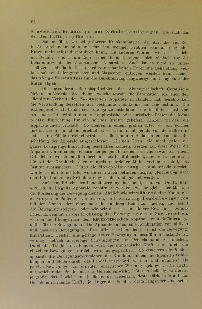 allgemeinen Ernährungs- und Zirkulationsstörungen, wie auch das der Beschäftigungstherapie. Solche Fälle, wo bei größerem Ki-ankenmaterial der Arzt die viel Zeit in Anspruch nehmenden und für den weniger Geübten sehr anstrengenden Kuren nicht selbst durchführen kann, mit anderen Worten, wo es sich nicht um Detail-, sondern um Engrosarbeit handelt, eignen sich vielfach für die Behandlung mit den ZANDER sehen Apparaten. Auch ist es nicht zu unter- schätzen, daß dank diesen mediko-mechanischen Kuren die Behandlung viel- fach solchen Laiengymnasten und Masseuren entzogen werden kann, denen das nötige Verständnis für die Durchführung langwieriger und langdauernder Kuren abgeht. Die besonderen Betriebsprinzipien der Aktiengesellschaft Göranssons Mekaniska-Verkstad Stockholm, welche sowohl die Fabrikation als auch den alleinigen Verkauf der Zander sehen Apparate in Händen hat, beschränken die Verwendung derselben auf bestimmte mediko-mechanische Institute. Die Aktiengesellschaft behält sich die ganze Installation der Institute selbst vor. An einem Orte wird nur an eine physische oder juristische Person die kom- plette Einrichtung für ein solches Institut geliefert. Einzeln werden die Apparate nicht verkauft. So bleiben in einem großen Orte, wo ein solches Institut schon einmal eingerichtet ist — wenn nicht gerade von demselben In- haber eine Filiale errichtet wird — alle anderen Heilanstalten von der Be- schaffung der Apparate ausgeschlossen. Kleinen Orten, die nicht gleich die ganze kostspielige Einrichtung beschaffen können, werden auf diese Weise die Apparate vorenthalten, ebenso denjenigen Personen, welche zwar an einem Orte leben, wo ein- mediko-mechanisches Institut besteht, aber entweder durch die Art der Krankheit oder mangels materieller Mittel verhindert sind, das Institut aufzusuchen. Dm-ch die Monopolisierung ist andererseits erreicht worden, daß die Institute, wo sie sich auch befinden mögen, gleichmäßig nach den Intentionen des Erfinders eingerichtet und geleitet werden. Auf dem Prinzip der Pendelbewegung beruhend, sind von Dr. H. Kru- kenberg in Liegnitz Apparate konstruiert worden, welche gleich der Massage der Förderung der Bewegung dienen. Ähnlich wie wir während der Massage- sitzung den Patienten veranlassen, mit Schwung Pendelbewegungen mit den Armen, dem einen oder dem anderen Beine zu machen, und somit die Bewegung steigern, oder wie wir der sich in aktiver Bewegung befind- lichen Exti’emität in der Richtung der Bewegung einen Zug versetzen, werden die Übungen an dem Krukenberg sehen Apparate zum Beförderungs- mittel für die Bewegungen. Die Apparate bilden eine Kombination von aktiven und passiven Bewegungen. Das affizierte Glied leitet selbst die Bewegung. Ein Patient, welcher nm geringe aktive Bewegungen auszuführen imstande ist, vermag vielfach ausgiebige Schwingungen im Pendelapparat zu machen. Durch die Trägheit des Pendels wird die mechanische Kraft, die durch die einzelnen Bewegungen erreicht wird, aufgespeichert. So erweitern die Pendel- apparate die Bewegungsexkursionen des Kranken, indem die kleinsten Schie- bungen und Stöße durch das Pendel vergrößert werden und nunmehr als passive Bewegungen zu erneuter energischer Wirkung gelangen. Die Kraft, mit welcher das Pendel auf das Gelenk einwirkt, läßt sich beliebig variieren: je größer das Gewicht und je länger der Hebelarm, desto stärker die auf das Gelenk einwirkende Kraft; je länger das Pendel, desto langsamer sind seine