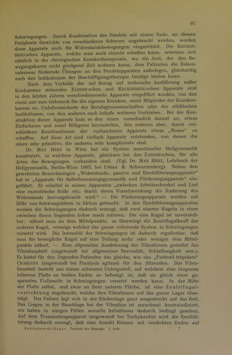 Schwingungen. Durch Kombination des Pendels mit einem Rade, an dessen Peripherie Gewichte von verschiedener Schwere angebracht werden, werden diese Apparate auch für Widerstandsbewegungen eingerichtet. Die Kruken- berg sehen Apparate, welche man auch einzeln erhalten kann, erweisen sich nützlich in der chirurgischen Krankenhauspraxis, wo ein Arzt, der den Be- wegungskuren nicht genügend Zeit widmen kann, dem Patienten die Rekon- valeszenz fördernde Übungen an den Pendelapparaten auferlegen, gleichzeitig auch den Indikationen der Beschäftigungstherapie Genüge leisten kann. Nach dem Vorbilde der mit Bezug auf technische Ausführung außer Konkurrenz stehenden Zander sehen und Krukenberg sehen Apparate sind in den letzten Jahren verschiedenerseits Apparate eingeführt worden, von den einen nur zum Gebrauch für die eigenen Kranken, meist Mitglieder der Kranken- kassen ev. Unfallversicherte der Berufsgenossenschaften oder der städtischen Institutionen, von den anderen auch behufs weiteren Vertriebes. Bei der Kon- struktion dieser Apparate kam es den einen vornehmlich darauf an, etwas Einfacheres und somit Bilhgeres herzustellen, den anderen aber, durch ver- schiedene Kombinationen der vorhandenen Apparate etwas „Neues“ zu schaffen. Auf diese Art sind vielfach Apparate entstanden, von denen die einen sehr primitive, die anderen sehr komplizierte sind. Dr. Max Herz in Wien hat ein System maschineller Heilgymnastik konsh’uiert, in welchem Apparate, gleichwie bei den Zander sehen, für alle Arten der Bewegungen vorhanden sind. (Vgl. Dr. Max Herz, Lehrbuch der Heilgymnastik, Berlin-Wien 1903, bei Urban & Schwarzenberg). Neben den gewohnten Bezeichnungen „Widerstands-, passive und Erschütterungsapparate“ hat er „Apparate füi- Selbsthemmungsgymnastik und Förderungsapparate“ ein- geführt. Er schaltet in seinen Apparaten „zwischen Arbeitsschenkel und Last eine exzentrische Rolle ein, durch deren Vorschwenkung die Änderung des Widerstands hervorgebracht wird.“ — Die Förderangsapparate werden mit Hilfe von Schwungrädern in Alttion gebracht. In den Erschütterungsapparaten werden die Schwingungen dadurch erzeugt, daß zwei eiserne Kugeln in einer zwischen ihnen liegenden Achse rasch rotieren. Die eine Kugel ist unverstell- bar: nähert man sie dem Mittelpunkte, so überwiegt die Zentrifugalkraft der anderen Kugel, vermöge welcher das ganze rotierende System in Schwingungen versetzt wird. Die Intensität der Schwingungen ist dadurch regulierbar, daß man die bewegliche Kugel auf eine Teilung mehr oder weniger dem Mittel- punkte nähert. — Eine allgemeine Ausdehnung der Vibrationen gestattet das Vibrationsbett (angewandt bei allgemeiner Nervosität, Schlaflosigkeit usw.). Es leistet für den liegenden Patienten das gleiche, wie das „Fauteuil trepidant“ Charcots (angewandt bei Paralysis agitans) für den Sitzenden. Das Vibra- tionsbett besteht aus einem schweren Untergestell, auf welchem eine biegsame hölzerne Platte an beiden Enden so befestigt ist, daß sie gleich einer ge- spannten Violinsaite in Schwingungen versetzt werden kann. In der Mitte der Platte selbst, und zwar an ihrer unteren Fläche, ist eine Zentrifugal- vorrichtung angebracht, welche ihre Vibrationen auf das ganze Lager über- trägt. Der Patient legt sich in der Rückenlage ganz ausgestreckt auf das Bett. Das Liegen in der Bauchlage bei der Vibration ist manchmal kontraindiziert, wir haben in einigen Fällen sexuelle Irritationen dadurch bedingt gesehen. Auf dem Trommelungsapparat (angewandt bei Tachykardie) wird die Erschüt- terung dadurch erzeugt, daß eine Anzahl Riemen mit verdickten Enden auf Zabludowski-EiRer, Technik der MusBagt!. .3. Aufl. 7