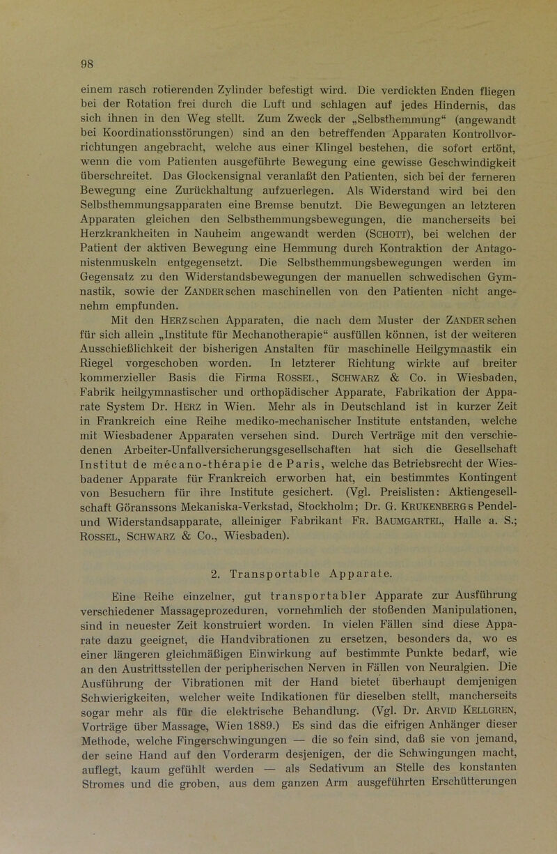 einem rasch rotierenden Zylinder befestigt wird. Die verdickten Enden fliegen bei der Rotation frei durch die Luft und schlagen auf jedes Hindernis, das sich ihnen in den Weg stellt. Zum Zweck der „Selbsthemmung“ (angewandt bei Koordinationsstörungen) sind an den betreffenden Apparaten Kontrollvor- richtungen angebracht, welche aus einer Khngel bestehen, die sofort ertönt, wenn die vom Patienten ausgeführte Bewegung eine gewisse Geschwindigkeit überschreitet. Das Glockensignal veranlaßt den Patienten, sich bei der ferneren Bewegung eine Zurückhaltung aufzuerlegen. Als Widerstand wird bei den Selbsthemmungsapparaten eine Bremse benutzt. Die Bewegungen an letzteren Apparaten gleichen den Selbsthemmungsbewegungen, die mancherseits bei Herzkrankheiten in Nauheim angewandt werden (Schott), bei welchen der Patient der aktiven Bewegung eine Hemmung durch Kontraktion der Antago- nistenmuskeln entgegensetzt. Die Selbsthemmungsbewegungen werden im Gegensatz zu den Widerstandsbewegungen der manuellen schwedischen Gym- nastik, sowie der Zander sehen maschinellen von den Patienten nicht ange- nehm empfunden. Mit den Herz sehen Apparaten, die nach dem Muster der Zander sehen für sich allein „Institute für Mechanotherapie“ ausfüllen können, ist der weiteren Ausschießlichkeit der bisherigen Anstalten für maschinelle Heilgymnastik ein Riegel vorgeschoben worden. In letzterer Richtung wirkte auf breiter kommerzieller Basis die Firma Rossel, Schwarz & Co. in Wiesbaden, Fabrik heilgymnastischer und orthopädischer Apparate, Fabrikation der Appa- rate System Dr. Herz in Wien. Mehr als in Deutschland ist in kurzer Zeit in Frankreich eine Reihe mediko-mechanischer Institute entstanden, welche mit Wiesbadener Apparaten versehen sind. Durch Verträge mit den verschie- denen Arbeiter-Unfallversicherungsgesellschaften hat sich die Gesellschaft Institut de mecano-therapie de Paris, welche das Betriebsrecht der Wies- badener Apparate für Frankreich erworben hat, ein bestimmtes Kontingent von Besuchern für ihre Institute gesichert. (Vgl. Preislisten: Aktiengesell- schaft Göranssons Mekaniska-Verkstad, Stockholm; Dr. G. Krukenbergs Pendel- und Widerstandsapparate, alleiniger Fabrikant Fr. Baumgartel, Halle a. S.; Rossel, Schwarz & Co., Wiesbaden). 2. Transportable Apparate. Eine Reihe einzelner, gut transportabler Apparate zur Ausführung verschiedener Massageprozeduren, vornehmlich der stoßenden Manipulationen, sind in neuester Zeit konstruiert worden. In vielen Fällen sind diese Appa- rate dazu geeignet, die Handvibrationen zu ersetzen, besonders da, wo es einer längeren gleichmäßigen Einwirkung auf bestimmte Punkte bedarf, wie an den Austrittsstellen der peripherischen Nerven in Fällen von Neuralgien. Die Ausführung der Vibrationen mit der Hand bietet überhaupt demjenigen Schwierigkeiten, welcher weite Indikationen für dieselben stellt, mancherseits sogar mehr als für die elektrische Behandlung. (Vgl. Dr. ARvm Kellgren, Vorträge über Massage, Wien 1889.) Es sind das die eifrigen Anhänger dieser Methode, welche Fingerschwingungen — die so fein sind, daß sie von jemand, der seine Hand auf den Vorderarm desjenigen, der die Schwingungen macht, auflegt, kaum gefühlt werden — als Sedativum an Stelle des konstanten Stromes und die groben, aus dem ganzen Arm ausgeführten Erschütterungen