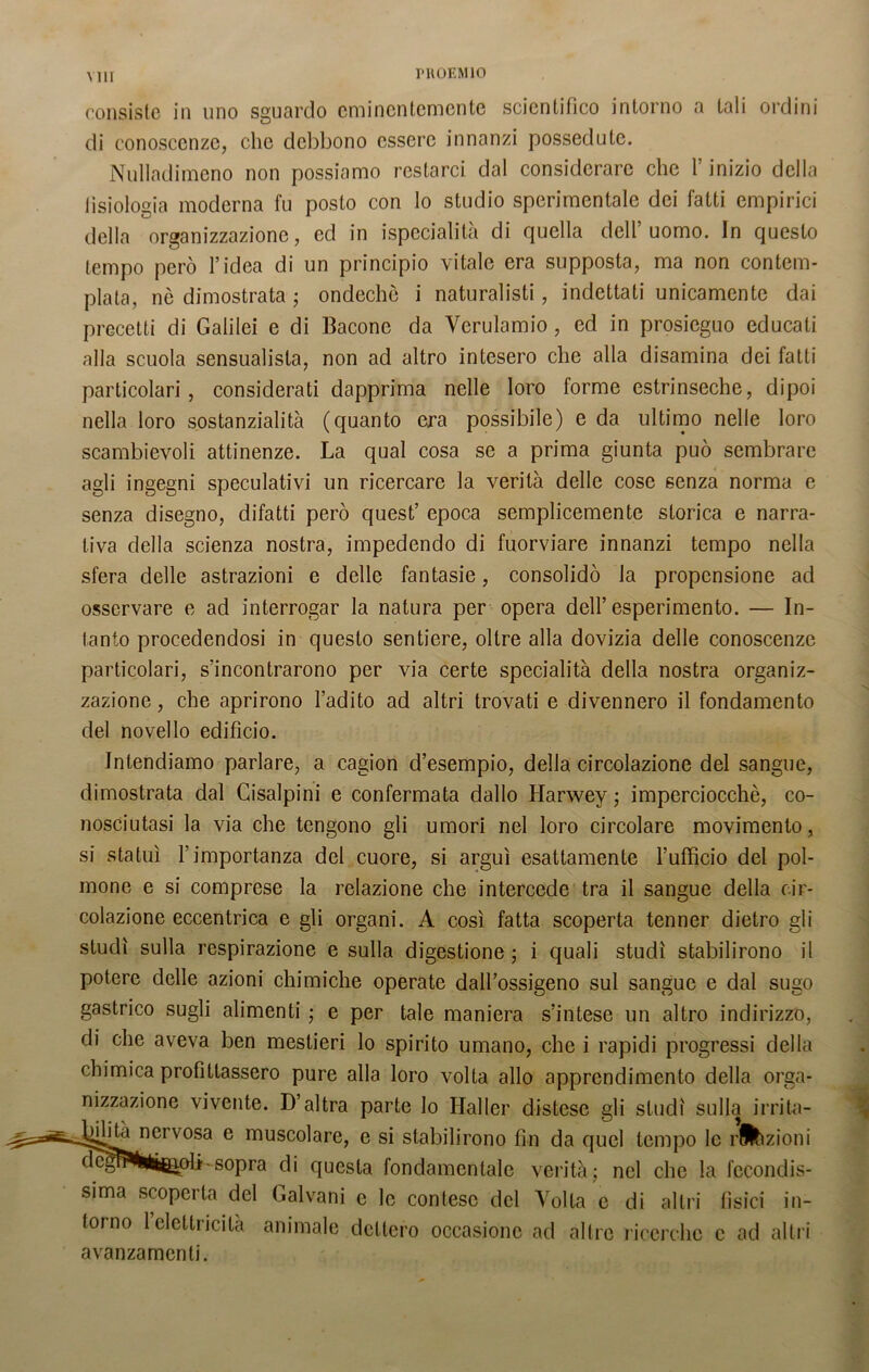 consiste in uno sguardo eminentemente scientifico intorno a tali ordini di conoscenze, che debbono essere innanzi possedute. Nulladimeno non possiamo restarci dal considerare che Y inizio della tisiologia moderna fu posto con lo studio sperimentale dei fatti empirici della organizzazione, ed in ispecialità di quella dell’uomo. In questo tempo però l’idea di un principio vitale era supposta, ma non contem- plata, nò dimostrata ; ondechò i naturalisti, indettati unicamente dai precetti di Galilei e di Bacone da Verulamio, ed in prosieguo educali alla scuola sensualista, non ad altro intesero che alla disamina dei fatti particolari , considerati dapprima nelle loro forme estrinseche, dipoi nella loro sostanzialità (quanto era possibile) e da ultimo nelle loro scambievoli attinenze. La qual cosa se a prima giunta può sembrare agli ingegni speculativi un ricercare la verità delle cose senza norma e senza disegno, difatti però quest’ epoca semplicemente storica e narra- tiva della scienza nostra, impedendo di fuorviare innanzi tempo nella sfera delle astrazioni e delle fantasie, consolidò la propensione ad osservare e ad interrogar la natura per opera dell’esperimento. — In- tanto procedendosi in questo sentiere, oltre alla dovizia delle conoscenze particolari, s’incontrarono per via certe specialità della nostra organiz- zazione , che aprirono l’adito ad altri trovati e divennero il fondamento del novello edificio. Intendiamo parlare, a cagion d’esempio, della circolazione del sangue, dimostrata dal Cisalpini e confermata dallo Harwey ; imperciocché, co- nosciutasi la via che tengono gli umori nel loro circolare movimento, si statuì l’importanza del cuore, si arguì esattamente l’ufficio del pol- mone e si comprese la relazione che intercede tra il sangue della cir- colazione eccentrica e gli organi. A così fatta scoperta tenner dietro gli studi sulla respirazione e sulla digestione ; i quali studi stabilirono il potere delle azioni chimiche operate dall’ossigeno sul sangue e dal sugo gastrico sugli alimenti ; e per tale maniera s’intese un altro indirizzo, di che aveva ben mestieri lo spirito umano, che i rapidi progressi della chimica profittassero pure alla loro volta allo apprendimento della orga- nizzazione vivente. D’altra parte lo Haller distese gli studi sulla irrita- ^*Lncrv°sa e musc°lare, e si stabilirono fin da quel tempo le razioni li-sopra di questa fondamentale verità; nel che la fecondis- sima scoperta del Galvani e le contese del Volta e di altri fisici in- torno 1 elettricità animale dettero occasione ad altre ricerche c ad altri avanzamenti.