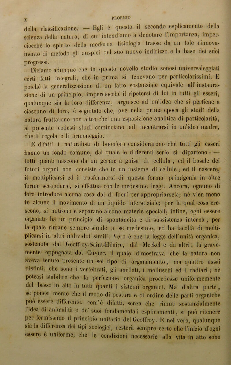 della classificazione. — Egli è questo il secondo espiamento della scienza della natura, di cui intendiamo a denotare l’importanza, imper- ciocché lo spirito della moderna fisiologia trasse da un tale rinnova- mento di metodo gli auspici del suo nuovo indirizzo e la base dei suoi progressi. Diciamo adunque che in questo novello studio sonosi universaleggiati certi fatti integrali, clic in prima si tenevano per particolarissimi. E poiché la generalizzazione di un fatto sostanziale equivale all instaura- zione di un principio, imperciocché il ripetersi di lui in tutti gli esseri, qualunque sia la loro differenza, arguisce ad un’idea che si pertiene a ciascuno di loro, è seguitato che, ove nella prima epoca gli studi della natura fruttarono non altro che una esposizione analitica di particolarità, al presente codesti studi cominciano ad incentrarsi in un’idea madre, cheli regola e li armoneggia. E difatti i naturalisti di buon’ora considerarono che tutti gli esseri hanno un fondo comune, dal quale le differenti serie si dipartono : — tutti quanti nascono da un germe a guisa di cellula , ed il basale dei futuri organi non consiste che in un insieme di cellule ; ed il nascere, il moltiplicarsi ed il trasformarsi di questa forma primigenia in altre forme secondarie, si effettua con le medesime leggi. Ancora, ognuno di loro introduce alcuna cosa dal di fuori per appropriarsela; nò vien meno in alcuno il movimento di un liquido interstiziale; per la qual cosa cre- scono, si nutrono e separano alcune materie speciali; infine, ogni essere organato ha un principio di spontaneità e di sussistenza interna , per la quale rimane sempre simile a se medesimo, ed ha facoltà di molti- plicarsi in altri individui simili. Vero é che la legge dell’unità organica, sostenuta dal Gcoffroy-Saint-Hilaire, dal Meckel e da altri, fu grave- mente oppugnata dal Cuvier, il quale dimostrava che la natura non aveva tenuto presente un sol tipo di organamento , ma quattro assai distinti, che sono i vertebrati, gli a nel la ti, i molluschi ed i radiar! ; né poteasi stabilire che la perlczione organica procedesse uniformemente dal basso in alto in tutti quanti i sistemi organici. Ma d’altra parte, se ponesi mente che il modo di postura e di ordine delle parti organiche può esser e differente, coni’è dilatti, senza che rimuti sostanzialmente 1 idea di animalità e de suoi fondamentali esplicamene , si può ritenere per fermissimo il principio unitario del Geoffroy. E nel vero, qualunque sia la differenza dei tipi zoologici, resterà sempre certo che l’inizio d ogni essere é uniforme, che le condizioni necessarie alla vita in atto sono