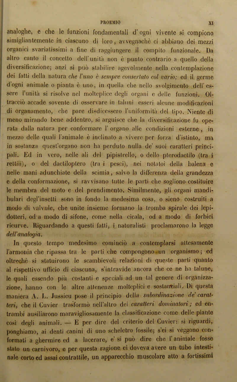 analoghe, e che le funzioni fondamentali d’ogni vivente si compiono simigliantementc in ciascuno di loro, avvegnaché ci abbiano dei mezzi organici svariatissimi a fine di raggiungere il compito funzionale. Da altro canto il concetto dell’unità non è punto contrario a quello della diversificazione; anzi si può stabilire agevolmente nella contemplazione dei latti della natura che rimo è sempre consertato col vario; ed il germe d’ogni animale o pianta ò uno, in quella che nello svolgimento dell’es- sere Punita si risolve nel molteplice degli organi e delle funzioni. Ol- tracciò accade sovente di osservare in taluni esseri alcune modificazioni di organamento, che pare disdicessero l’uniformità del tipo. Niente di meno mirando bene addentro, si arguisce che la diversificazione fu ope- rata dalla natura per conformare 1’ organo alle condizioni esterne , in mezzo delle quali l'animale è inclinato a vivere per forza d’istinto, ma in sostanza quest’organo non ha perduto nulla de’ suoi caratteri princi- pali. Ed in vero, nelle ali del pipistrello, o dello pterodactilo (tra i rettili), o del dactiloptero (tra i pesci), nei notatoi della balena e nelle mani adunchiate della scimia, salvo la differenza della grandezza e della conformazione, si ravvisano tutte le parti che sogliono costituire le membra del moto e del prendimento. Similmente, gli organi mandi- bolari degl’insetti sono in fondo la medesima cosa, o sieno costruiti a modo di valvule, che unite insieme formano la tromba spirale dei lepi- dotteri, od a modo di sifone, come nella cicala, od a modo di forbici ricurve. Riguardando a questi fatti, i naturalisti proclamarono la legge dell’analogia. In questo tempo medesimo cominciò a contemplarsi attesamente l’armonia che ripassa tra le parti che compongono.4un organismo; ed oltreché si statuirono le scambievoli relazioni di queste parti quanto al rispettivo ufficio di ciascuna, s’intravide ancora che ce ne ha talune, le quali essendo piu costanti e speciali ad un tal genere di organizza- zione, hanno con le altre attenenze moltéplici e sostanziali. Di questa maniera A. L. Jussieu pose il principio della subordinazione de’ carat- teri, che il Cuvier trasformò nell’altro dei caratteri dominatori; ed en- trambi ausiliarono maravigliosamente la classificazione come delle piante così degli animali. — E per dire del criterio del Cuvier: si riguardi, ponghiamo, ai denti canini di uno scheletro tossile; sei si veggono con- formati a ghermire ed a lacerare, e’ si può dire che 1 animale fosse stato un carnivoro, e per questa ragione ei doveva avere un tubo intesti- nale corto ed assai contrattile, un apparecchio muscolare atto a fortissimi